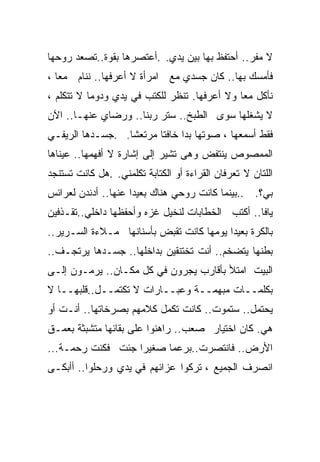 ‫ﻻ ﻤﻔﺭ.. ﺃﺤﺘﻔﻅ ﺒﻬﺎ ﺒﻴﻥ ﻴﺩﻱ. .ﺃﻋﺘﺼﺭﻫﺎ ﺒﻘﻭﺓ..ﺘﺼﻌﺩ ﺭﻭﺤﻬﺎ‬
‫ﻓﺄﻤﺴﻙ ﺒﻬﺎ.. ﻜﺎﻥ ﺠﺴﺩﻱ ﻤﻊ ﺍﻤﺭﺃﺓ ﻻ ﺃﻋﺭﻓﻬﺎ.. ﻨﻨﺎﻡ ﻤﻌﺎ ،‬
  ‫ﹰ‬
‫ﻨﺄﻜل ﻤﻌﺎ ﻭﻻ ﺃﻋﺭﻓﻬﺎ. ﺘﻨﻅﺭ ﻟﻠﻜﺘﺏ ﻓﻲ ﻴﺩﻱ ﻭﺩﻭﻤﺎ ﻻ ﺘﺘﻜﻠﻡ ،‬
          ‫ﹰ‬                                  ‫ﹰ‬
‫ﻻ ﻴﺸﻐﻠﻬﺎ ﺴﻭﻯ ﺍﻟﻁﺒﺦ.. ﺴﺘﺭ ﺭﺒﻨﺎ.. ﻭﺭﻀﺎﻱ ﻋﻨﻬـﺎ.. ﺍﻵﻥ‬
‫ﻓﻘﻁ ﺃﺴﻤﻌﻬﺎ ، ﺼﻭﺘﻬﺎ ﺒﺩﺍ ﺨﺎﻓﺘﺎ ﻤﺭﺘﻌﺸﺎ. .ﺠﺴـﺩﻫﺎ ﺍﻟﺭﻴﻔـﻲ‬
                 ‫ﹰ‬      ‫ﹰ‬
‫ﺍﻟﻤﻤﺼﻭﺹ ﻴﻨﺘﻔﺽ ﻭﻫﻰ ﺘﺸﻴﺭ ﺇﻟﻰ ﺇﺸﺎﺭﺓ ﻻ ﺃﻓﻬﻤﻬﺎ.. ﻋﻴﻨﺎﻫﺎ‬
                        ‫‪‬‬
‫ﺍﻟﻠﺘﺎﻥ ﻻ ﺘﻌﺭﻓﺎﻥ ﺍﻟﻘﺭﺍﺀﺓ ﺃﻭ ﺍﻟﻜﺘﺎﺒﺔ ﺘﻜﻠﻤﻨﻲ. .ﻫل ﻜﺎﻨﺕ ﺘﺴﺘﻨﺠﺩ‬
‫ﺒﻲ؟. ..ﺒﻴﻨﻤﺎ ﻜﺎﻨﺕ ﺭﻭﺤﻲ ﻫﻨﺎﻙ ﺒﻌﻴﺩﺍ ﻋﻨﻬﺎ.. ﺃﺩﻨﺩﻥ ﻟﻌﺭﺍﺌﺱ‬
                    ‫ﹰ‬
‫ﻴﺎﻓﺎ.. ﺃﻜﺘﺏ ﺍﻟﺨﻁﺎﺒﺎﺕ ﻟﻨﺨﻴل ﻏﺯﻩ ﻭﺃﺤﻔﻅﻬﺎ ﺩﺍﺨﻠﻲ..ﺘﻘـﺫﻓﻴﻥ‬
‫ﺒﺎﻟﻜﺭﺓ ﺒﻌﻴﺩﺍ ﻴﻭﻤﻬﺎ ﻜﺎﻨﺕ ﺘﻘﺒﺽ ﺒﺄﺴﻨﺎﻨﻬﺎ ﻤـﻼﺀﺓ ﺍﻟﺴـﺭﻴﺭ..‬
‫ﺒﻁﻨﻬﺎ ﻴﺘﻀﺨﻡ.. ﺃﻨﺕ ﺘﺨﺘﻨﻘﻴﻥ ﺒﺩﺍﺨﻠﻬﺎ.. ﺠﺴـﺩﻫﺎ ﻴﺭﺘﺠـﻑ..‬
‫ﺍﻟﺒﻴﺕ ﺍﻤﺘﻸ ﺒﺄﻗﺎﺭﺏ ﻴﺠﺭﻭﻥ ﻓﻲ ﻜل ﻤﻜـﺎﻥ.. ﻴﺭ ‪‬ـﻭﻥ ﺇﻟـﻰ‬
        ‫ﻤ‬
‫ﺒﻜﻠﻤــﺎﺕ ﻤﺒﻬﻤــﺔ ﻭﻋﺒــﺎﺭﺍﺕ ﻻ ﺘﻜﺘﻤــل..ﻗﻠﺒﻬــﺎ ﻻ‬
‫ﻴﺤﺘﻤل.. ﺴﺘﻤﻭﺕ.. ﻜﺎﻨﺕ ﺘﻜﻤل ﻜﻼﻤﻬﻡ ﺒﺼﺭﺨﺎﺘﻬﺎ.. ﺃﻨـﺕ ﺃﻭ‬
‫ﻫﻲ. ﻜﺎﻥ ﺍﺨﺘﻴﺎﺭ ﺼﻌﺏ.. ﺭﺍﻫﻨﻭﺍ ﻋﻠﻰ ﺒﻘﺎﺌﻬﺎ ﻤﺘﺸﺒﺜﺔ ﺒﻌﻤـﻕ‬
‫ﺍﻷﺭﺽ.. ﻓﺎﻨﺘﺼﺭﺕ..ﺒﺭﻋﻤﺎ ﺼﻐﻴﺭﺍ ﺠﺌﺕ ﻓﻜﻨﺕ ﺭﺤﻤـﺔ...‬
                  ‫ﹰ‬     ‫ﹰ‬
‫ﺍﻨﺼﺭﻑ ﺍﻟﺠﻤﻴﻊ ، ﺘﺭﻜﻭﺍ ﻋﺯﺍﺌﻬﻡ ﻓﻲ ﻴﺩﻱ ﻭﺭﺤﻠﻭﺍ.. ﺃﺃﺒﻜـﻰ‬
 