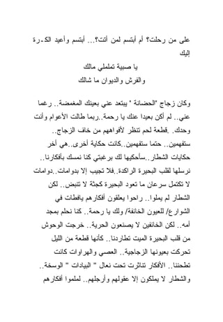 ‫ﻋﻠﻰ ﻤﻥ ﺭﺤﻠﺕ؟ ﺃﻡ ﺃﺒﺘﺴﻡ ﻟﻤﻥ ﺃﺘﺕ؟... ﺃﺒﺘﺴﻡ ﻭﺃﻋﻴﺩ ﺍﻟﻜـﺭﺓ‬
                                                    ‫ﺇﻟﻴﻙ‬
                 ‫ﻴﺎ ﺼﺒﻴﺔ ﺘﻤﻠﻤﻠﻲ ﻤﺎﻟﻙ‬
               ‫ﻭﺍﻟﻔﺭﺵ ﻭﺍﻟﺩﻴﻭﺍﻥ ﻤﺎ ﺸﺎﻟﻙ‬

 ‫ﻭﻜﺎﻥ ﺯﺠﺎﺝ "ﺍﻟﺤﻀﺎﻨﺔ " ﻴﺒﺘﻌﺩ ﻋﻨﻲ ﺒﻌﻴﻨﻙ ﺍﻟﻤﻐﻤﻀﺔ.. ﺭﻏﻤﺎ‬
 ‫ﹰ‬
‫ﻋﻨﻲ.. ﻟﻡ ﺃﻜﻥ ﺒﻌﻴﺩﺍ ﻋﻨﻙ ﻴﺎ ﺭﺤﻤﺔ..ﺭﺒﻤﺎ ﻁﺎﻟﺕ ﺍﻷﻋﻭﺍﻡ ﻭﺃﻨﺕ‬
                                   ‫ﹰ‬
      ‫ﻭﺤﺩﻙ. .ﻗﻁﻌﺔ ﻟﺤﻡ ﺘﻨﻅﺭ ﻷﻓﻭﺍﻫﻬﻡ ﻤﻥ ﺨﺎﻑ ﺍﻟﺯﺠﺎﺝ..‬
    ‫ﺴﺘﻔﻬﻤﻴﻥ.. ﺤﺘﻤﺎ ﺴﺘﻔﻬﻤﻴﻥ..ﻜﺎﻨﺕ ﺤﻜﺎﻴﺔ ﺃﺨﺭﻯ..ﻫﻲ ﺃﺨﺭ‬
                                     ‫ﹰ‬
  ‫ﺤﻜﺎﻴﺎﺕ ﺍﻟﺸﻁﺎﺭ..ﺴﺄﺤﻜﻴﻬﺎ ﻟﻙ ﺒﺭﻏﺒﺘﻲ ﻜﻨﺎ ﻨﻤﺴﻙ ﺒﺄﻓﻜﺎﺭﻨﺎ..‬
‫ﻨﺭﺴﻠﻬﺎ ﻟﻘﻠﺏ ﺍﻟﺒﺤﻴﺭﺓ ﺍﻟﺭﺍﻜﺩﺓ..ﻓﻼ ﺘﺠﻴﺏ ﺇﻻ ﺒﺩﻭﺍﻤﺎﺕ..ﺩﻭﺍﻤﺎﺕ‬
     ‫ﻻ ﺘﻜﺘﻤل ﺴﺭﻋﺎﻥ ﻤﺎ ﺘﻌﻭﺩ ﺍﻟﺒﺤﻴﺭﺓ ﻜﺠﺜﺔ ﻻ ﺘﻨﺒﺽ.. ﻟﻜﻥ‬
       ‫ﺍﻟﺸﻁﺎﺭ ﻟﻡ ﻴﻤﹼﻭﺍ.. ﺭﺍﺤﻭﺍ ﻴﻌﻠﻘﻭﻥ ﺃﻓﻜﺎﺭﻫﻡ ﻴﺎﻓﻁﺎﺕ ﻓﻲ‬
                                          ‫ﻠ‬
    ‫ﺍﻟﺸﻭﺍﺭﻉ/ ﻟﻠﻌﻴﻭﻥ ﺍﻟﺨﺎﺌﻔﺔ/ ﻭﻟﻙ ﻴﺎ ﺭﺤﻤﺔ.. ﻜﻨﺎ ﻨﺤﻠﻡ ﺒﻤﺠﺩ‬
  ‫ﺃﻤﻪ.. ﻟﻜﻥ ﺍﻟﺨﺎﺌﻔﻴﻥ ﻻ ﻴﺼﻨﻌﻭﻥ ﺍﻟﺤﺭﻴﺔ.. ﺨﺭﺠﺕ ﺍﻟﻭﺤﻭﺵ‬
      ‫ﻤﻥ ﻗﻠﺏ ﺍﻟﺒﺤﻴﺭﺓ ﺍﻟﻤﻴﺕ ﺘﻁﺎﺭﺩﻨﺎ.. ﻜﺄﻨﻬﺎ ﻗﻁﻌﺔ ﻤﻥ ﺍﻟﻠﻴل‬
       ‫ﺘﺤﺭﻜﺕ ﺒﻌﻴﻭﻨﻬﺎ ﺍﻟﺯﺠﺎﺠﻴﺔ.. ﺍﻟﻌﺼﻲ ﻭﺍﻟﻬﺭﺍﻭﺍﺕ ﻜﺎﻨﺕ‬
  ‫ﺘﻁﺤﻨﻨﺎ.. ﺍﻷﻓﻜﺎﺭ ﺘﻨﺎﺜﺭﺕ ﺘﺤﺕ ﻨﻌﺎل " ﺍﻟﺒﻴﺎﺩﺍﺕ " ﺍﻟﻭﺴﺨﺔ..‬
   ‫ﻭﺍﻟﺸﻁﺎﺭ ﻻ ﻴﻤﻠﻜﻭﻥ ﺇﻻ ﻋﻘﻭﻟﻬﻡ ﻭﺃﺭﺠﻠﻬﻡ.. ﻟﻤﻠﻤﻭﺍ ﺃﻓﻜﺎﺭﻫﻡ‬
 