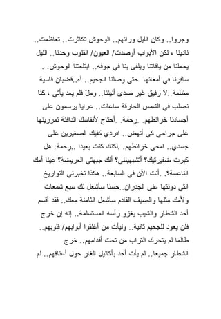 ‫ﻭﺠﺭﻭﺍ.. ﻭﻜﺎﻥ ﺍﻟﻠﻴل ﻭﺭﺍﺌﻬﻡ.. ﺍﻟﻭﺤﻭﺵ ﺘﻜﺎﺜﺭﺕ.. ﺘﻌﺎﻅﻤﺕ..‬
 ‫ﻨﺎﺩﻴﻨﺎ ، ﻟﻜﻥ ﺍﻷﺒﻭﺍﺏ ﺃﻭﺼﺩﺕ/ ﺍﻟﻌﻴﻭﻥ/ ﺍﻟﻘﻠﻭﺏ ﻭﺤﺩﻨﺎ.. ﺍﻟﻠﻴل‬
   ‫ﻴﺤﻤﻠﻨﺎ ﻤﻥ ﻴﺎﻗﺎﺘﻨﺎ ﻭﻴﻠﻘﻰ ﺒﻨﺎ ﻓﻲ ﺠﻭﻓﻪ.. ﺍﺒﺘﻠﻌﺘﻨﺎ ﺍﻟﻭﺤﻭﺵ. .‬
  ‫ﺴﺎﻓﺭﻨﺎ ﻓﻲ ﺃﻤﻌﺎﺌﻬﺎ ﺤﺘﻰ ﻭﺼﻠﻨﺎ ﺍﻟﺠﺤﻴﻡ.. ﺁﻩ..ﻗﻀﺒﺎﻥ ﻗﺎﺴﻴﺔ‬
 ‫ﻤﻅﻠﻤﺔ..ﻻ ﺭﻓﻴﻕ ﻏﻴﺭ ﺼﺩﻯ ﺃﻨﻴﻨﻨﺎ.. ﻭﻤل ﻓﻠﻡ ﻴﻌﺩ ﻴﺄﺘﻲ ، ﻜﻨﺎ‬
                    ‫ّ‬
   ‫ﻨﺼﻠﺏ ﻓﻲ ﺍﻟﺸﻤﺱ ﺍﻟﺤﺎﺭﻗﺔ ﺴﺎﻋﺎﺕ.. ﻋﺭﺍﻴﺎ ﻴﺭﺴﻤﻭﻥ ﻋﻠﻰ‬
 ‫ﺃﺠﺴﺎﺩﻨﺎ ﺨﺭﺍﺌﻁﻬﻡ. .ﺭﺤﻤﺔ. .ﺃﺤﺘﺎﺝ ﻷﻨﻔﺎﺴﻙ ﺍﻟﺩﺍﻓﺌﺔ ﺘﻤﺭﺭﻴﻨﻬﺎ‬
     ‫ﻋﻠﻰ ﺠﺭﺍﺤﻲ ﻜﻲ ﺃﻨﻬﺽ.. ﺍﻓﺭﺩﻱ ﻜﻔﻴﻙ ﺍﻟﺼﻐﻴﺭﻴﻥ ﻋﻠﻰ‬
   ‫ﺠﺴﺩﻱ.. ﺍﻤﺤﻲ ﺨﺭﺍﺌﻁﻬﻡ. .ﻟﻜﻨﻙ ﻜﻨﺕ ﺒﻌﻴﺩﺍ ..ﺭﺤﻤﺔ: ﻫل‬
              ‫ﹰ‬
‫ﻜﺒﺭﺕ ﻀﻔﻴﺭﺘﻴﻙ؟ ﺃﺘﺸﺒﻬﻴﻨﻨﻲ؟ ﺃﻟﻙ ﺠﺒﻬﺘﻲ ﺍﻟﻌﺭﻴﻀﺔ؟ ﻋﻴﻨﺎ ﺃﻤﻙ‬
   ‫ﺍﻟﻨﺎﻋﺴﺔ؟. .ﺃﻨﺕ ﺍﻵﻥ ﻓﻲ ﺍﻟﺴﺎﺒﻌﺔ.. ﻫﻜﺫﺍ ﺘﺨﺒﺭﻨﻲ ﺍﻟﺘﻭﺍﺭﻴﺦ‬
   ‫ﺍﻟﺘﻲ ﺩﻭﻨﺘﻬﺎ ﻋﻠﻰ ﺍﻟﺠﺩﺭﺍﻥ..ﺤﺴﻨﺎ ﺴﺄﺸﻌل ﻟﻙ ﺴﺒﻊ ﺸﻤﻌﺎﺕ‬
                      ‫ﹰ‬
 ‫ﻭﻷﻤﻙ ﻤﺜﻠﻬﺎ ﻭﺍﻟﺼﻴﻑ ﺍﻟﻘﺎﺩﻡ ﺴﺄﺸﻌل ﺍﻟﺜﺎﻤﻨﺔ ﻤﻌﻙ.. ﻓﻘﺩ ﺃﻗﺴﻡ‬
  ‫ﺃﺤﺩ ﺍﻟﺸﻁﺎﺭ ﻭﺍﻟﺸﻴﺏ ﻴﻐﺯﻭ ﺭﺃﺴﻪ ﺍﻟﻤﺴﺘﺴﻠﻤﺔ.. ﺇﻨﻪ ﺇﻥ ﺨﺭﺝ‬
  ‫ﻓﻠﻥ ﻴﻌﻭﺩ ﻟﻠﺠﺤﻴﻡ ﺜﺎﻨﻴﺔ.. ﻭﻟﻴﺄﺕ ﻤﻥ ﺃﻏﻠﻘﻭﺍ ﺃﺒﻭﺍﺒﻬﻡ/ ﻗﻠﻭﺒﻬﻡ..‬
           ‫ﻁﺎﻟﻤﺎ ﻟﻡ ﻴﺘﺤﺭﻙ ﺍﻟﺘﺭﺍﺏ ﻤﻥ ﺘﺤﺕ ﺃﻗﺩﺍﻤﻬﻡ.. ﺨﺭﺝ‬
 ‫ﺍﻟﺸﻁﺎﺭ ﺠﻤﻴﻌﺎ.. ﻟﻡ ﻴﺄﺕ ﺃﺤﺩ ﺒﺄﻜﺎﻟﻴل ﺍﻟﻐﺎﺭ ﺤﻭل ﺃﻋﻨﺎﻗﻬﻡ.. ﻟﻡ‬
                                             ‫ﹰ‬
 