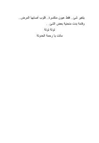 ‫ﻴﺘﻐﻴﺭ ﺸﺊ.. ﻓﻘﻁ ﻋﻴﻭﻥ ﻤﻨﻜﺴﺭﺓ.. ﻗﻠﻭﺏ ﺃﺼﺎﺒﻬﺎ ﺍﻟﻤﺭﺽ..‬
                    ‫ﻭﻗﺎﻤﺔ ﺒﺩﺕ ﻤﻨﺤﻨﻴﺔ ﺒﻌﺽ ﺍﻟﺸﺊ. .‬
                  ‫ﺘﻭﺘﺔ ﺘﻭﺘﺔ‬
             ‫ﻤﺎﺘﺕ ﻴﺎ ﺭﺤﻤﺔ ﺍﻟﺤﺩﻭﺘﺔ‬
 