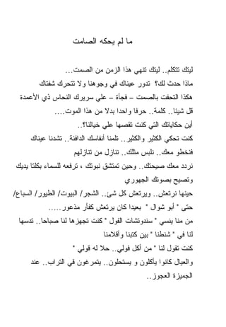 ‫ﻤﺎ ﻟﻡ ﻴﺤﻜﻪ ﺍﻟﺼﺎﻤﺕ‬

                 ‫ﻟﻴﺘﻙ ﺘﺘﻜﻠﻡ.. ﻟﻴﺘﻙ ﺘﻨﻬﻲ ﻫﺫﺍ ﺍﻟﺯﻤﻥ ﻤﻥ ﺍﻟﺼﻤﺕ...‬
        ‫ﻤﺎﺫﺍ ﺤﺩﺙ ﻟﻙ؟ ﺘﺩﻭﺭ ﻋﻴﻨﺎﻙ ﻓﻲ ﻭﺠﻭﻫﻨﺎ ﻭﻻ ﺘﺘﺤﺭﻙ ﺸﻔﺘﺎﻙ‬
  ‫ﻫﻜﺫﺍ ﺍﻟﺘﺤﻔﺕ ﺒﺎﻟﺼﻤﺕ – ﻓﺠﺄﺓ – ﻋﻠﻲ ﺴﺭﻴﺭﻙ ﺍﻟﻨﺤﺎﺱ ﺫﻱ ﺍﻷﻋﻤﺩﺓ‬
             ‫ﻗل ﺸﻴﺌﺎ.. ﻜﻠﻤﺔ.. ﺤﺭﻓﺎ ﻭﺍﺤﺩﺍ ﺒﺩﻻ ﻤﻥ ﻫﺫﺍ ﺍﻟﻤﻭﺕ....‬
                              ‫ﹰ ﹰ‬       ‫ﹰ‬             ‫ﹰ‬
                      ‫ﺃﻴﻥ ﺤﻜﺎﻴﺎﺘﻙ ﺍﻟﺘﻲ ﻜﻨﺕ ﺘﻘﺼﻬﺎ ﻋﻠﻲ ﺨﻴﺎﻟﻨﺎ؟..‬
     ‫ﻜﻨﺕ ﺘﺤﻜﻲ ﺍﻟﻜﺜﻴﺭ ﻭﺍﻟﻜﺜﻴﺭ.. ﺘﻠﻤﻨﺎ ﺃﻨﻔﺎﺴﻙ ﺍﻟﺩﺍﻓﺌﺔ.. ﺘﺸﺩﻨﺎ ﻋﻴﻨﺎﻙ‬
                     ‫ﻓﻨﺨﻁﻭ ﻤﻌﻙ.. ﻨﻠﺒﺱ ﻤﺜﻠﻙ.. ﻨﻨﺎﺯل ﻤﻥ ﺘﻨﺎﺯﻟﻬﻡ‬
‫ﻨﺭﺩﺩ ﻤﻌﻙ ﺼﻴﺤﺘﻙ.. ﻭﺤﻴﻥ ﺘﻤﺘﺸﻕ ﻨﺒﻭﺘﻙ ، ﺘﺭﻓﻌﻪ ﻟﻠﺴﻤﺎﺀ ﺒﻜﻠﺘﺎ ﻴﺩﻴﻙ‬
                                        ‫ﻭﺘﺼﻴﺢ ﺒﺼﻭﺘﻙ ﺍﻟﺠﻬﻭﺭﻱ‬
‫ﺤﻴﻨﻬﺎ ﻨﺭﺘﻌﺵ.. ﻭﻴﺭﺘﻌﺵ ﻜل ﺸﺊ.. ﺍﻟﺸﺠﺭ/ ﺍﻟﺒﻴﻭﺕ/ ﺍﻟﻁﻴﻭﺭ/ ﺍﻟﺴﺒﺎﻉ/‬
           ‫ﺤﺘﻰ " ﺃﺒﻭ ﺸﻭﺍل " ﺒﻌﻴﺩﺍ ﻜﺎﻥ ﻴﺭﺘﻌﺵ ﻜﻔﺄﺭ ﻤﺫﻋﻭﺭ.....‬
                                     ‫ﹰ‬
 ‫ﻤﻥ ﻤﻨﺎ ﻴﻨﺴﻲ " ﺴﻨﺩﻭﺘﺸﺎﺕ ﺍﻟﻔﻭل " ﻜﻨﺕ ﺘﺠﻬﺯﻫﺎ ﻟﻨﺎ ﺼﺒﺎﺤﺎ.. ﺘﺩﺴﻬﺎ‬
         ‫ﹰ‬
                                ‫ﻟﻨﺎ ﻓﻲ " ﺸﻨﻁﻨﺎ " ﺒﻴﻥ ﻜﺘﺒﻨﺎ ﻭﺃﻗﻼﻤﻨﺎ‬
                    ‫ﻜﻨﺕ ﺘﻘﻭل ﻟﻨﺎ " ﻤﻥ ﺃﻜل ﻓﻭﻟﻲ.. ﺤﻼ ﻟﻪ ﻗﻭﻟﻲ "‬
     ‫ﻭﺍﻟﻌﻴﺎل ﻜﺎﻨﻭﺍ ﻴﺄﻜﻠﻭﻥ ﻭ ﻴﺴﺘﺤﻠﻭﻥ.. ﻴﺘﻤﺭﻏﻭﻥ ﻓﻲ ﺍﻟﺘﺭﺍﺏ.. ﻋﻨﺩ‬
                                                ‫ﺍﻟﺠﻤﻴﺯﺓ ﺍﻟﻌﺠﻭﺯ..‬
 