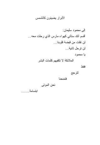 ‫ﺍﻷﺒﺭﺍﺭ ﻴﻀﻴﺌﻭﻥ ﻜﺎﻟﺸﻤﺱ‬


                                    ‫ﺇﻟﻰ ﻤﺤﻤﻭﺩ ﺴﻠﻴﻤﺎﻥ:‬
     ‫ﺃﻗﺴﻡ ﺃﻨﻙ ﺴﺘﺄﺘﻲ ﻜﻬﻭﺍﺀ ﻤﺎﺭﺱ ﺍﻟﺫﻱ ﺭﺤﻠﺕ ﻤﻌﻪ...‬
                             ‫ﻟﻥ ﺘﻔﻠﺕ ﻤﻥ ﻗﺒﻀﺔ ﻗﻠﻭﺒﻨﺎ...‬
                                      ‫ﻟﻥ ﺘﺭﺤل ﺜﺎﻨﻴﺔ...‬
                                                ‫ﻴﺎ ﻤﺤﻤﻭﺩ‬
                 ‫ﺍﻟﻤﻼﺌﻜﺔ ﻻ ﺘﻜﻔﻴﻬﻡ ﻜﻠﻤﺎﺕ ﺍﻟﺒﺸﺭ‬
                                                    ‫ﻓﻘﻁ‬
                                           ‫ﻟﺘﺭﺠﻊ‬
                                 ‫ﻓﺘﻤﻨﺤﻨﺎ‬
                   ‫ﻨﺤﻥ ﺍﻟﻤﻭﺘﻰ‬
‫ﺍﺒﺘﺴﺎﻤﺔ.......‬
 