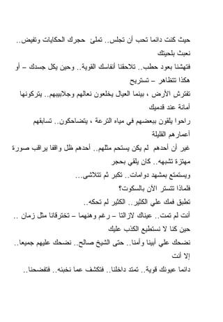 ‫ﺤﻴﺙ ﻜﻨﺕ ﺩﺍﺌﻤﺎ ﺘﺤﺏ ﺃﻥ ﺘﺠﻠﺱ.. ﺘﻤﻠﺊ ﺤﺠﺭﻙ ﺍﻟﺤﻜﺎﻴﺎﺕ ﻭﺘﻔﻴﺽ..‬
                                          ‫ﹰ‬
                                                   ‫ﻨﻌﺒﺙ ﺒﻠﺤﻴﺘﻙ‬
‫ﻓﺘﻬﺸﻨﺎ ﺒﻌﻭﺩ ﺤﻁﺏ.. ﺘﻼﺤﻘﻨﺎ ﺃﻨﻔﺎﺴﻙ ﺍﻟﻘﻭﻴﺔ.. ﻭﺤﻴﻥ ﻴ ﹼل ﺠﺴﺩﻙ – ﺃﻭ‬
           ‫ﻜ‬
                                         ‫ﻫﻜﺫﺍ ﺘﺘﻅﺎﻫﺭ – ﺘﺴﺘﺭﻴﺢ‬
  ‫ﺘﻔﺘﺭﺵ ﺍﻷﺭﺽ ، ﺒﻴﻨﻤﺎ ﺍﻟﻌﻴﺎل ﻴﺨﻠﻌﻭﻥ ﻨﻌﺎﻟﻬﻡ ﻭﺠﻼﺒﻴﺒﻬﻡ.. ﻴﺘﺭﻜﻭﻨﻬﺎ‬
                                                ‫ﺃﻤﺎﻨﺔ ﻋﻨﺩ ﻗﺩﻤﻴﻙ‬
      ‫ﺭﺍﺤﻭﺍ ﻴﻠﻘﻭﻥ ﺒﺒﻌﻀﻬﻡ ﻓﻲ ﻤﻴﺎﻩ ﺍﻟﺘﺭﻋﺔ ، ﻴﺘﻀﺎﺤﻜﻭﻥ.. ﺘﺴﺎﺒﻘﻬﻡ‬
                                                 ‫ﺃﻋﻤﺎﺭﻫﻡ ﺍﻟﻘﻠﻴﻠﺔ‬
‫ﻏﻴﺭ ﺃﻥ ﺃﺤﺩﻫﻡ ﻟﻡ ﻴﻜﻥ ﻴﺴﺘﺤﻡ ﻤﺜﻠﻬﻡ.. ﺃﺤﺩﻫﻡ ﻅل ﻭﺍﻗﻔﺎ ﻴﺭﺍﻗﺏ ﺼﻭﺭﺓ‬
           ‫ﹰ‬
                                  ‫ﻤﻬﺘﺯﺓ ﺘﺸﺒﻬﻪ.. ﻜﺎﻥ ﻴﻠﻘﻲ ﺒﺤﺠﺭ‬
                     ‫ﻭﻴﺴﺘﻤﺘﻊ ﺒﻤﺸﻬﺩ ﺩﻭﺍﻤﺎﺕ.. ﺘﻜﺒﺭ ﺜﻡ ﺘﺘﻼﺸﻰ...‬
                                     ‫ﻓﻠﻤﺎﺫﺍ ﺘﺘﺴﺘﺭ ﺍﻵﻥ ﺒﺎﻟﺴﻜﻭﺕ؟‬
                        ‫ﺘﻁﺒﻕ ﻓﻤﻙ ﻋﻠﻲ ﺍﻟﻜﺜﻴﺭ.. ﺍﻟﻜﺜﻴﺭ ﻟﻡ ﺘﺤﻜﻪ..‬
‫ﺃﻨﺕ ﻟﻡ ﺘﻤﺕ.. ﻋﻴﻨﺎﻙ ﻻﺯﺍﻟﺘﺎ – ﺭﻏﻡ ﻭﻫﻨﻬﻤﺎ – ﺘﺨﺘﺭﻗﺎﻨﺎ ﻤﺜل ﺯﻤﺎﻥ ..‬
                                 ‫ﺤﻴﻥ ﻜﻨﺎ ﻻ ﻨﺴﺘﻁﻴﻊ ﺍﻟﻜﺫﺏ ﻋﻠﻴﻙ‬
‫ﻨﻀﺤﻙ ﻋﻠﻲ ﺃﺒﻴﻨﺎ ﻭﺃﻤﻨﺎ.. ﺤﺘﻰ ﺍﻟﺸﻴﺦ ﺼﺎﻟﺢ.. ﻨﻀﺤﻙ ﻋﻠﻴﻬﻡ ﺠﻤﻴﻌﺎ..‬
  ‫ﹰ‬
                                                        ‫ﺇﻻ ﺃﻨﺕ‬
   ‫ﺩﺍﺌﻤﺎ ﻋﻴﻭﻨﻙ ﻗﻭﻴﺔ.. ﺘﻤﺘﺩ ﺩﺍﺨﻠﻨﺎ.. ﻓﺘﻜﺸﻑ ﻋﻤﺎ ﻨﺨﺒﺌﻪ.. ﻓﺘﻔﻀﺤﻨﺎ..‬
                                                          ‫ﹰ‬
 