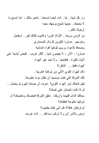 ‫ﺭﺩ..ﻗل ﺸﻴﺌﺎ.. ﻫﺎ.. ﺃﻨﺕ ﺃﻴﻀﺎ ﺘﺴﻤﻌﻨﺎ.. ﻨﺸﻌﺭ ﺒﺫﻟﻙ ، ﻟﻤﺎ ﺘﺴﻤﻊ ﻤﺎ‬
                                  ‫ﹰ‬               ‫ﹰ‬
                           ‫ﻻ ﻴﻌﺠﺒﻙ.. ﺤﻴﻨﻬﺎ ﺘﺸﻴﺢ ﺒﻭﺠﻬﻙ ﺒﻌﻴﺩﺍ‬
                           ‫ﹰ‬
                                                 ‫ﺃﺭﺠﻭﻙ ﺘﻜﻠﻡ..‬
     ‫ﻤﺭ ﺍﻟﺯﻤﻥ ﺴﺭﻴﻌﺎ.. ﺍﻷﻭﻻﺩ ﻜﺒﺭﻭﺍ ﻭﺍﻟﺸﻴﺏ ﻜﺫﻟﻙ ﻜﺒﺭ.. ﺍﺴﺘﻔﺤل‬
                                            ‫ﹰ‬           ‫َ‬
                     ‫ﻭﻫﺯﻤﻬﻡ.. ﺼﺎﺭﻭﺍ ﻜﺜﻴﺭﻴﻥ ﻜﺭﻤﺎل ﺍﻟﺼﺤﺎﺭﻱ‬
                      ‫ﻭﻀﻌﺎﻓﺎ ﻜﺄﻋﻭﺍﺩ ﺒﺭﺴﻴﻡ ﺘﻠﻭﻜﻬﺎ ﺃﻓﻭﺍﻩ ﺍﻟﻤﺎﺸﻴﺔ‬
                                                        ‫ﹰ‬
‫ﺼﺎﺭﻭﺍ – ﺍﻵﻥ – ﻻ ﻴﻔﻬﻤﻭﻥ ﺸﻴﺌﺎ.. ﺍﻟﻜل ﻏﺭﻴﺏ.. ﺘﻘﺒﺽ ﺃﻴﺎﺩﻴﻨﺎ ﻋﻠﻲ‬
                               ‫ﹰ‬
                     ‫ﺃﺸﻴﺎﺀ ﻜﺜﻴﺭﺓ.. ﻓﻨﻔﺘﺤﻬﺎ.. ﻭﻻ ﻨﺠﺩ ﻏﻴﺭ ﺍﻟﻬﻭﺍﺀ‬
                                       ‫ﺍﻟﻬﻭﺍﺀ ﻓﻘﻁ.... ﺃﺘﺫﻜﺭﻩ؟‬
                     ‫ﺫﺍﻙ ﺍﻟﻬﻭﺍﺀ ﺍﻟﻘﻭﻱ ﺍﻵﺘﻲ ﻤﻥ ﺸﺭﻓﺘﻨﺎ ﺍﻟﻐﺭﺒﻴﺔ..‬
             ‫ﺘﻠﻙ ﺍﻟﺸﺭﻓﺔ ﺍﻟﺘﻲ ﻜﻨﺕ ﺘﻭﺼﻴﻨﺎ ﺃﻥ ﺘﻅل ﺩﻭﻤﺎ ﻤﻔﺘﻭﺤﺔ..‬
                      ‫ﹰ‬
‫ﻓﻬل ﻓﺎﺠﺄﻙ ﺘﻴﺎﺭ ﺍﻟﻬﻭﺍﺀ ﺍﻟﻘﻭﻱ؟ ﻨﻌﺭﻑ ﺃﻥ ﺠﺴﺩﻙ ﺍﻟﻬﺭﻡ ﻟﻡ ﻴﺤﺘﻤل...‬
                                 ‫ﻟﻡ ﺇﺫﺍ ﻜﻨﺕ ﺘﺘﺤﺎﻤل ﻋﻠﻲ ﻨﻔﺴﻙ؟‬
                                                          ‫‪‬‬
  ‫ﺴﻌﺎﻟﻙ ﺍﻟﺩﺍﺌﻡ ﺃﻓﻬﻤﻨﺎ ﻭﺃﺭﺒﻜﻨﺎ.. ﻨﻐﻠﻕ ﺍﻟﺸﺭﻓﺔ ﻓﻨﻌﺼﺎﻙ ﻭﻨﻐﻀﺒﻙ؟ ﺃﻡ‬
                                        ‫ﻨﺘﺭﻜﻬﺎ ﻤﻔﺘﻭﺤﺔ ﻓﻨﻔﻘﺩﻙ؟‬
                          ‫ﻟﻡ ﺘﺭﺘﻌﺵ ﻫﻜﺫﺍ؟ ﻫل ﺁﺘﻰ ﺇﻟﻴﻙ ﺒﻁﺒﻴﺏ؟‬
                                                         ‫‪‬‬
              ‫ﺍﺭﺽ ﺒﺎﻷﻤﺭ ﺇﺫﻥ ﻭﻻ ﺘﺭﻜﺏ ﺩﻤﺎﻏﻙ.... ﺃﻨﺕ ﻫﺭﻤﺕ‬
                                                   ‫‪‬‬
 