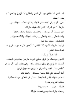 ‫ﺃﻨﺕ ﺍﻟﺫﻱ ﻜﻨﺕ ﺘﻔﺨﺭ ﺩﻭﻤﺎ ﺃﻥ ﺍﻟﺠﻥ ﻭﺍﻟﻌﻔﺎﺭﻴﺕ " ﺍﻟﺯﺭﻕ ﻭﺍﻟﺤﻤﺭ " ﻟﻡ‬
                                                 ‫ﻴﻘﺩﺭﻭﺍ ﻋﻠﻴﻙ‬
     ‫ﺤﺘﻰ " ﺃﺒﻭ ﺸﻭﺍل " ﺫﺍﻙ ﺍﻟﺫﻱ ﻓﺎﺠﺄﻙ ﺒﻐﺘﺔ ﻭﺍﺨﺘﻁﻑ ﻨﻌﺠﺎﺘﻙ ﻤﻥ‬
                    ‫ﺩﺍﺭﻫﺎ.. " ﺃﺒﻭ ﺸﻭﺍل " ﺍﻟﺫﻱ ﻅل ﻴﻘﻬﻘﻪ ﺴﻨﻭﺍﺕ‬
        ‫ﻏﻴﺭ ﻤﺼﺩﻕ ﺃﻨﻪ ﻫﺯﻤﻙ... ﻭﺍﻏﺘﺼﺏ ﻨﻌﺠﺎﺘﻙ ﻭﺍﺤﺩﺓ ﻭﺍﺤﺩﺓ‬
    ‫ﻭﺃﻨﺕ ﺘﻨﺘﻅﺭ.. ﺘﻜﺘﻡ ﻭﺘﻨﺘﻅﺭ... ﻭﻨﻔﺫﺕ ﻨﻌﺠﺎﺘﻙ ﻭﻜﺫﻟﻙ ﺼﺒﺭﻙ..‬
                                   ‫ﻓﺎﻨﺘﻔﻀﺕ.. ﻫﺒﺒﺕ ﺫﺍﺕ ﻨﻬﺎﺭ‬
 ‫ﺍﺭﺘﺩﻴﺕ ﺠﻠﺒﺎﺒﻙ ﺍﻷﺴﻭﺩ ﺫﺍ " ﺍﻟﻘﻁﺎﻥ " ﺍﻷﺤﻤﺭ ﻋﻠﻲ ﺼﺩﺭﻩ ، ﻓﻲ ﻴﺩﻙ‬
                                          ‫ﻨﺒﻭﺕ ﺠﺩﻙ ﺍﻟﻜﺒﻴﺭ..‬
                                    ‫- ﻜﻨﺎ ﻋﻴﺎﻻ ﻻ ﺯﻟﻨﺎ -‬
                                             ‫ﹰ‬
 ‫ﺍﻟﻨﺴﻭﺍﻥ ﻴﻭﺩﻋﻨﻙ ﻤﻥ ﻓﻭﻕ ﺃﺴﻁﺢ ﺍﻟﺒﻴﻭﺕ ﻤﻠ ‪‬ﺤﻴﻥ ﺒﻤﻨﺎﺩﻴﻠﻬﻥ ﺍﻟﺒﻴﻀﺎﺀ‬
                      ‫ﻭ‬
‫ﺃﻗﺴﻤﺕ ﺃﻻ ﺘﺭﺠﻊ ﺇﻻ ﻭﻜل ﻨﻌﺠﺎﺘﻙ ﻤﻌﻙ.. ﻭﻓﻲ ﻴﺩﻙ ﺭﺃﺱ " ﺃﺒﻭ ﺸﻭﺍل‬
         ‫" ﺘﻘﻁﺭ ﺩﻤﺎ.. ﻓﺘﺼﺒﻎ ﺍﻟﻨﺴﻭﺍﻥ ﻤﻨﺎﺩﻴﻠﻬﻥ ﺒﺩﻤﻪ ﻭﻴﺯﻏﺭﺩﻥ...‬
                                                  ‫ﹰ‬
               ‫ﺃﻨﺕ ﺃﻗﺴﻤﺕ ﻋﻠﻲ ﺫﻟﻙ ﻭﻨﺤﻥ ﺴﻤﻌﻨﺎﻙ.. ﻭﺍﻨﺘﻅﺭﻨﺎﻙ‬
   ‫ﻨﻤﻀﻎ ﺤﻜﺎﻴﺎﻙ ﺍﻟﻘﺩﻴﻤﺔ ﻓﺘﺸﺒﻌﻨﺎ.. ﻨﺘﺴﻠﻲ ﻓﻲ ﺍﻨﺘﻅﺎﺭ ﻋﻭﺩﺘﻙ ﻤﻅﻔﺭﺍ‬
   ‫ﹰ‬
                                         ‫ﺒﺤﻜﺎﻴﺔ ﺃﺨﺭﻱ ﻭﺃﺨﻴﺭﺓ‬
                                 ‫ﻓﻠﻤﺎﺫﺍ – ﺤﻴﻨﻬﺎ – ﻋﺩﺕ ﺴﺭﻴﻌﺎ‬
                                 ‫ﹰ‬
                          ‫ﺭﺠﻌﺕ ﺠﺎﺭﺍ ﻤﻌﻙ ﺒﻀﻊ ﻨﻌﺠﺎﺕ ﻫﺯﻴﻠﺔ‬
                                              ‫ﹰ‬
 