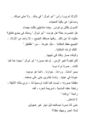 ‫ﺍﻷﻭﻻﺩ ﻟﻡ ﻴﺭﻭﺍ ﺭﺃﺱ " ﺃﺒﻭ ﺸﻭﺍل " ﻓﻲ ﻴﺩﻙ.. ﻭﻻ ﺤﺘﻰ ﻨﺒﻭﺘﻙ...‬
                                   ‫ﻭﺘﺴﺎﺀﻟﻭﺍ ﻋﻥ ﺒﺎﻗﻴﺔ ﺍﻟﻨﻌﺠﺎﺕ‬
            ‫ﺍﻟﻨﺴﻭﺍﻥ ﻅﻠﻠﻥ ﻴﺯﻏﺭﺩﻥ.. ﺒﻴﻨﻤﺎ ﻤﻨﺎﺩﻴﻠﻬﻥ ﻅﻠﺕ ﺒﻴﻀﺎﺀ‬
‫ﻫل ﺍﻨﺘﺼﺭﺕ ﺤﻘﺎ؟ ﻫل ﻫﺯﻤﺕ " ﺃﺒﻭ ﺸﻭﺍل " ﻭﺤﺩﻙ ﻓﻲ ﺒﻀﻊ ﺩﻗﺎﺌﻕ؟‬
                                         ‫ﹰ‬
‫ﺤﻜﻴﺕ ﻟﻨﺎ ﻋﻥ ﺫﻟﻙ.. ﻭﻗﺘﻬﺎ ﺼﺩﻗﻙ ﺍﻟﺠﻤﻴﻊ – ﺇﻻ ﻭﺍﺤﺩ ﻤﻥ ﺍﻷﻭﻻﺩ -‬
             ‫ﺍﻟﺠﻤﻴﻊ ﺤﻔﻅ ﺍﻟﺤﻜﺎﻴﺔ - ﻤﺜل ﻏﻴﺭﻫﺎ - ﻤﻥ " ﻁﻘﻁﻕ "‬
                                        ‫ﻟﻜﻨﻙ ﻟﻡ ﺘﻨﻪ ﺍﻟﺤﻜﺎﻴﺔ..‬
                               ‫ﻭﺍﻟﻭﻗﺕ ﺼﺎﺭ ﻭﻗﺘﻨﺎ ﻜﻲ ﻨﻨﻬﻴﻬﺎ..‬
‫ﻟﻜﻥ ﻜﻴﻑ؟ ﺘﻐﻴﺭ ﺍﻟﺯﻤﻥ.. ﻟﻡ ﺘﻌﺩ ﺼﻭﺭﺓ " ﺃﺒﻭ ﺸﻭﺍل " ﺒﻌﻴﺩﺓ ﻋﻨﺎ ﻜﻤﺎ‬
                                      ‫ﻜﺎﻨﺕ.. ﺼﺭﻨﺎ ﻨﺭﺍﻩ ﺩﻭﻤﺎ‬
                                      ‫ﹰ‬
               ‫ﻴﺴﻴﺭ ﺃﻤﺎﻤﻨﺎ.. ﻭﺭﺍﺀﻨﺎ.. ﺠﻭﺍﺭﻨﺎ.. ﺩﺍﺌﻤﺎ ﻫﻭ ﻤﻭﺠﻭﺩ‬
            ‫ﻋﻴﻭﻨﻨﺎ ﻓﻲ ﻋﻴﻨﻴﻪ.. ﻭﻟﺴﻨﺎ ﺒﻘﺎﺩﺭﻴﻥ ﺤﺘﻰ ﻋﻠﻰ ﺼﻔﻌﻪ..‬
‫ﺤﻔﻅﻨﺎ ﺼﻭﺭﺘﻪ – ﻟﻴﺴﺕ ﻜﻤﺎ ﻜﻨﺕ ﺘﺭﺴﻤﻬﺎ ﻟﻨﺎ – ﻨﺭﻱ ﺒﺫﻟﺘﻪ ﺍﻷﻨﻴﻘﺔ ،‬
                     ‫ﺭﺍﺒﻁﺔ ﻋﻨﻘﻪ ﺍﻟﻤﺎﺴﻴﺔ ، ﺘﺴﺭﻴﺤﺔ ﺸﻌﺭﻩ ، ﺃﻨﻔﻪ‬
                                             ‫ﺭﺍﺌﺤﺔ " ﺒﺭﻓﺎﻨﻪ "‬
                                                  ‫ﻻ ﺘﻨﺩﻫﺵ..‬
                 ‫ﺤﺘﻰ ﺃﻨﻨﺎ ﺼﺭﻨﺎ ﻨﺼﺎﻓﺤﻪ ﻟﻴل ﻨﻬﺎﺭ ﻏﻴﺭ ﺨﺠﻭﻟﻴﻥ‬
                                      ‫ﻟﻤﺎﺫﺍ ﺃﺤﻤﺭ ﻭﺠﻬﻙ ﻫﻜﺫﺍ؟‬
 