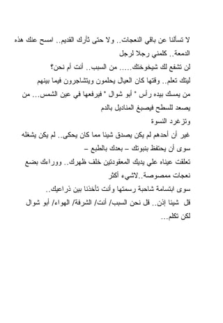 ‫ﻻ ﺘﺴﺄﻟﻨﺎ ﻋﻥ ﺒﺎﻗﻲ ﺍﻟﻨﻌﺠﺎﺕ.. ﻭﻻ ﺤﺘﻰ ﺜﺄﺭﻙ ﺍﻟﻘﺩﻴﻡ.. ﺍﻤﺴﺢ ﻋﻨﻙ ﻫﺫﻩ‬
                                     ‫ﺍﻟﺩﻤﻌﺔ.. ﻜﻠﻤﻨﻲ ﺭﺠﻼ ﻟﺭﺠل‬
                                          ‫ﹰ‬
            ‫ﻟﻥ ﺘﺸﻔﻊ ﻟﻙ ﺸﻴﺨﻭﺨﺘﻙ..... ﻤﻥ ﺍﻟﺴﺒﺏ.. ﺃﻨﺕ ﺃﻡ ﻨﺤﻥ؟‬
       ‫ﻟﻴﺘﻙ ﺘﻌﻠﻡ.. ﻭﻗﺘﻬﺎ ﻜﺎﻥ ﺍﻟﻌﻴﺎل ﻴﺤﻠﻤﻭﻥ ﻭﻴﺘﺸﺎﺠﺭﻭﻥ ﻓﻴﻤﺎ ﺒﻴﻨﻬﻡ‬
  ‫ﻤﻥ ﻴﻤﺴﻙ ﺒﻴﺩﻩ ﺭﺃﺱ " ﺃﺒﻭ ﺸﻭﺍل " ﻓﻴﺭﻓﻌﻬﺎ ﻓﻲ ﻋﻴﻥ ﺍﻟﺸﻤﺱ... ﻤﻥ‬
                              ‫ﻴﺼﻌﺩ ﻟﻠﺴﻁﺢ ﻓﻴﺼﺒﻎ ﺍﻟﻤﻨﺎﺩﻴل ﺒﺎﻟﺩﻡ‬
                                                ‫ﻭﺘﺯﻏﺭﺩ ﺍﻟﻨﺴﻭﺓ‬
  ‫ﻏﻴﺭ ﺃﻥ ﺃﺤﺩﻫﻡ ﻟﻡ ﻴﻜﻥ ﻴﺼﺩﻕ ﺸﻴﺌﺎ ﻤﻤﺎ ﻜﺎﻥ ﻴﺤﻜﻰ.. ﻟﻡ ﻴﻜﻥ ﻴﺸﻐﻠﻪ‬
                              ‫ﹰ‬
                        ‫ﺴﻭﻯ ﺃﻥ ﻴﺤﺘﻔﻅ ﺒﻨﺒﻭﺘﻙ – ﺒﻌﺩﻙ ﺒﺎﻟﻁﺒﻊ –‬
   ‫ﺘﻌﻠﻘﺕ ﻋﻴﻨﺎﻩ ﻋﻠﻲ ﻴﺩﻴﻙ ﺍﻟﻤﻌﻘﻭﺩﺘﻴﻥ ﺨﻠﻑ ﻅﻬﺭﻙ.. ﻭﻭﺭﺍﺀﻙ ﺒﻀﻊ‬
                                ‫ﻨﻌﺠﺎﺕ ﻤﻤﺼﻭﺼﺔ..ﻻﺸﻲﺀ ﺃﻜﺜﺭ‬
          ‫ﺴﻭﻯ ﺍﺒﺘﺴﺎﻤﺔ ﺸﺎﺤﺒﺔ ﺭﺴﻤﺘﻬﺎ ﻭﺃﻨﺕ ﺘﺄﺨﺫﻨﺎ ﺒﻴﻥ ﺫﺭﺍﻋﻴﻙ..‬
   ‫ﻗل ﺸﻴﺌﺎ ﺇﺫﻥ.. ﻗل ﻨﺤﻥ ﺍﻟﺴﺒﺏ/ ﺃﻨﺕ/ ﺍﻟﺸﺭﻓﺔ/ ﺍﻟﻬﻭﺍﺀ/ ﺃﺒﻭ ﺸﻭﺍل‬
                                                     ‫ﹰ‬
                                                    ‫ﻟﻜﻥ ﺘﻜﻠﻡ...‬
 