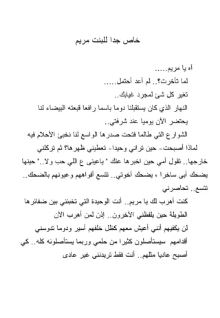 ‫ﺨﺎﺹ ﺠﺩﺍ ﻟﻠﺒﻨﺕ ﻤﺭﻴﻡ‬

                                                   ‫ﺁﻩ ﻴﺎ ﻤﺭﻴﻡ.....‬
                               ‫ﻟﻤﺎ ﺘﺄﺨﺭﺕ؟.. ﻟﻡ ﺃﻋﺩ ﺃﺤﺘﻤل.....‬
                                   ‫ﺘﻐﻴﺭ ﻜل ﺸﺊ ﻟﻤﺠﺭﺩ ﻏﻴﺎﺒﻙ..‬
     ‫ﺍﻟﻨﻬﺎﺭ ﺍﻟﺫﻱ ﻜﺎﻥ ﻴﺴﺘﻘﺒﻠﻨﺎ ﺩﻭﻤﺎ ﺒﺎﺴﻤﺎ ﺭﺍﻓﻌﺎ ﻗﺒﻌﺘﻪ ﺍﻟﺒﻴﻀﺎﺀ ﻟﻨﺎ‬
                       ‫ﹰ‬     ‫ﹰ‬     ‫ﹰ‬
                               ‫ﻴﺤﺘﻀﺭ ﺍﻵﻥ ﻴﻭﻤﻴﺎ ﻋﻨﺩ ﺸﺭﻓﺘﻲ..‬
  ‫ﺍﻟﺸﻭﺍﺭﻉ ﺍﻟﺘﻲ ﻁﺎﻟﻤﺎ ﻓﺘﺤﺕ ﺼﺩﺭﻫﺎ ﺍﻟﻭﺍﺴﻊ ﻟﻨﺎ ﻨﺨﺒﺊ ﺍﻷﺤﻼﻡ ﻓﻴﻪ‬
     ‫ﻟﻤﺎﺫﺍ ﺃﺼﺒﺤﺕ- ﺤﻴﻥ ﺘﺭﺍﻨﻲ ﻭﺤﻴﺩﺍ- ﺘﻌﻁﻴﻨﻲ ﻅﻬﺭﻫﺎ؟ ﺜﻡ ﺘﺭﻜﻠﻨﻲ‬
                              ‫ﹰ‬
‫ﺨﺎﺭﺠﻬﺎ.. ﺘﻘﻭل ﺃﻤﻲ ﺤﻴﻥ ﺍﺨﺒﺭﻫﺎ ﻋﻨﻙ " ﻴﺎﻋﻴﻨﻰ ﻉ ﺍﻟﻠﻲ ﺤﺏ ﻭﻻ.." ﺤﻴﻨﻬﺎ‬
‫ﻴﻀﺤﻙ ﺃﺒﻰ ﺴﺎﺨﺭﺍ ، ﻴﻀﺤﻙ ﺃﺨﻭﺘﻲ.. ﺘﺘﺴﻊ ﺃﻓﻭﺍﻫﻬﻡ ﻭﻋﻴﻭﻨﻬﻡ ﺒﺎﻟﻀﺤﻙ..‬
                                             ‫ﹰ‬
                                                      ‫ﺘﺘﺴﻊ.. ﺘﺤﺎﺼﺭﻨﻲ‬
 ‫ﻜﻨﺕ ﺃﻫﺭﺏ ﻟﻙ ﻴﺎ ﻤﺭﻴﻡ.. ﺃﻨﺕ ﺍﻟﻭﺤﻴﺩﺓ ﺍﻟﺘﻲ ﺘﺨﺒﺌﻨﻲ ﺒﻴﻥ ﻀﻔﺎﺌﺭﻫﺎ‬
           ‫ﺍﻟﻁﻭﻴﻠﺔ ﺤﻴﻥ ﻴﻠﻔﻅﻨﻲ ﺍﻵﺨﺭﻭﻥ.. ﺇﺫﻥ ﻟﻤﻥ ﺃﻫﺭﺏ ﺍﻵﻥ‬
    ‫ﻟﻥ ﻴﻜﻔﻴﻬﻡ ﺃﻨﻨﻲ ﺃﻋﻴﺵ ﻤﻌﻬﻡ ﻜﻅل ﺨﻠﻔﻬﻡ ﺃﺴﻴﺭ ﻭﺩﻭﻤﺎ ﺘﺩﻭﺴﻨﻲ‬
           ‫ﹰ‬
‫ﺃﻗﺩﺍﻤﻬﻡ ﺴﻴﺴﺘﺄﺼﻠﻭﻥ ﻜﺜﻴﺭﺍ ﻤﻥ ﺤﻠﻤﻲ ﻭﺭﺒﻤﺎ ﻴﺴﺘﺄﺼﻠﻭﻨﻪ ﻜﻠﻪ.. ﻜﻲ‬
                                 ‫ﹰ‬
              ‫ﺃﺼﺒﺢ ﻋﺎﺩﻴﺎ ﻤﺜﻠﻬﻡ.. ﺃﻨﺕ ﻓﻘﻁ ﺘﺭﻴﺩﻨﻨﻰ ﻏﻴﺭ ﻋﺎﺩﻯ‬
 