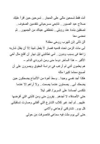 ‫ﺃﻨﺕ ﻓﻘﻁ ﺘﺴﻤﻌﻴﻥ ﻤﺜﻠﻲ ﻋﻠﻰ ﺍﻟﺤﺠﺎﺭ.. ﺘﺴﺭﺤﻴﻥ ﺤﻴﻥ ﺍﻗﺭﺃ ﻋﻠﻴﻙ‬
     ‫ﺼﻼﺡ ﻋﺒﺩ ﺍﻟﺼﺒﻭﺭ.. ﺘﺘﺎﺒﻌﻲ ﻤﺴﺭﺤﻴﺎﺘﻲ ﺘﺘﻘﺩﻤﻴﻥ ﺍﻟﺼﻔﻭﻑ..‬
    ‫ﺘﺼﻔﻘﻴﻥ ﺒﺸﺩﺓ ﻋﻨﺩ ﺭﺅﻴﺘﻲ.. ﺘﺨﻁﻔﻨﻲ ﻋﻴﻨﺎﻙ ﻤﻥ ﺍﻟﺠﻤﻬﻭﺭ.. ﺜﻡ‬
                                                ‫ﻨﻤﻀﻰ ﻤﻌﺎ‬
                                                ‫ﹰ‬
                           ‫ﺃﻟﻥ ﺘﺄﺘﻰ ﺇﺫﻥ ﻟﺘﻬﺭﺏ ﺭﻭﺤﻲ ﻤﻌﻙ؟‬
‫ﺃﺒﻰ ﻤﺎﺕ ﺍﻟﺯﻤﻥ ﺘﺤﺕ ﻗﺩﻤﻴﻪ ﻓﺼﺎﺭ ﻻ ﻴﻔﻌل ﺸﻴﺌﺎ ﺇﻻ ﺃﻥ ﻴﻔﺘل ﺸﺎﺭﺒﻪ‬
                 ‫ﹰ‬
‫ﺯﺍﻋﻘﺎ ﻓﻰ ﺒﺴﺒﺏ ﻭﺒﺩﻭﻥ.. ﺃﻤﻲ ﺘﻁﺎﻟﺒﻨﻲ ﻟﻴل ﻨﻬﺎﺭ ﺃﻥ ﺃﻓﻠﺢ ﻤﺜل ﺃﺨﻲ‬
                                                  ‫‪‬‬
          ‫ﺍﻷﻜﺒﺭ – ﻫﺫﺍ ﺍﻟﺴﺎﺨﺭ ﺩﻭﻤﺎ ﻤﻨﻰ ﻭﻤﻥ ﺸﺭﻭﺩﻱ ﺍﻟﺩﺍﺌﻡ –‬
                                 ‫ﹰ‬
  ‫ﻫﻡ ﻴﻌﻠﻤﻭﻥ ﺃﻨﻨﻲ ﻟﻡ ﺃﺭﻏﺏ ﻓﻲ ﺩﺭﺍﺴﺔ ﺍﻟﺤﻘﻭﻕ ﻭﻴﺼﺭﻭﻥ ﻋﻠﻰ ﺃﻥ‬
                                     ‫ﺃﺼﺒﺢ ﻤﺤﺎﻤﺎ ﻜﺒﻴﺭﺍ ﻤﺜﻠﻪ‬
                                          ‫ﹰ‬
  ‫ﻫﻜﺫﺍ ﺃﺠﺩ ﻨﻔﺴﻲ ﻭﺤﻴﺩﺍ.. ﻭﺴﻁ ﺃﺨﻭﺓ ﻤﻥ ﺍﻷﺸﺒﺎﺡ ﻴﻀﺤﻜﻭﻥ ﺤﻴﻥ‬
                                  ‫ﹰ‬
     ‫ﻴﻀﺤﻙ ﺃﺒﻰ.. ﻴﺼﻤﺘﻭﻥ ﻋﻨﺩﻤﺎ ﻴﺼﻤﺕ.. ﻭﻻ ﺃﺭﺍﻫﻡ ﺇﻻ ﻋﻨﺩﻤﺎ‬
                       ‫ﺘﺘﻜﺩﺱ ﺃﺠﺴﺎﺩﻨﺎ ﻋﻠﻰ ﺍﻟﺴﺭﻴﺭ/ ﺍﻟﻘﺒﺭ ﻟﻴﻼ‬
                       ‫ﹰ‬
  ‫ﺤﺘﻰ ﺍﻷﺼﺩﻗﺎﺀ ﻻ ﺃﺠﺩﻫﻡ.. ﻴﻔﺭﻭﻥ ﻤﻨﻰ ﻭﻤﻥ ﻜﺄﺒﺘﻰ ﺍﻟﺘﻲ ﺃﻓﺭﻀﻬﺎ‬
 ‫ﻋﻠﻴﻬﻡ.. ﻟﻡ ﺃﺠﺩ ﻏﻴﺭ ﻜﻼﺏ ﺍﻟﺸﺎﺭﻉ ﺍﻟﺘﻲ ﺃﻟﻔﺘﻨﻲ ﻭﺼﺎﺭﺕ ﺘﺴﺘﻘﺒﻠﻨﻲ‬
                          ‫ﻜل ﻴﻭﻡ.. ﺘﺸﺎﺭﻜﻨﻲ ﺃﻭﺠﺎﻋﻲ ﻭﺃﻻﻤﻰ‬
            ‫ﺤﺘﻰ ﺃﺘﻰ ﻴﻭﻡ ﻤﹼﺕ ﻓﻴﻪ ﺴﻤﺎﻋﻲ ﻓﺎﻨﺼﺭﻓﺕ ﻤﻥ ﺤﻭﻟﻲ‬
                                       ‫ﻠ‬
 