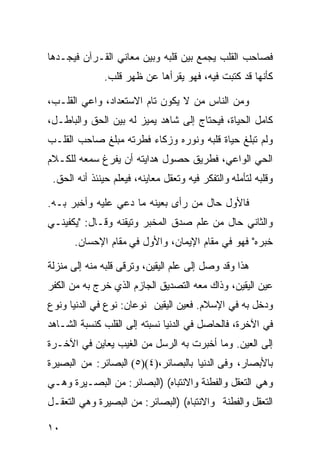 ‫ﻓﺼﺎﺤﺏ ﺍﻟﻘﻠﺏ ﻴﺠﻤﻊ ﺒﻴﻥ ﻗﻠﺒﻪ ﻭﺒﻴﻥ ﻤﻌﺎﻨﻲ ﺍﻟﻘـﺭﺁﻥ ﻓﻴﺠـﺩﻫﺎ‬
               ‫ﻜﺄﻨﻬﺎ ﻗﺩ ﻜﺘﺒﺕ ﻓﻴﻪ، ﻓﻬﻭ ﻴﻘﺭﺃﻫﺎ ﻋﻥ ﻅﻬ‪‬ﺭ ﻗﻠﹾﺏ.‬
                   ‫ﹶ ﹶ‬

‫ﻭﻤﻥ ﺍﻟﻨﺎﺱ ﻤﻥ ﻻ ﻴﻜﻭﻥ ﺘﺎﻡ ﺍﻻﺴﺘﻌﺩﺍﺩ، ﻭﺍﻋﻲ ﺍﻟﻘﻠـﺏ،‬
                       ‫‪‬‬
‫ﻜﺎﻤل ﺍﻟﺤﻴﺎﺓ، ﻓﻴﺤﺘﺎﺝ ﺇﻟﻰ ﺸﺎﻫﺩ ﻴﻤﻴﺯ ﻟﻪ ﺒﻴﻥ ﺍﻟﺤﻕ ﻭﺍﻟﺒﺎﻁـل،‬
‫ﻭﻟﻡ ﺘﺒﻠﻎ ﺤﻴﺎﺓ ﻗﻠﺒﻪ ﻭﻨﻭﺭﻩ ﻭﺯﻜﺎﺀ ﻓﻁﺭﺘﻪ ﻤﺒﻠﻎ ﺼﺎﺤﺏ ﺍﻟﻘﻠـﺏ‬
‫ﺍﻟﺤﻲ ﺍﻟﻭﺍﻋﻲ، ﻓﻁﺭﻴﻕ ﺤﺼﻭل ﻫﺩﺍﻴﺘﻪ ﺃﻥ ﻴﻔﺭﻍ ﺴﻤﻌﻪ ﻟﻠﻜـﻼﻡ‬
 ‫ﻭﻗﻠﺒﻪ ﻟﺘﺄﻤﻠﻪ ﻭﺍﻟﺘﻔﻜﺭ ﻓﻴﻪ ﻭﺘﻌﻘل ﻤﻌﺎﻴﻨﻪ، ﻓﻴﻌﻠﻡ ﺤﻴﻨﺌﺫ ﺃﻨﻪ ﺍﻟﺤﻕ.‬

‫ﻓﺎﻷﻭل ﺤﺎل ﻤﻥ ﺭﺃﻯ ﺒﻌﻴﻨﻪ ﻤﺎ ﺩﻋﻲ ﻋﻠﻴﻪ ﻭﺃﺨﺒﺭ ﺒـﻪ.‬
‫ﻭﺍﻟﺜﺎﻨﻲ ﺤﺎل ﻤﻥ ﻋﻠﻡ ﺼﺩﻕ ﺍﻟﻤﺨﺒﺭ ﻭﺘﻴﻘﻨﻪ ﻭﻗـﺎل: "ﻴﻜﻔﻴﻨـﻲ‬
      ‫ﺨﺒﺭﻩ" ﻓﻬﻭ ﻓﻲ ﻤﻘﺎﻡ ﺍﻹﻴﻤﺎﻥ، ﻭﺍﻷﻭل ﻓﻲ ﻤﻘﺎﻡ ﺍﻹﺤﺴﺎﻥ.‬

‫ﻫﺫﺍ ﻭﻗﺩ ﻭﺼل ﺇﻟﻰ ﻋﻠﻡ ﺍﻟﻴﻘﻴﻥ، ﻭﺘﺭﻗﻰ ﻗﻠﺒﻪ ﻤﻨﻪ ﺇﻟﻰ ﻤﻨﺯﻟﺔ‬
‫ﻋﻴﻥ ﺍﻟﻴﻘﻴﻥ، ﻭﺫﺍﻙ ﻤﻌﻪ ﺍﻟﺘﺼﺩﻴﻕ ﺍﻟﺠﺎﺯﻡ ﺍﻟﺫﻱ ﺨﺭﺝ ﺒﻪ ﻤﻥ ﺍﻟﻜﻔﺭ‬
‫ﻭﺩﺨل ﺒﻪ ﻓﻲ ﺍﻹﺴﻼﻡ. ﻓﻌﻴﻥ ﺍﻟﻴﻘﻴﻥ ﻨﻭﻋﺎﻥ: ﻨﻭﻉ ﻓﻲ ﺍﻟﺩﻨﻴﺎ ﻭﻨﻭﻉ‬
‫ﻓﻲ ﺍﻵﺨﺭﺓ، ﻓﺎﻟﺤﺎﺼل ﻓﻲ ﺍﻟﺩﻨﻴﺎ ﻨﺴﺒﺘﻪ ﺇﻟﻰ ﺍﻟﻘﻠﺏ ﻜﻨﺴﺒﺔ ﺍﻟﺸـﺎﻫﺩ‬
‫ﺇﻟﻰ ﺍﻟﻌﻴﻥ. ﻭﻤﺎ ﺃﺨﺒﺭﺕ ﺒﻪ ﺍﻟﺭﺴل ﻤﻥ ﺍﻟﻐﻴﺏ ﻴﻌﺎﻴﻥ ﻓﻲ ﺍﻵﺨـﺭﺓ‬
‫ﺒﺎﻷﺒﺼﺎﺭ، ﻭﻓﻰ ﺍﻟﺩﻨﻴﺎ ﺒﺎﻟﺒﺼﺎﺌﺭ،)٤()٥( ﺍﻟﺒﺼﺎﺌﺭ: ﻤﻥ ﺍﻟﺒﺼﻴﺭﺓ‬
‫ﻭﻫﻲ ﺍﻟﺘﻌﻘل ﻭﺍﻟﻔﻁﻨﺔ ﻭﺍﻻﻨﺘﺒﺎﻩ( )ﺍﻟﺒﺼﺎﺌﺭ: ﻤﻥ ﺍﻟﺒﺼـﻴﺭﺓ ﻭﻫـﻲ‬
‫ﺍﻟﺘﻌﻘل ﻭﺍﻟﻔﻁﻨﺔ ﻭﺍﻻﻨﺘﺒﺎﻩ( )ﺍﻟﺒﺼﺎﺌﺭ: ﻤﻥ ﺍﻟﺒﺼﻴﺭﺓ ﻭﻫﻲ ﺍﻟﺘﻌﻘـل‬

‫٠١‬
 