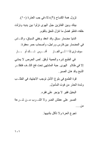 ‫ﺘﺯﻭل ﻫﻤﺔ ﺍﻟﻜﺴﺎﺡ )٩( ﺩﻻﻩ ﻓﻲ ﺠﺏ ﺍﻟﻌﺫﺭﺓ )٠١(.‬

‫ﺒﻴﻨﻙ ﻭﺒﻴﻥ ﺍﻟﻔﺎﺌﺯﻴﻥ ﺠﺒل ﺍﻟﻬﻭﻯ ﻨﺯﻟﻭﺍ ﺒﻴﻥ ﻴﺩﻴﻪ ﻭﻨﺯﻟﺕ‬
                   ‫ﺨﻠﻔﻪ، ﻓﺎﻁﻭ ﻓﻀل ﻤﺎ ﺘﻨﺯل ﺘﻠﺤﻕ ﺒﺎﻟﻘﻭﻡ.‬

‫ﺍﻟﺩﻨﻴﺎ ﻤﻀﻤﺎﺭ ﺴﺒﺎﻕ ﻭﻗﺩ ﺍﻨﻌﻘﺩ ﻭﺨﻔﻲ ﺍﻟﺴﺒﺎﻕ، ﻭﺍﻟﻨـﺎﺱ‬
      ‫ﻓﻲ ﺍﻟﻤﻀﻤﺎﺭ ﺒﻴﻥ ﻓﺎﺭﺱ ﻭﺭﺍﺠل، ﻭﺃﺼﺤﺎﺏ ﺤﻤﺭ ﻤﻌﻘﺭﺓ:‬
 ‫ﺃﻓــﺮﺱ ﲢﺘــﻚ ﺃﻡ ﲪــﺎﺭ‬        ‫ﺳﻮﻑ ﺗﺮﻯ ﺇﺫﺍ ﺍﳒﻠـﻰ ﺍﻟﻐﺒـﺎﺭ‬

‫ﻓﻲ ﺍﻟﻁﺒﻊ ﺸﺭﻩ ﻭﺍﻟﺤﻤﻴﺔ ﺃﻭﻓﻕ. ﻟﺹ ﺍﻟﺤﺭﺹ ﻻ ﻴﻤﺸﻲ‬
‫ﺇﻻ ﻓﻲ ﻅﻼﻡ ﺍﻟﻬﻭﻯ. ﺤﺒﺔ ﺍﻟﻤﺸﺘﻬﻰ ﺘﺤﺕ ﻓﺦ ﺍﻟﺘﻠـﻑ ﻓﺘﻔﻜـﺭ‬
                                  ‫ﺍﻟﺫﺒﺢ ﻭﻗﺩ ﻫﺎﻥ ﺍﻟﺼﺒﺭ.‬

‫ﻗﻭﺓ ﺍﻟﻁﻤﻊ ﻓﻲ ﺒﻠﻭﻍ ﺍﻷﻤل ﺘﻭﺠﺏ ﺍﻻﺠﺘﻬﺎﺩ ﻓﻲ ﺍﻟﻁﻠـﺏ‬
                           ‫ﻭﺸﺩﺓ ﺍﻟﺤﺫﺭ ﻤﻥ ﻓﻭﺕ ﺍﻟﻤﺄﻤﻭل.‬

                    ‫ﺍﻟﺒﺨﻴل ﻓﻘﻴﺭ ﻻ ﻴﺅﺠﺭ ﻋﻠﻰ ﻓﻘﺭﻩ.‬

‫ﺍﻟﺼﺒﺭ ﻋﻠﻰ ﻋﻁﺵ ﺍﻟﻀﺭ ﻭﻻ ﺍﻟﺸـﺭﺏ ﻤـﻥ ﺸـﺭﻋﺔ‬
                                                 ‫ﻤﻥ....‬

                      ‫ﺘﺠﻭﻉ ﺍﻟﺤﺭﺓ ﻭﻻ ﺘﺄﻜل ﺒﺜﺩﻴﻴﻬﺎ.‬




‫١٠١‬
 
