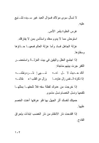 ‫ﻻ ﺘﺴﺄل ﺴﻭﻯ ﻤﻭﻻﻙ ﻓﺴﺅﺍل ﺍﻟﻌﺒﺩ ﻏﻴﺭ ﺴـﻴﺩﻩ ﺘﺸـﻨﻴﻊ‬
                                                     ‫ﻋﻠﻴﻪ.‬

                           ‫ﻏﺭﺱ ﺍﻟﺨﻠﻭﺓ ﻴﺜﻤﺭ ﺍﻷﻨﺱ.‬

  ‫ﺍﺴﺘﻭﺤﺵ ﻤﻤﺎ ﻻ ﻴﺩﻭﻡ ﻤﻌﻙ ﻭﺍﺴﺘﺄﻨﺱ ﺒﻤﻥ ﻻ ﻴﻔﺎﺭﻗﻙ.‬

‫ﻋﺯﻟﺔ ﺍﻟﺠﺎﻫل ﻓﺴﺎﺩ ﻭﺃﻤﺎ ﻋﺯﻟﺔ ﺍﻟﻌﺎﻟﻡ ﻓﻤﻌﻬـﺎ ﺤـﺫﺍﺅﻫﺎ‬
                                                 ‫ﻭﺴﻘﺎﺅﻫﺎ.‬

‫ﺇﺫﺍ ﺍﺠﺘﻤﻊ ﺍﻟﻌﻘل ﻭﺍﻟﻴﻘﻴﻥ ﻓﻲ ﺒﻴﺕ ﺍﻟﻌﺯﻟـﺔ ﻭﺍﺴﺘﺤﻀـﺭ‬
                                 ‫ﺍﻟﻜﻔﺭ ﺠﺭﺕ ﺒﻴﻨﻬﻡ ﻤﻨﺎﺠﺎﺓ:‬
‫ﺷــﻬﻲ ﺇﱄ ﻧﺜــﺮﻩ ﻭﻧﻈﺎﻣــﻪ‬      ‫ﺃﺗﺎﻙ ﺣـﺪﻳﺚ ﻻ ﳝـﻞ ﲰﺎﻋـﻪ‬
‫ﻭﺯﺍﻝ ﻋﻦ ﺍﻟﻘﻠﺐ ﺍﳌﻌﲎ ﻇﻼﻣـﻪ‬      ‫ﺇﺫﺍ ﺫﻛﺮﺗﻪ ﺍﻟـﻨﻔﺲ ﺯﺍﻝ ﻋﻨﺎﺅﻫـﺎ‬

‫ﺇﺫﺍ ﺨﺭﺠﺕ ﻤﻥ ﻋﺩﻭﻙ ﻟﻔﻅﺔ ﺴﻔﻪ ﻓﻼ ﺘﻠﺤﻘﻬـﺎ ﺒﻤﺜﻠﻬـﺎ‬
                        ‫ﺘﻠﻘﺤﻬﺎ ﻭﻨﺴل ﺍﻟﺨﺼﺎﻡ ﻨﺴل ﻤﺫﻤﻭﻡ.‬

‫ﺤﻤﻴﺘﻙ ﻟﻨﻔﺴﻙ ﺃﺜﺭ ﺍﻟﺠﻬل ﺒﻬﺎ ﻓﻠﻭ ﻋﺭﻓﺘﻬﺎ ﺃﻋﻨﺕ ﺍﻟﺨﺼﻡ‬
                                                    ‫ﻋﻠﻴﻬﺎ.‬

‫ﺇﺫﺍ ﺍﻗﺘﺩﺤﺕ ﻨﺎﺭ ﺍﻻﻨﺘﻘﺎﻡ ﻤﻥ ﻨﺎﺭ ﺍﻟﻐﻀﺏ ﺍﺒﺘﺩﺃﺕ ﺒﺈﺤﺭﺍﻕ‬
                                                   ‫ﺍﻟﻘﺎﺩﺡ.‬


‫٢٠١‬
 