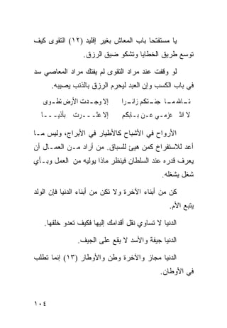 ‫ﻴﺎ ﻤﺴﺘﻔﺘﺤﺎ ﺒﺎﺏ ﺍﻟﻤﻌﺎﺵ ﺒﻐﻴﺭ ﺇﻗﻠﻴﺩ )٢١( ﺍﻟﺘﻘﻭﻯ ﻜﻴﻑ‬
                                      ‫ﹰ‬
                 ‫ﺘﻭﺴﻊ ﻁﺭﻴﻕ ﺍﻟﺨﻁﺎﻴﺎ ﻭﺘﺸﻜﻭ ﻀﻴﻕ ﺍﻟﺭﺯﻕ.‬

‫ﻟﻭ ﻭﻗﻔﺕ ﻋﻨﺩ ﻤﺭﺍﺩ ﺍﻟﺘﻘﻭﻯ ﻟﻡ ﻴﻔﺘﻙ ﻤﺭﺍﺩ ﺍﻟﻤﻌﺎﺼﻲ ﺴﺩ‬
      ‫ﻓﻲ ﺒﺎﺏ ﺍﻟﻜﺴﺏ ﻭﺇﻥ ﺍﻟﻌﺒﺩ ﻟﻴﺤﺭﻡ ﺍﻟﺭﺯﻕ ﺒﺎﻟﺫﻨﺏ ﻴﺼﻴﺒﻪ.‬
 ‫ﺇﻻ ﻭﺟ ـﺪﺕ ﺍﻷﺭﺽ ﺗﻄ ـﻮﻯ ﱄ‬
     ‫ـ‬           ‫ـ‬             ‫ـﺎﷲ ـﺎ ـﺘﻜﻢ ـﺮﹰﺍ‬
                                  ‫ﺗـ ﻣـ ﺟﺌـ ﺯﺍﺋـ‬
 ‫ﺇﻻ ﻋﺜـــﺮﺕ ﺑﺄﺫﻳـــﺎﱄ‬          ‫ﻻ ﺍﻧﺜﲎ ﻋﺰﻣـﻲ ﻋـﻦ ﺑـﺎﺑﻜﻢ‬

‫ﺍﻷﺭﻭﺍﺡ ﻓﻲ ﺍﻷﺸﺒﺎﺡ ﻜﺎﻷﻁﻴﺎﺭ ﻓﻲ ﺍﻷﺒﺭﺍﺝ، ﻭﻟﻴﺱ ﻤـﺎ‬
‫ﺃﻋﺩ ﻟﻼﺴﺘﻔﺭﺍﺥ ﻜﻤﻥ ﻫﻴﺊ ﻟﻠﺴﺒﺎﻕ. ﻤﻥ ﺃﺭﺍﺩ ﻤـﻥ ﺍﻟﻌﻤـﺎل ﺃﻥ‬
‫ﻴﻌﺭﻑ ﻗﺩﺭﻩ ﻋﻨﺩ ﺍﻟﺴﻠﻁﺎﻥ ﻓﻴﻨﻅﺭ ﻤﺎﺫﺍ ﻴﻭﻟﻴﻪ ﻤﻥ ﺍﻟﻌﻤل ﻭﺒـﺄﻱ‬
                                             ‫ﺸﻐل ﻴﺸﻐﻠﻪ.‬

‫ﻜﻥ ﻤﻥ ﺃﺒﻨﺎﺀ ﺍﻵﺨﺭﺓ ﻭﻻ ﺘﻜﻥ ﻤﻥ ﺃﺒﻨﺎﺀ ﺍﻟﺩﻨﻴﺎ ﻓﺈﻥ ﺍﻟﻭﻟﺩ‬
                                                ‫ﻴﺘﺒﻊ ﺍﻷﻡ.‬

   ‫ﺍﻟﺩﻨﻴﺎ ﻻ ﺘﺴﺎﻭﻱ ﻨﻘل ﺃﻗﺩﺍﻤﻙ ﺇﻟﻴﻬﺎ ﻓﻜﻴﻑ ﺘﻌﺩﻭ ﺨﻠﻔﻬﺎ.‬

               ‫ﺍﻟﺩﻨﻴﺎ ﺠﻴﻔﺔ ﻭﺍﻷﺴﺩ ﻻ ﻴﻘﻊ ﻋﻠﻰ ﺍﻟﺠﻴﻑ.‬

‫ﺍﻟﺩﻨﻴﺎ ﻤﺠﺎﺯ ﻭﺍﻵﺨﺭﺓ ﻭﻁﻥ ﻭﺍﻷﻭﻁﺎﺭ )٣١( ﺇﻨﻤﺎ ﺘﻁﻠﺏ‬
                                             ‫ﻓﻲ ﺍﻷﻭﻁﺎﻥ.‬


‫٤٠١‬
 