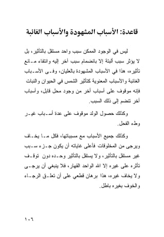 ‫א‬          ‫א‬              ‫א‬          ‫:א‬

‫ﻟﻴﺱ ﻓﻲ ﺍﻟﻭﺠﻭﺩ ﺍﻟﻤﻤﻜﻥ ﺴﺒﺏ ﻭﺍﺤﺩ ﻤﺴﺘﻘل ﺒﺎﻟﺘﺄﺜﻴﺭ، ﺒل‬
‫ﻻ ﻴﺅﺜﺭ ﺴﺒﺏ ﺃﻟﺒﺘﺔ ﺇﻻ ﺒﺎﻨﻀﻤﺎﻡ ﺴﺒﺏ ﺁﺨﺭ ﺇﻟﻴﻪ ﻭﺍﻨﺘﻔﺎﺀ ﻤـﺎﻨﻊ‬
‫ﺘﺄﺜﻴﺭﻩ، ﻫﺫﺍ ﻓﻲ ﺍﻷﺴﺒﺎﺏ ﺍﻟﻤﺸﻬﻭﺩﺓ ﺒﺎﻟﻌﻠﻴﺎﻥ، ﻭﻓـﻰ ﺍﻷﺴـﺒﺎﺏ‬
‫ﺍﻟﻐﺎﺌﺒﺔ ﻭﺍﻷﺴﺒﺎﺏ ﺍﻟﻤﻌﻨﻭﻴﺔ ﻜﺘﺄﺜﻴﺭ ﺍﻟﺸﻤﺱ ﻓﻲ ﺍﻟﺤﻴﻭﺍﻥ ﻭﺍﻟﻨﺒﺎﺕ‬
‫ﻓﺈﻨﻪ ﻤﻭﻗﻭﻑ ﻋﻠﻰ ﺃﺴﺒﺎﺏ ﺃﺨﺭ ﻤﻥ ﻭﺠﻭﺩ ﻤﺤل ﻗﺎﺒل، ﻭﺃﺴﺒﺎﺏ‬
                              ‫ﺃﺨﺭ ﺘﻨﻀﻡ ﺇﻟﻰ ﺫﻟﻙ ﺍﻟﺴﺒﺏ.‬

‫ﻭﻜﺫﻟﻙ ﺤﺼﻭل ﺍﻟﻭﻟﺩ ﻤﻭﻗﻭﻑ ﻋﻠﻰ ﻋﺩﺓ ﺃﺴـﺒﺎﺏ ﻏﻴـﺭ‬
                                            ‫ﻭﻁﺀ ﺍﻟﻔﺤل.‬

‫ﻭﻜﺫﻟﻙ ﺠﻤﻴﻊ ﺍﻷﺴﺒﺎﺏ ﻤﻊ ﻤﺴﺒﺒﺎﺘﻬﺎ، ﻓﻜل ﻤـﺎ ﻴﺨـﺎﻑ‬
‫ﻭﻴﺭﺠﻰ ﻤﻥ ﺍﻟﻤﺨﻠﻭﻗﺎﺕ ﻓﺄﻋﻠﻰ ﻏﺎﻴﺎﺘﻪ ﺃﻥ ﻴﻜﻭﻥ ﺠـﺯﺀ ﺴـﺒﺏ‬
‫ﻏﻴﺭ ﻤﺴﺘﻘل ﺒﺎﻟﺘﺄﺜﻴﺭ، ﻭﻻ ﻴﺴﺘﻘل ﺒﺎﻟﺘﺄﺜﻴﺭ ﻭﺤـﺩﻩ ﺩﻭﻥ ﺘﻭﻗـﻑ‬
‫ﺘﺄﺜﺭﻩ ﻋﻠﻰ ﻏﻴﺭﻩ ﺇﻻ ﺍﷲ ﺍﻟﻭﺍﺤﺩ ﺍﻟﻘﻬﺎﺭ، ﻓﻼ ﻴﻨﺒﻐﻲ ﺃﻥ ﻴﺭﺠـﻰ‬
‫ﻭﻻ ﻴﺨﺎﻑ ﻏﻴﺭﻩ، ﻫﺫﺍ ﺒﺭﻫﺎﻥ ﻗﻁﻌﻲ ﻋﻠﻰ ﺃﻥ ﺘﻌﻠـﻕ ﺍﻟﺭﺠـﺎﺀ‬
                                     ‫ﻭﺍﻟﺨﻭﻑ ﺒﻐﻴﺭﻩ ﺒﺎﻁل.‬




‫٦٠١‬
 