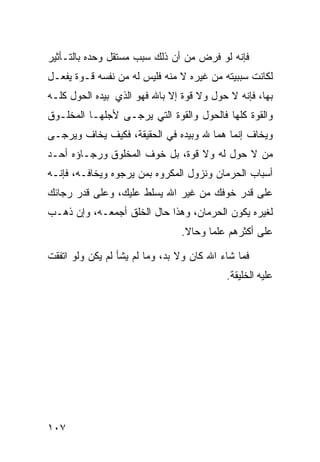 ‫ﻓﺈﻨﻪ ﻟﻭ ﻓﺭﺽ ﻤﻥ ﺃﻥ ﺫﻟﻙ ﺴﺒﺏ ﻤﺴﺘﻘل ﻭﺤﺩﻩ ﺒﺎﻟﺘـﺄﺜﻴﺭ‬
‫ﻟﻜﺎﻨﺕ ﺴﺒﺒﻴﺘﻪ ﻤﻥ ﻏﻴﺭﻩ ﻻ ﻤﻨﻪ ﻓﻠﻴﺱ ﻟﻪ ﻤﻥ ﻨﻔﺴﻪ ﻗـﻭﺓ ﻴﻔﻌـل‬
‫ﺒﻬﺎ، ﻓﺈﻨﻪ ﻻ ﺤﻭل ﻭﻻ ﻗﻭﺓ ﺇﻻ ﺒﺎﷲ ﻓﻬﻭ ﺍﻟﺫﻱ ﺒﻴﺩﻩ ﺍﻟﺤﻭل ﻜﻠـﻪ‬
‫ﻭﺍﻟﻘﻭﺓ ﻜﻠﻬﺎ ﻓﺎﻟﺤﻭل ﻭﺍﻟﻘﻭﺓ ﺍﻟﺘﻲ ﻴﺭﺠـﻰ ﻷﺠﻠﻬـﺎ ﺍﻟﻤﺨﻠـﻭﻕ‬
‫ﻭﻴﺨﺎﻑ ﺇﻨﻤﺎ ﻫﻤﺎ ﷲ ﻭﺒﻴﺩﻩ ﻓﻲ ﺍﻟﺤﻘﻴﻘﺔ، ﻓﻜﻴﻑ ﻴﺨﺎﻑ ﻭﻴﺭﺠـﻰ‬
‫ﻤﻥ ﻻ ﺤﻭل ﻟﻪ ﻭﻻ ﻗﻭﺓ، ﺒل ﺨﻭﻑ ﺍﻟﻤﺨﻠﻭﻕ ﻭﺭﺠـﺎﺅﻩ ﺃﺤـﺩ‬
‫ﺃﺴﺒﺎﺏ ﺍﻟﺤﺭﻤﺎﻥ ﻭﻨﺯﻭل ﺍﻟﻤﻜﺭﻭﻩ ﺒﻤﻥ ﻴﺭﺠﻭﻩ ﻭﻴﺨﺎﻓـﻪ، ﻓﺈﻨـﻪ‬
‫ﻋﻠﻰ ﻗﺩﺭ ﺨﻭﻓﻙ ﻤﻥ ﻏﻴﺭ ﺍﷲ ﻴﺴﻠﻁ ﻋﻠﻴﻙ، ﻭﻋﻠﻰ ﻗﺩﺭ ﺭﺠﺎﺌﻙ‬
‫ﻟﻐﻴﺭﻩ ﻴﻜﻭﻥ ﺍﻟﺤﺭﻤﺎﻥ، ﻭﻫﺫﺍ ﺤﺎل ﺍﻟﺨﻠﻕ ﺃﺠﻤﻌـﻪ، ﻭﺇﻥ ﺫﻫـﺏ‬
                                ‫ﻋﻠﻰ ﺃﻜﺜﺭﻫﻡ ﻋﻠﻤﺎ ﻭﺤﺎﻻ.‬
                                 ‫ﹰ‬    ‫ﹰ‬

‫ﻓﻤﺎ ﺸﺎﺀ ﺍﷲ ﻜﺎﻥ ﻭﻻ ﺒﺩ، ﻭﻤﺎ ﻟﻡ ﻴﺸﺄ ﻟﻡ ﻴﻜﻥ ﻭﻟﻭ ﺍﺘﻔﻘﺕ‬
                                           ‫ﻋﻠﻴﻪ ﺍﻟﺨﻠﻴﻘﺔ.‬




‫٧٠١‬
 