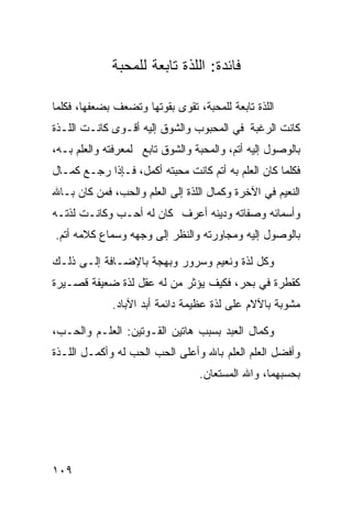 ‫ﻓﺎﺌﺩﺓ: ﺍﻟﻠﺫﺓ ﺘﺎﺒﻌﺔ ﻟﻠﻤﺤﺒﺔ‬

‫ﺍﻟﻠﺫﺓ ﺘﺎﺒﻌﺔ ﻟﻠﻤﺤﺒﺔ، ﺘﻘﻭﻯ ﺒﻘﻭﺘﻬﺎ ﻭﺘﻀﻌﻑ ﺒﻀﻌﻔﻬﺎ، ﻓﻜﻠﻤﺎ‬
‫ﻜﺎﻨﺕ ﺍﻟﺭﻏﺒﺔ ﻓﻲ ﺍﻟﻤﺤﺒﻭﺏ ﻭﺍﻟﺸﻭﻕ ﺇﻟﻴﻪ ﺃﻗـﻭﻯ ﻜﺎﻨـﺕ ﺍﻟﻠـﺫﺓ‬
‫ﺒﺎﻟﻭﺼﻭل ﺇﻟﻴﻪ ﺃﺘﻡ، ﻭﺍﻟﻤﺤﺒﺔ ﻭﺍﻟﺸﻭﻕ ﺘﺎﺒﻊ ﻟﻤﻌﺭﻓﺘﻪ ﻭﺍﻟﻌﻠﻡ ﺒـﻪ،‬
‫ﻓﻜﻠﻤﺎ ﻜﺎﻥ ﺍﻟﻌﻠﻡ ﺒﻪ ﺃﺘﻡ ﻜﺎﻨﺕ ﻤﺤﺒﺘﻪ ﺃﻜﻤل، ﻓـﺈﺫﺍ ﺭﺠـﻊ ﻜﻤـﺎل‬
‫ﺍﻟﻨﻌﻴﻡ ﻓﻲ ﺍﻵﺨﺭﺓ ﻭﻜﻤﺎل ﺍﻟﻠﺫﺓ ﺇﻟﻰ ﺍﻟﻌﻠﻡ ﻭﺍﻟﺤﺏ، ﻓﻤﻥ ﻜﺎﻥ ﺒـﺎﷲ‬
‫ﻭﺃﺴﻤﺎﺌﻪ ﻭﺼﻔﺎﺘﻪ ﻭﺩﻴﻨﻪ ﺃﻋﺭﻑ ﻜﺎﻥ ﻟﻪ ﺃﺤـﺏ ﻭﻜﺎﻨـﺕ ﻟﺫﺘـﻪ‬
‫ﺒﺎﻟﻭﺼﻭل ﺇﻟﻴﻪ ﻭﻤﺠﺎﻭﺭﺘﻪ ﻭﺍﻟﻨﻅﺭ ﺇﻟﻰ ﻭﺠﻬﻪ ﻭﺴﻤﺎﻉ ﻜﻼﻤﻪ ﺃﺘﻡ.‬

‫ﻭﻜل ﻟﺫﺓ ﻭﻨﻌﻴﻡ ﻭﺴﺭﻭﺭ ﻭﺒﻬﺠﺔ ﺒﺎﻹﻀـﺎﻓﺔ ﺇﻟـﻰ ﺫﻟـﻙ‬
‫ﻜﻘﻁﺭﺓ ﻓﻲ ﺒﺤﺭ، ﻓﻜﻴﻑ ﻴﺅﺜﺭ ﻤﻥ ﻟﻪ ﻋﻘل ﻟﺫﺓ ﻀﻌﻴﻔﺔ ﻗﺼـﻴﺭﺓ‬
             ‫ﻤﺸﻭﺒﺔ ﺒﺎﻵﻻﻡ ﻋﻠﻰ ﻟﺫﺓ ﻋﻅﻴﻤﺔ ﺩﺍﺌﻤﺔ ﺃﺒﺩ ﺍﻵﺒﺎﺩ.‬

‫ﻭﻜﻤﺎل ﺍﻟﻌﺒﺩ ﺒﺴﺒﺏ ﻫﺎﺘﻴﻥ ﺍﻟﻘـﻭﺘﻴﻥ: ﺍﻟﻌﻠـﻡ ﻭﺍﻟﺤـﺏ،‬
‫ﻭﺃﻓﻀل ﺍﻟﻌﻠﻡ ﺍﻟﻌﻠﻡ ﺒﺎﷲ ﻭﺃﻋﻠﻰ ﺍﻟﺤﺏ ﺍﻟﺤﺏ ﻟﻪ ﻭﺃﻜﻤـل ﺍﻟﻠـﺫﺓ‬
                                 ‫ﺒﺤﺴﺒﻬﻤﺎ، ﻭﺍﷲ ﺍﻟﻤﺴﺘﻌﺎﻥ.‬




‫٩٠١‬
 