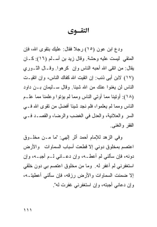 ‫א‬

‫ﻭﺩﻉ ﺍﺒﻥ ﻋﻭﻥ )٥١( ﺭﺠﻼ ﻓﻘﺎل: ﻋﻠﻴﻙ ﺒﺘﻘﻭﻯ ﺍﷲ، ﻓﺈﻥ‬
                         ‫ﹰ‬
‫ﺍﻟﻤﺘﻘﻲ ﻟﻴﺴﺕ ﻋﻠﻴﻪ ﻭﺤﺸﺔ. ﻭﻗﺎل ﺯﻴﺩ ﺒﻥ ﺃﺴـﻠﻡ )٦١(: ﻜـﺎﻥ‬
‫ﻴﻘﺎل: ﻤﻥ ﺍﺘﻘﻰ ﺍﷲ ﺃﺤﺒﻪ ﺍﻟﻨﺎﺱ ﻭﺇﻥ ﻜﺭﻫﻭﺍ. ﻭﻗـﺎل ﺍﻟﺜـﻭﺭﻱ‬
‫)٧١( ﻻﺒﻥ ﺃﺒﻰ ﺫﺌﺏ: ﺇﻥ ﺍﺘﻘﻴﺕ ﺍﷲ ﻜﻔﺎﻙ ﺍﻟﻨﺎﺱ، ﻭﺇﻥ ﺍﺘﻘﻴـﺕ‬
‫ﺍﻟﻨﺎﺱ ﻟﻥ ﻴﻐﻨﻭﺍ ﻋﻨﻙ ﻤﻥ ﺍﷲ ﺸﻴﺌﺎ. ﻭﻗﺎل ﺴـﻠﻴﻤﺎﻥ ﺒـﻥ ﺩﺍﻭﺩ‬
‫)٨١(: ﺃﻭﺘﻴﻨﺎ ﻤﻤﺎ ﺃﻭﺘﻲ ﺍﻟﻨﺎﺱ ﻭﻤﻤﺎ ﻟﻡ ﻴﺅﺘﻭﺍ ﻭﻋﻠﻤﻨﺎ ﻤﻤﺎ ﻋﻠـﻡ‬
‫ﺍﻟﻨﺎﺱ ﻭﻤﻤﺎ ﻟﻡ ﻴﻌﻠﻤﻭﺍ، ﻓﻠﻡ ﻨﺠﺩ ﺸﻴﺌﺎ ﺃﻓﻀل ﻤﻥ ﺘﻘﻭﻯ ﺍﷲ ﻓـﻲ‬
‫ﺍﻟﺴﺭ ﻭﺍﻟﻌﻼﻨﻴﺔ، ﻭﺍﻟﻌﺩل ﻓﻲ ﺍﻟﻐﻀﺏ ﻭﺍﻟﺭﻀﺎ، ﻭﺍﻟﻘﺼـﺩ ﻓـﻲ‬
                                            ‫ﺍﻟﻔﻘﺭ ﻭﺍﻟﻐﻨﻰ.‬

‫ﻭﻓﻲ ﺍﻟﺯﻫﺩ ﻟﻺﻤﺎﻡ ﺃﺤﻤﺩ ﺃﺜﺭ ﺇﻟﻬﻲ: "ﻤﺎ ﻤـﻥ ﻤﺨﻠـﻭﻕ‬
‫ﺍﻋﺘﺼﻡ ﺒﻤﺨﻠﻭﻕ ﺩﻭﻨﻲ ﺇﻻ ﻗﻁﻌﺕ ﺃﺴﺒﺎﺏ ﺍﻟﺴﻤﺎﻭﺍﺕ ﻭﺍﻷﺭﺽ‬
‫ﺩﻭﻨﻪ، ﻓﺈﻥ ﺴﺄﻟﻨﻲ ﻟﻡ ﺃﻋﻁـﻪ، ﻭﺇﻥ ﺩﻋـﺎﻨﻲ ﻟـﻡ ﺃﺠﺒـﻪ، ﻭﺇﻥ‬
‫ﺍﺴﺘﻐﻔﺭﻨﻲ ﻟﻡ ﺃﻏﻔﺭ ﻟﻪ. ﻭﻤﺎ ﻤﻥ ﻤﺨﻠﻭﻕ ﺍﻋﺘﺼﻡ ﺒﻲ ﺩﻭﻥ ﺨﻠﻘﻲ‬
‫ﺇﻻ ﻀﻤﻨﺕ ﺍﻟﺴﻤﺎﻭﺍﺕ ﻭﺍﻷﺭﺽ ﺭﺯﻗﻪ، ﻓﺈﻥ ﺴﺄﻟﻨﻲ ﺃﻋﻁﻴﺘـﻪ،‬
               ‫ﻭﺇﻥ ﺩﻋﺎﻨﻲ ﺃﺠﺒﺘﻪ، ﻭﺇﻥ ﺍﺴﺘﻐﻔﺭﻨﻲ ﻏﻔﺭﺕ ﻟﻪ".‬



‫١١١‬
 