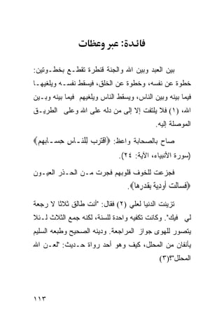 ‫:‬

‫ﺒﻴﻥ ﺍﻟﻌﺒﺩ ﻭﺒﻴﻥ ﺍﷲ ﻭﺍﻟﺠﻨﺔ ﻗﻨﻁﺭﺓ ﺘﻘﻁـﻊ ﺒﺨﻁـﻭﺘﻴﻥ:‬
‫ﺨﻁﻭﺓ ﻋﻥ ﻨﻔﺴﻪ، ﻭﺨﻁﻭﺓ ﻋﻥ ﺍﻟﺨﻠﻕ، ﻓﻴﺴﻘﻁ ﻨﻔﺴـﻪ ﻭﻴﻠﻐﻴﻬـﺎ‬
‫ﻓﻴﻤﺎ ﺒﻴﻨﻪ ﻭﺒﻴﻥ ﺍﻟﻨﺎﺱ، ﻭﻴﺴﻘﻁ ﺍﻟﻨﺎﺱ ﻭﻴﻠﻐﻴﻬﻡ ﻓﻴﻤﺎ ﺒﻴﻨﻪ ﻭﺒـﻴﻥ‬
‫ﺍﷲ، )١( ﻓﻼ ﻴﻠﺘﻔﺕ ﺇﻻ ﺇﻟﻰ ﻤﻥ ﺩﻟﻪ ﻋﻠﻰ ﺍﷲ ﻭﻋﻠﻰ ﺍﻟﻁﺭﻴـﻕ‬
                                              ‫ﺍﻟﻤﻭﺼﻠﺔ ﺇﻟﻴﻪ.‬

‫ﺼﺎﺡ ﺒﺎﻟﺼﺤﺎﺒﺔ ﻭﺍﻋﻅ: ‪‬ﺍﻗﺘﺮﺏ ﻟِﻠ‪‬ـﺎﺱ ﺣ ‪‬ـﺎ‪ ‬ﻢ‪‬‬
 ‫ﹸ ﹾ ‪   ‬ﻨ ِ ِﺴ ﺑ ﻬ ‪‬‬
                              ‫)ﺴﻭﺭﺓ ﺍﻷﻨﺒﻴﺎﺀ، ﺍﻵﻴﺔ: ٤٢(.‬

‫ﻓﺠﺯﻋﺕ ﻟﻠﺨﻭﻑ ﻗﻠﻭﺒﻬﻡ ﻓﺠﺭﺕ ﻤـﻥ ﺍﻟﺤـﺫﺭ ﺍﻟﻌﻴـﻭﻥ‬
                                   ‫‪‬ﻓ ‪‬ﺎﻟﺖ ﺃﻭﺩﻳ ﹲ ﺑﻘﺪﺭ ‪‬ﺎ‪.‬‬
                                      ‫ﹶﺴ ﹶ ‪ ‬ﹶ ‪ِ ‬ﺔ ِ ﹶ ‪ِ ‬ﻫ‬
‫ﺘﺯﻴﻨﺕ ﺍﻟﺩﻨﻴﺎ ﻟﻌﻠﻲ )٢( ﻓﻘﺎل: "ﺃﻨﺕ ﻁﺎﻟﻕ ﺜﻼﺜﺎ ﻻ ﺭﺠﻌﺔ‬
‫ﻟﻲ ﻓﻴﻙ". ﻭﻜﺎﻨﺕ ﺘﻜﻔﻴﻪ ﻭﺍﺤﺩﺓ ﻟﻠﺴﻨﺔ، ﻟﻜﻨﻪ ﺠﻤﻊ ﺍﻟﺜﻼﺙ ﻟـﺌﻼ‬
‫ﻴﺘﺼﻭﺭ ﻟﻠﻬﻭﻯ ﺠﻭﺍﺯ ﺍﻟﻤﺭﺍﺠﻌﺔ. ﻭﺩﻴﻨﻪ ﺍﻟﺼﺤﻴﺢ ﻭﻁﺒﻌﻪ ﺍﻟﺴﻠﻴﻡ‬
‫ﻴﺄﻨﻔﺎﻥ ﻤﻥ ﺍﻟﻤﺤﻠل، ﻜﻴﻑ ﻭﻫﻭ ﺃﺤﺩ ﺭﻭﺍﺓ ﺤـﺩﻴﺙ: "ﻟﻌـﻥ ﺍﷲ‬
                                                ‫ﺍﻟﻤﺤﻠل"؟)٣(‬




‫٣١١‬
 