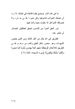 ‫ﻤﺎ ﻓﻲ ﻫﺫﻩ ﺍﻟﺩﺍﺭ ﻤﻭﻀﻊ ﺨﻠﻭﺓ ﻓﺎﺘﺨﺫﻩ ﻓﻲ ﻨﻔﺴﻙ، ﻻ ﺒـﺩ‬
‫ﺃﻥ ﺘﺠﺫﺒﻙ ﺍﻟﺠﻭﺍﺫﺏ ﻓﺎﻋﺭﻓﻬﺎ ﻭﻜﻥ ﻤﻨﻬـﺎ ﻋﻠـﻰ ﺤـﺫﺭ، ﻭﻻ‬
                 ‫ﺘﺼﺭﻓﻙ ﺍﻟﺸﻭﺍﻏل ﺇﺫﺍ ﺨﻠﻭﺕ ﻤﻨﻬﺎ ﻭﺃﻨﺕ ﻓﻴﻬﺎ.‬

‫ﻨﻭﺭ ﺍﻟﺤﻕ ﺃﻀﻭﺃ ﻤﻥ ﺍﻟﺸﻤﺱ، ﻓﻴﺤﻕ ﻟﺨﻔﺎﻓﻴﺵ ﺍﻟﺒﺼﺎﺌﺭ‬
                                                 ‫ﺃﻥ ﺘﻌﺸﻭ ﻋﻨﻪ.‬

‫ﺍﻟﻁﺭﻴﻕ ﺇﻟﻰ ﺍﷲ ﺨﺎل ﻤﻥ ﺃﻫل ﺍﻟﺸﻙ ﻭﻤﻥ ﺍﻟﺫﻴﻥ ﻴﺘﺒﻌﻭﻥ‬
‫ﺍﻟﺸﻬﻭﺍﺕ، ﻭﻫﻭ ﻤﻌﻤﻭﺭ ﺒﺄﻫل ﺍﻟﻴﻘﻴﻥ ﻭﺍﻟﺼـﺒﺭ، ﻭﻫـﻡ ﻋﻠـﻰ‬
‫ﺍﻟﻁﺭﻴﻕ ﻜﺎﻷﻋﻼﻡ ‪‬ﻭﺟﻌﻠﻨ‪‬ﺎ ﻣﻨﻬﻢ ﹶﺃِﺋﻤﺔ ‪‬ﻳﻬ ‪‬ﻭﻥ ِﺑﺄﻣﺮﻧ‪‬ﺎ ﹶﻟ ‪‬ﺎ ﺻﺒ ‪‬ﻭﺍ‬
  ‫‪   ‬ﹾ ِ ‪    ‬ﹰ ‪ ‬ﺪ ﹶ ﹶ ‪ ِ ‬ﻤ ‪ ‬ﺮ‬
           ‫ﻭ ﹶﺎ‪‬ﻮﺍ ِﺂ‪‬ﺎﺗ‪‬ﺎ ‪‬ﻮﻗ‪‬ﻮﻥ‪) ‬ﺴﻭﺭﺓ ﺍﻟﺴﺠﺩﺓ، ﺍﻵﻴﺔ:٤٢ (.‬
                                     ‫‪‬ﻛ ﻧ ﺑ ﻳ ِﻨ ﻳ ِﻨ ﹶ‬




‫٤١١‬
 