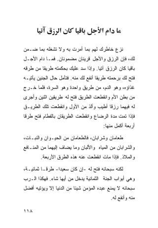 ‫א‬                    ‫א א‬

‫ﻨﺯﻉ ﺨﺎﻁﺭﻙ ﻟﻬﻡ ﺒﻤﺎ ﺃﻤﺭﺕ ﺒﻪ ﻭﻻ ﺘﺸﻐﻠﻪ ﺒﻤﺎ ﻀـﻤﻥ‬
‫ﻟﻙ، ﻓﺈﻥ ﺍﻟﺭﺯﻕ ﻭﺍﻷﺠل ﻗﺭﻴﻨﺎﻥ ﻤﻀﻤﻭﻨﺎﻥ. ﻓﻤـﺎ ﺩﺍﻡ ﺍﻷﺠـل‬
‫ﺒﺎﻗﻴﺎ ﻜﺎﻥ ﺍﻟﺭﺯﻕ ﺁﺘﻴﺎ. ﻭﺇﺫﺍ ﺴﺩ ﻋﻠﻴﻙ ﺒﺤﻜﻤﺘﻪ ﻁﺭﻴﻘﺎ ﻤﻥ ﻁﺭﻗﻪ‬
        ‫ﹰ‬                          ‫ﹰ‬              ‫ﹰ‬
‫ﻓﺘﺢ ﻟﻙ ﺒﺭﺤﻤﺘﻪ ﻁﺭﻴﻘﺎ ﺃﻨﻔﻊ ﻟﻙ ﻤﻨﻪ. ﻓﺘﺄﻤل ﺤﺎل ﺍﻟﺠﻨﻴﻥ ﻴﺄﺘﻴـﻪ‬
                                     ‫ﹰ‬
‫ﻏﺫﺍﺅﻩ، ﻭﻫﻭ ﺍﻟﺩﻡ، ﻤﻥ ﻁﺭﻴﻕ ﻭﺍﺤﺩﺓ ﻭﻫﻭ ﺍﻟﺴﺭﺓ، ﻓﻠﻤﺎ ﺨـﺭﺝ‬
‫ﻤﻥ ﺒﻁﻥ ﺍﻷﻡ ﻭﺍﻨﻘﻁﻌﺕ ﺍﻟﻁﺭﻴﻕ ﻓﺘﺢ ﻟﻪ ﻁﺭﻴﻘﻴﻥ ﺍﺜﻨﻴﻥ ﻭﺃﺠﺭﻯ‬
‫ﻟﻪ ﻓﻴﻬﻤﺎ ﺭﺯﻗﺎ ﺃﻁﻴﺏ ﻭﺃﻟﺫ ﻤﻥ ﺍﻷﻭل ﻭﺍﻨﻘﻁﻌﺕ ﺘﻠﻙ ﺍﻟﻁﺭﻴـﻕ‬
                                      ‫ﹰ‬
‫ﻓﺈﺫﺍ ﺘﻤﺕ ﻤﺩﺓ ﺍﻟﺭﻀﺎﻉ ﻭﺍﻨﻘﻁﻌﺕ ﺍﻟﻁﺭﻴﻘﺎﻥ ﺒﺎﻟﻔﻁﺎﻡ ﻓﺘﺢ ﻁﺭﻗﺎ‬
‫ﹰ‬
                                        ‫ﺃﺭﺒﻌﺔ ﺃﻜﻤل ﻤﻨﻬﺎ:‬

‫ﻁﻌﺎﻤﺎﻥ ﻭﺸﺭﺍﺒﺎﻥ، ﻓﺎﻟﻁﻌﺎﻤﺎﻥ ﻤﻥ ﺍﻟﺤﻴـﻭﺍﻥ ﻭﺍﻟﻨﺒـﺎﺕ،‬
‫ﻭﺍﻟﺸﺭﺍﺒﺎﻥ ﻤﻥ ﺍﻟﻤﻴﺎﻩ ﻭﺍﻷﻟﺒﺎﻥ ﻭﻤﺎ ﻴﻀﺎﻑ ﺇﻟﻴﻬﻤﺎ ﻤﻥ ﺍﻟﻤﻨـﺎﻓﻊ‬
        ‫ﻭﺍﻟﻤﻼﺫ. ﻓﺈﺫﺍ ﻤﺎﺕ ﺍﻨﻘﻁﻌﺕ ﻋﻨﻪ ﻫﺫﻩ ﺍﻟﻁﺭﻕ ﺍﻷﺭﺒﻌﺔ.‬

‫ﻟﻜﻨﻪ ﺴﺒﺤﺎﻨﻪ ﻓﺘﺢ ﻟﻪ -ﺇﻥ ﻜﺎﻥ ﺴﻌﻴﺩﺍ- ﻁﺭﻗـﺎ ﺜﻤﺎﻨﻴـﺔ،‬
         ‫ﹰ‬      ‫ﹰ‬
‫ﻭﻫﻲ ﺃﺒﻭﺍﺏ ﺍﻟﺠﻨﺔ ﺍﻟﺜﻤﺎﻨﻴﺔ ﻴﺩﺨل ﻤﻥ ﺃﻴﻬﺎ ﺸﺎﺀ. ﻓﻬﻜﺫﺍ ﺍﻟـﺭﺏ‬
‫ﺴﺒﺤﺎﻨﻪ ﻻ ﻴﻤﻨﻊ ﻋﺒﺩﻩ ﺍﻟﻤﺅﻤﻥ ﺸﻴﺌﺎ ﻤﻥ ﺍﻟﺩﻨﻴﺎ ﺇﻻ ﻭﻴﺅﺘﻴﻪ ﺃﻓﻀل‬
                         ‫ﹰ‬
                                           ‫ﻤﻨﻪ ﻭﺃﻨﻔﻊ ﻟﻪ.‬

‫٨١١‬
 