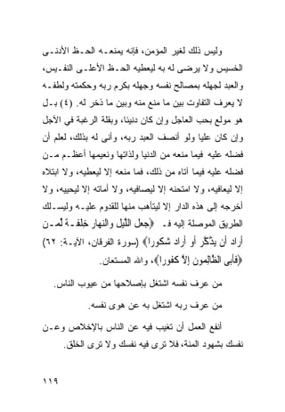 ‫ﻭﻟﻴﺱ ﺫﻟﻙ ﻟﻐﻴﺭ ﺍﻟﻤﺅﻤﻥ، ﻓﺈﻨﻪ ﻴﻤﻨﻌـﻪ ﺍﻟﺤـﻅ ﺍﻷﺩﻨـﻰ‬
‫ﺍﻟﺨﺴﻴﺱ ﻭﻻ ﻴﺭﻀﻰ ﻟﻪ ﺒﻪ ﻟﻴﻌﻁﻴﻪ ﺍﻟﺤـﻅ ﺍﻷﻋﻠـﻰ ﺍﻟﻨﻔـﻴﺱ،‬
‫ﻭﺍﻟﻌﺒﺩ ﻟﺠﻬﻠﻪ ﺒﻤﺼﺎﻟﺢ ﻨﻔﺴﻪ ﻭﺠﻬﻠﻪ ﺒﻜﺭﻡ ﺭﺒﻪ ﻭﺤﻜﻤﺘﻪ ﻭﻟﻁﻔـﻪ‬
‫ﻻ ﻴﻌﺭﻑ ﺍﻟﺘﻔﺎﻭﺕ ﺒﻴﻥ ﻤﺎ ﻤﻨﻊ ﻤﻨﻪ ﻭﺒﻴﻥ ﻤﺎ ﺫﺨﺭ ﻟﻪ. )٤( ﺒـل‬
‫ﻫﻭ ﻤﻭﻟﻊ ﺒﺤﺏ ﺍﻟﻌﺎﺠل ﻭﺇﻥ ﻜﺎﻥ ﺩﻨﻴﺌﹰ، ﻭﺒﻘﻠﺔ ﺍﻟﺭﻏﺒﺔ ﻓﻲ ﺍﻵﺠل‬
                      ‫ﺎ‬
‫ﻭﺇﻥ ﻜﺎﻥ ﻋﻠﻴﺎ ﻭﻟﻭ ﺃﻨﺼﻑ ﺍﻟﻌﺒﺩ ﺭﺒﻪ، ﻭﺃﻨﻰ ﻟﻪ ﺒﺫﻟﻙ، ﻟﻌﻠﻡ ﺃﻥ‬
‫ﻓﻀﻠﻪ ﻋﻠﻴﻪ ﻓﻴﻤﺎ ﻤﻨﻌﻪ ﻤﻥ ﺍﻟﺩﻨﻴﺎ ﻭﻟﺫﺍﺘﻬﺎ ﻭﻨﻌﻴﻤﻬﺎ ﺃﻋﻅـﻡ ﻤـﻥ‬
‫ﻓﻀﻠﻪ ﻋﻠﻴﻪ ﻓﻴﻤﺎ ﺁﺘﺎﻩ ﻤﻥ ﺫﻟﻙ، ﻓﻤﺎ ﻤﻨﻌﻪ ﺇﻻ ﻟﻴﻌﻁﻴﻪ، ﻭﻻ ﺍﺒﺘﻼﻩ‬
‫ﺇﻻ ﻟﻴﻌﺎﻓﻴﻪ، ﻭﻻ ﺍﻤﺘﺤﻨﻪ ﺇﻻ ﻟﻴﺼﺎﻓﻴﻪ، ﻭﻻ ﺃﻤﺎﺘﻪ ﺇﻻ ﻟﻴﺤﻴﻴﻪ، ﻭﻻ‬
‫ﺃﺨﺭﺠﻪ ﺇﻟﻰ ﻫﺫﻩ ﺍﻟﺩﺍﺭ ﺇﻻ ﻟﻴﺘﺄﻫﺏ ﻤﻨﻬﺎ ﻟﻠﻘﺩﻭﻡ ﻋﻠﻴـﻪ ﻭﻟﻴﺴـﻠﻙ‬
‫ﺍﻟﻁﺭﻴﻕ ﺍﻟﻤﻭﺼﻠﺔ ﺇﻟﻴﻪ ﻓـ ‪‬ﺟﻌﻞ ﺍﻟﻠﻴﻞ ﻭ‪‬ﺍﻟﻨﻬ‪‬ﺎﺭ ﺧﻠﻔﹶـﺔ ﱢﻟﻤ‪‬ـﻦ‬
‫‪‬‬      ‫‪  ‬ﹶ ﱠ‪ ‬ﹶ ‪ ِ  ‬ﹾ ﹰ‬
‫ﺃ ‪‬ﺍﺩ ﹶﻥ ﻳﺬﻛﺮ ﺃﻭ ﺃ ‪‬ﺍﺩ ﺷ ﹸﻮ ‪‬ﺍ‪) ‬ﺴﻭﺭﺓ ﺍﻟﻔﺭﻗﺎﻥ، ﺍﻵﻴـﺔ: ٢٦(‬
                            ‫ﹶﺭ ‪ ‬ﺃ ‪ ‬ﱠ ﱠ ‪ ‬ﹶ ‪ ‬ﹶﺭ ‪ ‬ﻜ ﺭ‬
                ‫‪‬ﻓﺄ‪‬ﻰ ﺍﻟ ﱠﺎﻟ ‪‬ﻮﻥ ﺇﻻ ﻛ ﹸﻮ ‪‬ﺍ‪ ،‬ﻭﺍﷲ ﺍﻟﻤﺴﺘﻌﺎﻥ.‬
                                 ‫ﹶﹶﺑ ﻈ ِﻤ ﹶ ِ ﱠ ﹸﻔ ﺭ‬
   ‫ﻤﻥ ﻋﺭﻑ ﻨﻔﺴﻪ ﺍﺸﺘﻐل ﺒﺈﺼﻼﺤﻬﺎ ﻤﻥ ﻋﻴﻭﺏ ﺍﻟﻨﺎﺱ.‬

            ‫ﻤﻥ ﻋﺭﻑ ﺭﺒﻪ ﺍﺸﺘﻐل ﺒﻪ ﻋﻥ ﻫﻭﻯ ﻨﻔﺴﻪ.‬

‫ﺃﻨﻔﻊ ﺍﻟﻌﻤل ﺃﻥ ﺘﻐﻴﺏ ﻓﻴﻪ ﻋﻥ ﺍﻟﻨﺎﺱ ﺒﺎﻹﺨﻼﺹ ﻭﻋـﻥ‬
      ‫ﻨﻔﺴﻙ ﺒﺸﻬﻭﺩ ﺍﻟﻤﻨﺔ، ﻓﻼ ﺘﺭﻯ ﻓﻴﻪ ﻨﻔﺴﻙ ﻭﻻ ﺘﺭﻯ ﺍﻟﺨﻠﻕ.‬


‫٩١١‬
 