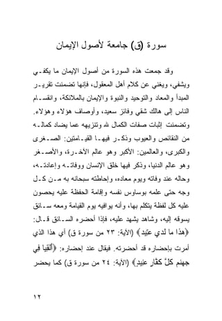 ‫ﺴﻭﺭﺓ )ﻕ( ﺠﺎﻤﻌﺔ ﻷﺼﻭل ﺍﻹﻴﻤﺎﻥ‬

‫ﻭﻗﺩ ﺠﻤﻌﺕ ﻫﺫﻩ ﺍﻟﺴﻭﺭﺓ ﻤﻥ ﺃﺼﻭل ﺍﻹﻴﻤﺎﻥ ﻤﺎ ﻴﻜﻔـﻲ‬
‫ﻭﻴﺸﻔﻲ، ﻭﻴﻐﻨﻲ ﻋﻥ ﻜﻼﻡ ﺃﻫل ﺍﻟﻤﻌﻘﻭل، ﻓﺈﻨﻬﺎ ﺘﻀﻤﻨﺕ ﺘﻘﺭﻴـﺭ‬
‫ﺍﻟﻤﺒﺩﺃ ﻭﺍﻟﻤﻌﺎﺩ ﻭﺍﻟﺘﻭﺤﻴﺩ ﻭﺍﻟﻨﺒﻭﺓ ﻭﺍﻹﻴﻤﺎﻥ ﺒﺎﻟﻤﻼﺌﻜﺔ، ﻭﺍﻨﻘﺴـﺎﻡ‬
‫ﺍﻟﻨﺎﺱ ﺇﻟﻰ ﻫﺎﻟﻙ ﺸﻘﻲ ﻭﻓﺎﺌﺯ ﺴﻌﻴﺩ، ﻭﺃﻭﺼﺎﻑ ﻫﺅﻻﺀ ﻭﻫﺅﻻﺀ.‬
‫ﻭﺘﻀﻤﻨﺕ ﺇﺜﺒﺎﺕ ﺼﻔﺎﺕ ﺍﻟﻜﻤﺎل ﷲ ﻭﺘﻨﺯﻴﻬﻪ ﻋﻤﺎ ﻴﻀﺎﺩ ﻜﻤﺎﻟـﻪ‬
‫ﻤﻥ ﺍﻟﻨﻘﺎﺌﺹ ﻭﺍﻟﻌﻴﻭﺏ ﻭﺫﻜـﺭ ﻓﻴﻬـﺎ ﺍﻟﻘﻴـﺎﻤﺘﻴﻥ: ﺍﻟﺼـﻐﺭﻯ‬
‫ﻭﺍﻟﻜﺒﺭﻯ، ﻭﺍﻟﻌﺎﻟﻤﻴﻥ: ﺍﻷﻜﺒﺭ ﻭﻫﻭ ﻋﺎﻟﻡ ﺍﻵﺨـﺭﺓ، ﻭﺍﻷﺼـﻐﺭ‬
‫ﻭﻫﻭ ﻋﺎﻟﻡ ﺍﻟﺩﻨﻴﺎ، ﻭﺫﻜﺭ ﻓﻴﻬﺎ ﺨﻠﻕ ﺍﻹﻨﺴﺎﻥ ﻭﻭﻓﺎﺘـﻪ ﻭﺇﻋﺎﺩﺘـﻪ،‬
‫ﻭﺤﺎﻟﻪ ﻋﻨﺩ ﻭﻓﺎﺘﻪ ﻭﻴﻭﻡ ﻤﻌﺎﺩﻩ، ﻭﺇﺤﺎﻁﺘﻪ ﺴﺒﺤﺎﻨﻪ ﺒﻪ ﻤـﻥ ﻜـل‬
‫ﻭﺠﻪ ﺤﺘﻰ ﻋﻠﻤﻪ ﺒﻭﺴﺎﻭﺱ ﻨﻔﺴﻪ ﻭﺇﻗﺎﻤﺔ ﺍﻟﺤﻔﻅﺔ ﻋﻠﻴﻪ ﻴﺤﺼﻭﻥ‬
‫ﻋﻠﻴﻪ ﻜل ﻟﻔﻅﺔ ﻴﺘﻜﻠﻡ ﺒﻬﺎ، ﻭﺃﻨﻪ ﻴﻭﺍﻓﻴﻪ ﻴﻭﻡ ﺍﻟﻘﻴﺎﻤﺔ ﻭﻤﻌﻪ ﺴـﺎﺌﻕ‬
‫ﻴﺴﻭﻗﻪ ﺇﻟﻴﻪ، ﻭﺸﺎﻫﺩ ﻴﺸﻬﺩ ﻋﻠﻴﻪ، ﻓﺈﺫﺍ ﺃﺤﻀﺭﻩ ﺍﻟﺴـﺎﺌﻕ ﻗـﺎل:‬
‫‪‬ﻫ ﹶﺍ ‪‬ﺎ ﻟﺪﻱ ﻋِﻴ ‪) ‬ﺍﻵﻴﺔ: ٣٢ ﻤﻥ ﺴﻭﺭﺓ ﻕ( ﺃﻱ ﻫﺫﺍ ﺍﻟﺫﻱ‬
                                  ‫‪‬ﺬ ﻣ ﹶ ‪  ‬ﺘ ﺪ‬
‫ﺃﻤﺭﺕ ﺒﺈﺤﻀﺎﺭﻩ ﻗﺩ ﺃﺤﻀﺭﺘﻪ. ﻓﻴﻘﺎل ﻋﻨﺩ ﺇﺤﻀﺎﺭﻩ: ‪‬ﺃَﹾﻟﻘﻴ‪‬ﺎ ﻓِﻲ‬
       ‫ِ‬
‫ﺟﻬﻨﻢ ﻛﻞ ﻛ ﱠﺎﺭ ﻋِﻴﺪ‪) ‬ﺍﻵﻴﺔ: ٤٢ ﻤﻥ ﺴﻭﺭﺓ ﻕ( ﻜﻤﺎ ﻴﺤﻀﺭ‬
                               ‫‪   ‬ﹸ ﱠ ﹶﻔ ٍ ‪‬ﻨ ٍ‬


‫٢١‬
 