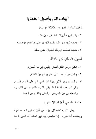 ‫א‬               ‫א‬    ‫א‬
                      ‫ﺩﺨل ﺍﻟﻨﺎﺱ ﺍﻟﻨﺎﺭ ﻤﻥ ﺜﻼﺜﺔ ﺃﺒﻭﺍﺏ:‬
                   ‫١- ﺒﺎﺏ ﺸﺒﻬﺔ ﺃﻭﺭﺜﺕ ﺸﻜﺎ ﻓﻲ ﺩﻴﻥ ﺍﷲ.‬

 ‫٢- ﻭﺒﺎﺏ ﺸﻬﻭﺓ ﺃﻭﺭﺜﺕ ﺘﻘﺩﻴﻡ ﺍﻟﻬﻭﻯ ﻋﻠﻰ ﻁﺎﻋﺘﻪ ﻭﻤﺭﻀﺎﺘﻪ.‬

               ‫٣- ﻭﺒﺎﺏ ﻏﻀﺏ ﺃﻭﺭﺙ ﺍﻟﻌﺩﻭﺍﻥ ﻋﻠﻰ ﺨﻠﻘﻪ.‬

                            ‫ﺃﺼﻭل ﺍﻟﺨﻁﺎﻴﺎ ﻜﻠﻬﺎ ﺜﻼﺜﺔ :‬
          ‫١- ﺍﻟﻜﺒﺭ، ﻭﻫﻭ ﺍﻟﺫﻱ ﺃﺼﺎﺭ ﺇﺒﻠﻴﺱ ﺇﻟﻰ ﻤﺎ ﺃﺼﺎﺭﻩ.‬

            ‫٢- ﻭﺍﻟﺤﺭﺹ، ﻭﻫﻭ ﺍﻟﺫﻱ ﺃﺨﺭﺝ ﺁﺩﻡ ﻤﻥ ﺍﻟﺠﻨﺔ.‬

‫٣- ﻭﺍﻟﺤﺴﺩ، ﻭﻫﻭ ﺍﻟﺫﻱ ﺠﺭﺃ ﺃﺤﺩ ﺍﺒﻨﻲ ﺁﺩﻡ ﻋﻠﻰ ﺃﺨﻴﻪ. ﻓﻤـﻥ‬
‫ﻭﻗﻲ ﺸﺭ ﻫﺫﻩ ﺍﻟﺜﻼﺜﺔ ﻓﻘﺩ ﻭﻗﻲ ﺍﻟﺸﺭ، ﻓﺎﻟﻜﻔﺭ ﻤـﻥ ﺍﻟﻜﺒـﺭ،‬
      ‫ﻭﺍﻟﻤﻌﺎﺼﻲ ﻤﻥ ﺍﻟﺤﺭﺹ، ﻭﺍﻟﺒﻐﻲ ﻭﺍﻟﻅﻠﻡ ﻤﻥ ﺍﻟﺤﺴﺩ.‬

                         ‫ﺤﻜﻤﺔ ﺍﷲ ﻓﻲ ﺃﺠﺯﺍﺀ ﺍﻹﻨﺴﺎﻥ:‬
‫ﺠﻌل ﺍﷲ ﺒﺤﻜﻤﺘﻪ ﻜل ﺠﺯﺀ ﻤﻥ ﺃﺠﺯﺍﺀ ﺍﺒﻥ ﺁﺩﻡ، ﻅﺎﻫﺭﻩ‬
‫ﻭﺒﺎﻁﻨﻪ، ﺁﻟﺔ ﻟﺸﻲﺀ ﺇﺫﺍ ﺍﺴﺘﻌﻤل ﻓﻴﻪ ﻓﻬﻭ ﻜﻤﺎﻟﻪ. ﻓـﺎﻟﻌﻴﻥ ﺁﻟـﺔ‬


‫٠٢١‬
 