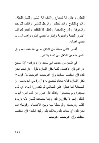 ‫ﻟﻠﻨﻅﺭ. ﻭﺍﻷﺫﻥ ﺁﻟﺔ ﻟﻠﺴﻤﺎﻉ. ﻭﺍﻷﻨﻑ ﺁﻟﺔ ﻟﻠﺸﻡ. ﻭﺍﻟﻠﺴﺎﻥ ﻟﻠﻨﻁﻕ.‬
‫ﻭﺍﻟﻔﺭﺝ ﻟﻠﻨﻜﺎﺡ. ﻭﺍﻟﻴﺩ ﻟﻠﺒﻁﺵ. ﻭﺍﻟﺭﺠل ﻟﻠﻤﺸﻲ. ﻭﺍﻟﻘﻠﺏ ﻟﻠﺘﻭﺤﻴﺩ‬
‫ﻭﺍﻟﻤﻌﺭﻓﺔ. ﻭﺍﻟﺭﻭﺡ ﻟﻠﻤﺤﺒﺔ. ﻭﺍﻟﻌﻘل ﺁﻟﺔ ﻟﻠﺘﻔﻜﻴﺭ ﻭﺍﻟﺘﺩﺒﺭ ﻟﻌﻭﺍﻗﺏ‬
‫ﺍﻷﻤﻭﺭ ﺍﻟﺩﻴﻨﻴﺔ ﻭﺍﻟﺩﻨﻴﻭﻴﺔ ﻭﺇﻴﺜﺎﺭ ﻤﺎ ﻴﻨﺒﻐﻲ ﺇﻴﺜﺎﺭﻩ ﻭﺇﻫﻤـﺎل ﻤـﺎ‬
                                             ‫ﻴﻨﺒﻐﻲ ﺇﻫﻤﺎﻟﻪ.‬

‫ﺃﺨﺴﺭ ﺍﻟﻨﺎﺱ ﺼﻔﻘﺔ ﻤﻥ ﺍﺸﺘﻐل ﻋـﻥ ﺍﷲ ﺒﻨﻔﺴـﻪ، ﺒـل‬
                     ‫ﺃﺨﺴﺭ ﻤﻨﻪ ﻤﻥ ﺍﺸﺘﻐل ﻋﻥ ﻨﻔﺴﻪ ﺒﺎﻟﻨﺎﺱ.‬

‫ﻓﻲ ﺍﻟﺴﻨﻥ ﻤﻥ ﺤﺩﻴﺙ ﺃﺒﻰ ﺴﻌﻴﺩ )٥( ﻴﺭﻓﻌﻪ: "ﺇﺫﺍ ﺃﺼﺒﺢ‬
‫ﺍﺒﻥ ﺁﺩﻡ ﻓﺈﻥ ﺍﻷﻋﻀﺎﺀ ﻜﻠﻬﺎ ﺘﻜﻔﺭ ﺍﻟﻠﺴﺎﻥ، ﺘﻘﻭل: ﺍﺘﻕ ﻓﺈﻨﻤﺎ ﻨﺤﻥ‬
‫ﺒﻙ، ﻓﺈﻥ ﺍﺴﺘﻘﻤﺕ ﺍﺴﺘﻘﻤﻨﺎ ﻭﺇﻥ ﺍﻋﻭﺠﺠﺕ ﺍﻋﻭﺠﺠﻨـﺎ". ﻗﻭﻟـﻪ:‬
‫ﺘﻜﻔﺭ ﺍﻟﻠﺴﺎﻥ، ﻗﻴل: ﻤﻌﻨﺎﻩ ﺘﺨﻀﻊ ﻟﻪ )٦( ﻭﻓـﻲ ﺍﻟﺤـﺩﻴﺙ: ﺃﻥ‬
‫ﺍﻟﺼﺤﺎﺒﺔ ﻟﻤﺎ ﺩﺨﻠﻭﺍ ﻋﻠﻰ ﺍﻟﻨﺠﺎﺸﻲ ﻟﻡ ﻴﻜﻔـﺭﻭﺍ ﻟـﻪ، ﺃﻱ ﻟـﻡ‬
‫ﻴﺴﺠﺩﻭﺍ ﻭﻟﻡ ﻴﺨﻀﻌﻭﺍ. ﻭﻟﺫﻟﻙ ﻗﺎل ﻋﻤﺭﻭ ﺒﻥ ﺍﻟﻌـﺎﺹ: ﺃﻴﻬـﺎ‬
‫ﺍﻟﻤﻠﻙ، ﺇﻨﻬﻡ ﻻ ﻴﻜﻔﺭﻭﻥ ﻟﻙ. ﻭﺇﻨﻤﺎ ﺨﻀﻌﺕ ﻟﻠﺴﺎﻥ ﻷﻨﻪ ﺒﺭﻴـﺩ‬
‫ﺍﻟﻘﻠﺏ ﻭﺘﺭﺠﻤﺎﻨﻪ ﻭﺍﻟﻭﺍﺴﻁﺔ ﺒﻴﻨﻪ ﻭﺒﻴﻥ ﺍﻷﻋﻀﺎﺀ. ﻭﻗﻭﻟﻬﺎ: ﺇﻨﻤﺎ‬
‫ﻨﺤﻥ ﺒﻙ، ﺃﻱ ﻨﺠﺎﺘﻨﺎ ﺒﻙ ﻭﻫﻼﻜﻨﺎ ﺒﻙ، ﻭﻟﻬﺫﺍ ﻗﺎﻟﺕ: ﻓﺈﻥ ﺍﺴﺘﻘﻤﺕ‬
                           ‫ﺍﺴﺘﻘﻤﻨﺎ ﻭﺇﻥ ﺍﻋﻭﺠﺠﺕ ﺍﻋﻭﺠﺠﻨﺎ.‬



‫١٢١‬
 
