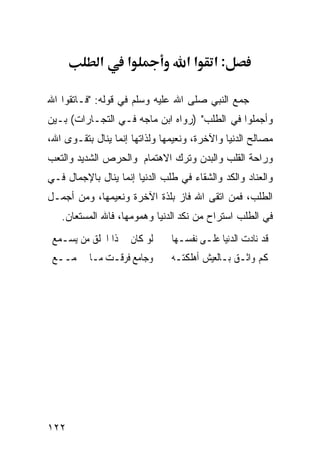 ‫א‬      ‫א‬              ‫אא‬     ‫:א‬

‫ﺠﻤﻊ ﺍﻟﻨﺒﻲ ﺼﻠﻰ ﺍﷲ ﻋﻠﻴﻪ ﻭﺴﻠﻡ ﻓﻲ ﻗﻭﻟﻪ: "ﻓـﺎﺘﻘﻭﺍ ﺍﷲ‬
‫ﻭﺃﺠﻤﻠﻭﺍ ﻓﻲ ﺍﻟﻁﻠﺏ" )ﺭﻭﺍﻩ ﺍﺒﻥ ﻤﺎﺠﻪ ﻓـﻲ ﺍﻟﺘﺠـﺎﺭﺍﺕ( ﺒـﻴﻥ‬
‫ﻤﺼﺎﻟﺢ ﺍﻟﺩﻨﻴﺎ ﻭﺍﻵﺨﺭﺓ، ﻭﻨﻌﻴﻤﻬﺎ ﻭﻟﺫﺍﺘﻬﺎ ﺇﻨﻤﺎ ﻴﻨﺎل ﺒﺘﻘـﻭﻯ ﺍﷲ،‬
‫ﻭﺭﺍﺤﺔ ﺍﻟﻘﻠﺏ ﻭﺍﻟﺒﺩﻥ ﻭﺘﺭﻙ ﺍﻻﻫﺘﻤﺎﻡ ﻭﺍﻟﺤﺭﺹ ﺍﻟﺸﺩﻴﺩ ﻭﺍﻟﺘﻌﺏ‬
‫ﻭﺍﻟﻌﻨﺎﺩ ﻭﺍﻟﻜﺩ ﻭﺍﻟﺸﻘﺎﺀ ﻓﻲ ﻁﻠﺏ ﺍﻟﺩﻨﻴﺎ ﺇﻨﻤﺎ ﻴﻨﺎل ﺒﺎﻹﺠﻤﺎل ﻓـﻲ‬
‫ﺍﻟﻁﻠﺏ، ﻓﻤﻥ ﺍﺘﻘﻰ ﺍﷲ ﻓﺎﺯ ﺒﻠﺫﺓ ﺍﻵﺨﺭﺓ ﻭﻨﻌﻴﻤﻬﺎ، ﻭﻤﻥ ﺃﺠﻤـل‬
   ‫ﻓﻲ ﺍﻟﻁﻠﺏ ﺍﺴﺘﺭﺍﺡ ﻤﻥ ﻨﻜﺩ ﺍﻟﺩﻨﻴﺎ ﻭﻫﻤﻭﻤﻬﺎ، ﻓﺎﷲ ﺍﻟﻤﺴﺘﻌﺎﻥ.‬
 ‫ﻟﻮ ﻛﺎﻥ ﰲ ﺫﺍ ﺍﳋﻠﻖ ﻣﻦ ﻳﺴـﻤﻊ‬     ‫ﻗﺪ ﻧﺎﺩﺕ ﺍﻟﺪﻧﻴﺎ ﻋﻠـﻰ ﻧﻔﺴـﻬﺎ‬
 ‫ﻭﺟﺎﻣﻊ ﻓﺮﻗـﺖ ﻣـﺎ ﳚﻤــﻊ‬         ‫ﻛﻢ ﻭﺍﺛـﻖ ﺑـﺎﻟﻌﻴﺶ ﺃﻫﻠﻜﺘـﻪ‬




‫٢٢١‬
 