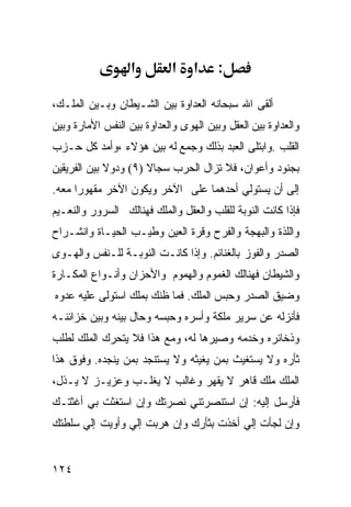 ‫א‬         ‫א‬    ‫א‬     ‫:‬

‫ﺃﻟﻘﻰ ﺍﷲ ﺴﺒﺤﺎﻨﻪ ﺍﻟﻌﺩﺍﻭﺓ ﺒﻴﻥ ﺍﻟﺸـﻴﻁﺎﻥ ﻭﺒـﻴﻥ ﺍﻟﻤﻠـﻙ،‬
‫ﻭﺍﻟﻌﺩﺍﻭﺓ ﺒﻴﻥ ﺍﻟﻌﻘل ﻭﺒﻴﻥ ﺍﻟﻬﻭﻯ ﻭﺍﻟﻌﺩﺍﻭﺓ ﺒﻴﻥ ﺍﻟﻨﻔﺱ ﺍﻷﻤﺎﺭﺓ ﻭﺒﻴﻥ‬
‫ﺍﻟﻘﻠﺏ .ﻭﺍﺒﺘﻠﻰ ﺍﻟﻌﺒﺩ ﺒﺫﻟﻙ ﻭﺠﻤﻊ ﻟﻪ ﺒﻴﻥ ﻫﺅﻻﺀ ،ﻭﺃﻤﺩ ﻜل ﺤـﺯﺏ‬
‫ﺒﺠﻨﻭﺩ ﻭﺃﻋﻭﺍﻥ، ﻓﻼ ﺘﺯﺍل ﺍﻟﺤﺭﺏ ﺴﺠﺎﻻ )٩( ﻭﺩﻭﻻ ﺒﻴﻥ ﺍﻟﻔﺭﻴﻘﻴﻥ‬
‫ﺇﻟﻰ ﺃﻥ ﻴﺴﺘﻭﻟﻲ ﺃﺤﺩﻫﻤﺎ ﻋﻠﻰ ﺍﻵﺨﺭ ﻭﻴﻜﻭﻥ ﺍﻵﺨﺭ ﻤﻘﻬﻭﺭﺍ ﻤﻌﻪ.‬
‫ﻓﺈﺫﺍ ﻜﺎﻨﺕ ﺍﻟﻨﻭﺒﺔ ﻟﻠﻘﻠﺏ ﻭﺍﻟﻌﻘل ﻭﺍﻟﻤﻠﻙ ﻓﻬﻨﺎﻟﻙ ﺍﻟﺴﺭﻭﺭ ﻭﺍﻟﻨﻌـﻴﻡ‬
‫ﻭﺍﻟﻠﺫﺓ ﻭﺍﻟﺒﻬﺠﺔ ﻭﺍﻟﻔﺭﺡ ﻭﻗﺭﺓ ﺍﻟﻌﻴﻥ ﻭﻁﻴـﺏ ﺍﻟﺤﻴـﺎﺓ ﻭﺍﻨﺸـﺭﺍﺡ‬
‫ﺍﻟﺼﺩﺭ ﻭﺍﻟﻔﻭﺯ ﺒﺎﻟﻐﻨﺎﺌﻡ. ﻭﺇﺫﺍ ﻜﺎﻨـﺕ ﺍﻟﻨﻭﺒـﺔ ﻟﻠـﻨﻔﺱ ﻭﺍﻟﻬـﻭﻯ‬
‫ﻭﺍﻟﺸﻴﻁﺎﻥ ﻓﻬﻨﺎﻟﻙ ﺍﻟﻐﻤﻭﻡ ﻭﺍﻟﻬﻤﻭﻡ ﻭﺍﻷﺤﺯﺍﻥ ﻭﺃﻨـﻭﺍﻉ ﺍﻟﻤﻜـﺎﺭﺓ‬
‫ﻭﻀﻴﻕ ﺍﻟﺼﺩﺭ ﻭﺤﺒﺱ ﺍﻟﻤﻠﻙ. ﻓﻤﺎ ﻅﻨﻙ ﺒﻤﻠﻙ ﺍﺴﺘﻭﻟﻰ ﻋﻠﻴﻪ ﻋﺩﻭﻩ‬
‫ﻓﺄﻨﺯﻟﻪ ﻋﻥ ﺴﺭﻴﺭ ﻤﻠﻜﺔ ﻭﺃﺴﺭﻩ ﻭﺤﺒﺴﻪ ﻭﺤﺎل ﺒﻴﻨﻪ ﻭﺒﻴﻥ ﺨﺯﺍﺌﻨـﻪ‬
‫ﻭﺫﺨﺎﺌﺭﻩ ﻭﺨﺩﻤﻪ ﻭﺼﻴﺭﻫﺎ ﻟﻪ، ﻭﻤﻊ ﻫﺫﺍ ﻓﻼ ﻴﺘﺤﺭﻙ ﺍﻟﻤﻠﻙ ﻟﻁﻠﺏ‬
‫ﺜﺄﺭﻩ ﻭﻻ ﻴﺴﺘﻐﻴﺙ ﺒﻤﻥ ﻴﻐﻴﺜﻪ ﻭﻻ ﻴﺴﺘﻨﺠﺩ ﺒﻤﻥ ﻴﻨﺠﺩﻩ. ﻭﻓﻭﻕ ﻫﺫﺍ‬
‫ﺍﻟﻤﻠﻙ ﻤﻠﻙ ﻗﺎﻫﺭ ﻻ ﻴﻘﻬﺭ ﻭﻏﺎﻟﺏ ﻻ ﻴﻐﻠـﺏ ﻭﻋﺯﻴـﺯ ﻻ ﻴـﺫل،‬
‫ﻓﺄﺭﺴل ﺇﻟﻴﻪ: ﺇﻥ ﺍﺴﺘﻨﺼﺭﺘﻨﻲ ﻨﺼﺭﺘﻙ ﻭﺇﻥ ﺍﺴﺘﻐﺜﺕ ﺒﻲ ﺃﻏﺜﺘـﻙ‬
‫ﻭﺇﻥ ﻟﺠﺄﺕ ﺇﻟﻲ ﺃﺨﺫﺕ ﺒﺜﺄﺭﻙ ﻭﺇﻥ ﻫﺭﺒﺕ ﺇﻟﻲ ﻭﺃﻭﻴﺕ ﺇﻟﻲ ﺴﻠﻁﺘﻙ‬


‫٤٢١‬
 