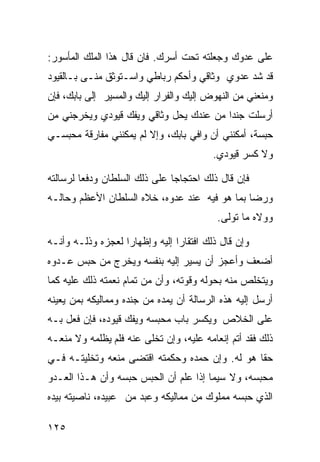 ‫ﻋﻠﻰ ﻋﺩﻭﻙ ﻭﺠﻌﻠﺘﻪ ﺘﺤﺕ ﺃﺴﺭﻙ. ﻓﺎﻥ ﻗﺎل ﻫﺫﺍ ﺍﻟﻤﻠﻙ ﺍﻟﻤﺄﺴﻭﺭ:‬
‫ﻗﺩ ﺸﺩ ﻋﺩﻭﻱ ﻭﺜﺎﻗﻲ ﻭﺃﺤﻜﻡ ﺭﺒﺎﻁﻲ ﻭﺍﺴـﺘﻭﺜﻕ ﻤﻨـﻰ ﺒـﺎﻟﻘﻴﻭﺩ‬
‫ﻭﻤﻨﻌﻨﻲ ﻤﻥ ﺍﻟﻨﻬﻭﺽ ﺇﻟﻴﻙ ﻭﺍﻟﻔﺭﺍﺭ ﺇﻟﻴﻙ ﻭﺍﻟﻤﺴﻴﺭ ﺇﻟﻰ ﺒﺎﺒﻙ، ﻓﺈﻥ‬
‫ﺃﺭﺴﻠﺕ ﺠﻨﺩﺍ ﻤﻥ ﻋﻨﺩﻙ ﻴﺤل ﻭﺜﺎﻗﻲ ﻭﻴﻔﻙ ﻗﻴﻭﺩﻱ ﻭﻴﺨﺭﺠﻨﻲ ﻤﻥ‬
‫ﺤﺒﺴﺔ، ﺃﻤﻜﻨﻨﻲ ﺃﻥ ﻭﺍﻓﻲ ﺒﺎﺒﻙ، ﻭﺇﻻ ﻟﻡ ﻴﻤﻜﻨﻨﻲ ﻤﻔﺎﺭﻗﺔ ﻤﺤﺒﺴـﻲ‬
                                         ‫ﻭﻻ ﻜﺴﺭ ﻗﻴﻭﺩﻱ.‬

‫ﻓﺈﻥ ﻗﺎل ﺫﻟﻙ ﺍﺤﺘﺠﺎﺠﺎ ﻋﻠﻰ ﺫﻟﻙ ﺍﻟﺴﻠﻁﺎﻥ ﻭﺩﻓﻌﺎ ﻟﺭﺴﺎﻟﺘﻪ‬
‫ﻭﺭﻀﺎ ﺒﻤﺎ ﻫﻭ ﻓﻴﻪ ﻋﻨﺩ ﻋﺩﻭﻩ، ﺨﻼﻩ ﺍﻟﺴﻠﻁﺎﻥ ﺍﻷﻋﻅﻡ ﻭﺤﺎﻟـﻪ‬
                                          ‫ﻭﻭﻻﻩ ﻤﺎ ﺘﻭﻟﻰ.‬

‫ﻭﺇﻥ ﻗﺎل ﺫﻟﻙ ﺍﻓﺘﻘﺎﺭﺍ ﺇﻟﻴﻪ ﻭﺇﻅﻬﺎﺭﺍ ﻟﻌﺠﺯﻩ ﻭﺫﻟـﻪ ﻭﺃﻨـﻪ‬
‫ﺃﻀﻌﻑ ﻭﺃﻋﺠﺯ ﺃﻥ ﻴﺴﻴﺭ ﺇﻟﻴﻪ ﺒﻨﻔﺴﻪ ﻭﻴﺨﺭﺝ ﻤﻥ ﺤﺒﺱ ﻋـﺩﻭﻩ‬
‫ﻭﻴﺘﺨﻠﺹ ﻤﻨﻪ ﺒﺤﻭﻟﻪ ﻭﻗﻭﺘﻪ، ﻭﺃﻥ ﻤﻥ ﺘﻤﺎﻡ ﻨﻌﻤﺘﻪ ﺫﻟﻙ ﻋﻠﻴﻪ ﻜﻤﺎ‬
‫ﺃﺭﺴل ﺇﻟﻴﻪ ﻫﺫﻩ ﺍﻟﺭﺴﺎﻟﺔ ﺃﻥ ﻴﻤﺩﻩ ﻤﻥ ﺠﻨﺩﻩ ﻭﻤﻤﺎﻟﻴﻜﻪ ﺒﻤﻥ ﻴﻌﻴﻨﻪ‬
‫ﻋﻠﻰ ﺍﻟﺨﻼﺹ ﻭﻴﻜﺴﺭ ﺒﺎﺏ ﻤﺤﺒﺴﻪ ﻭﻴﻔﻙ ﻗﻴﻭﺩﻩ، ﻓﺈﻥ ﻓﻌل ﺒـﻪ‬
‫ﺫﻟﻙ ﻓﻘﺩ ﺃﺘﻡ ﺇﻨﻌﺎﻤﻪ ﻋﻠﻴﻪ، ﻭﺇﻥ ﺘﺨﻠﻰ ﻋﻨﻪ ﻓﻠﻡ ﻴﻅﻠﻤﻪ ﻭﻻ ﻤﻨﻌـﻪ‬
‫ﺤﻘﺎ ﻫﻭ ﻟﻪ. ﻭﺇﻥ ﺤﻤﺩﻩ ﻭﺤﻜﻤﺘﻪ ﺍﻗﺘﻀﻰ ﻤﻨﻌﻪ ﻭﺘﺨﻠﻴﺘـﻪ ﻓـﻲ‬
‫ﻤﺤﺒﺴﻪ، ﻭﻻ ﺴﻴﻤﺎ ﺇﺫﺍ ﻋﻠﻡ ﺃﻥ ﺍﻟﺤﺒﺱ ﺤﺒﺴﻪ ﻭﺃﻥ ﻫـﺫﺍ ﺍﻟﻌـﺩﻭ‬
‫ﺍﻟﺫﻱ ﺤﺒﺴﻪ ﻤﻤﻠﻭﻙ ﻤﻥ ﻤﻤﺎﻟﻴﻜﻪ ﻭﻋﺒﺩ ﻤﻥ ﻋﺒﻴﺩﻩ، ﻨﺎﺼﻴﺘﻪ ﺒﻴﺩﻩ‬

‫٥٢١‬
 