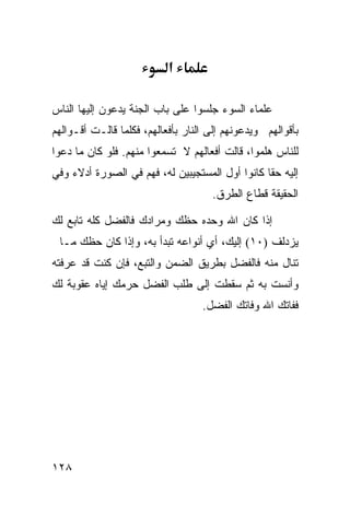 ‫א‬

‫ﻋﻠﻤﺎﺀ ﺍﻟﺴﻭﺀ ﺠﻠﺴﻭﺍ ﻋﻠﻰ ﺒﺎﺏ ﺍﻟﺠﻨﺔ ﻴﺩﻋﻭﻥ ﺇﻟﻴﻬﺎ ﺍﻟﻨﺎﺱ‬
‫ﺒﺄﻗﻭﺍﻟﻬﻡ ﻭﻴﺩﻋﻭﻨﻬﻡ ﺇﻟﻰ ﺍﻟﻨﺎﺭ ﺒﺄﻓﻌﺎﻟﻬﻡ، ﻓﻜﻠﻤﺎ ﻗﺎﻟـﺕ ﺃﻗـﻭﺍﻟﻬﻡ‬
‫ﻟﻠﻨﺎﺱ ﻫﻠﻤﻭﺍ، ﻗﺎﻟﺕ ﺃﻓﻌﺎﻟﻬﻡ ﻻ ﺘﺴﻤﻌﻭﺍ ﻤﻨﻬﻡ. ﻓﻠﻭ ﻜﺎﻥ ﻤﺎ ﺩﻋﻭﺍ‬
‫ﺇﻟﻴﻪ ﺤﻘﺎ ﻜﺎﻨﻭﺍ ﺃﻭل ﺍﻟﻤﺴﺘﺠﻴﺒﻴﻥ ﻟﻪ، ﻓﻬﻡ ﻓﻲ ﺍﻟﺼﻭﺭﺓ ﺃﺩﻻﺀ ﻭﻓﻲ‬
                                     ‫ﺍﻟﺤﻘﻴﻘﺔ ﻗﻁﺎﻉ ﺍﻟﻁﺭﻕ.‬

‫ﺇﺫﺍ ﻜﺎﻥ ﺍﷲ ﻭﺤﺩﻩ ﺤﻅﻙ ﻭﻤﺭﺍﺩﻙ ﻓﺎﻟﻔﻀل ﻜﻠﻪ ﺘﺎﺒﻊ ﻟﻙ‬
 ‫ﻴﺯﺩﻟﻑ )٠١( ﺇﻟﻴﻙ، ﺃﻱ ﺃﻨﻭﺍﻋﻪ ﺘﺒﺩﺃ ﺒﻪ، ﻭﺇﺫﺍ ﻜﺎﻥ ﺤﻅﻙ ﻤـﺎ‬
‫ﺘﻨﺎل ﻤﻨﻪ ﻓﺎﻟﻔﻀل ﺒﻁﺭﻴﻕ ﺍﻟﻀﻤﻥ ﻭﺍﻟﺘﺒﻊ، ﻓﺈﻥ ﻜﻨﺕ ﻗﺩ ﻋﺭﻓﺘﻪ‬
‫ﻭﺃﻨﺴﺕ ﺒﻪ ﺜﻡ ﺴﻘﻁﺕ ﺇﻟﻰ ﻁﻠﺏ ﺍﻟﻔﻀل ﺤﺭﻤﻙ ﺇﻴﺎﻩ ﻋﻘﻭﺒﺔ ﻟﻙ‬
                                   ‫ﻓﻔﺎﺘﻙ ﺍﷲ ﻭﻓﺎﺘﻙ ﺍﻟﻔﻀل.‬




‫٨٢١‬
 