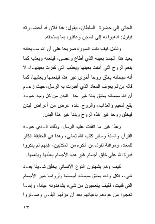 ‫ﺍﻟﺠﺎﻨﻲ ﺇﻟﻰ ﺤﻀﺭﺓ ﺍﻟﺴﻠﻁﺎﻥ، ﻓﻴﻘﻭل: ﻫﺫﺍ ﻓﻼﻥ ﻗﺩ ﺃﺤﻀـﺭﺘﻪ‬
           ‫ﻓﻴﻘﻭل: ﺍﺫﻫﺒﻭﺍ ﺒﻪ ﺇﻟﻰ ﺍﻟﺴﺠﻥ ﻭﻋﺎﻗﺒﻭﻩ ﺒﻤﺎ ﻴﺴﺘﺤﻘﻪ.‬

‫ﻭﺘﺄﻤل ﻜﻴﻑ ﺩﻟﺕ ﺍﻟﺴﻭﺭﺓ ﺼﺭﻴﺤﺎ ﻋﻠﻰ ﺃﻥ ﺍﷲ ﺴـﺒﺤﺎﻨﻪ‬
                  ‫ﹰ‬
‫ﻴﻌﻴﺩ ﻫﺫﺍ ﺍﻟﺠﺴﺩ ﺒﻌﻴﻨﻪ ﺍﻟﺫﻱ ﺃﻁﺎﻉ ﻭﻋﺼﻰ، ﻓﻴﻨﻌﻤﻪ ﻭﻴﻌﺫﺒﻪ ﻜﻤﺎ‬
‫ﻴﻨﻌﻡ ﺍﻟﺭﻭﺡ ﺍﻟﺘﻲ ﺁﻤﻨﺕ ﺒﻌﻴﻨﻬﺎ ﻭﻴﻌﺫﺏ ﺍﻟﺘﻲ ﻜﻔﺭﺕ ﺒﻌﻴﻨﻬـﺎ، ﻻ‬
‫ﺃﻨﻪ ﺴﺒﺤﺎﻨﻪ ﻴﺨﻠﻕ ﺭﻭﺤﺎ ﺃﺨﺭﻯ ﻏﻴﺭ ﻫﺫﻩ ﻓﻴﻨﻌﻤﻬﺎ ﻭﻴﻌﺫﺒﻬﺎ، ﻜﻤﺎ‬
                                  ‫ﹰ‬
‫ﻗﺎﻟﻪ ﻤﻥ ﻟﻡ ﻴﻌﺭﻑ ﺍﻟﻤﻌﺎﺩ ﺍﻟﺫﻱ ﺃﺨﺒﺭﺕ ﺒﻪ ﺍﻟﺭﺴل، ﺤﻴﺙ ﺯﻋـﻡ‬
‫ﺃﻥ ﺍﷲ ﺴﺒﺤﺎﻨﻪ ﻴﺨﻠﻕ ﺒﺩﻨﺎ ﻏﻴﺭ ﻫﺫﺍ ﺍﻟﺒﺩﻥ ﻤﻥ ﻜل ﻭﺠﻪ ﻋﻠﻴـﻪ‬
‫ﻴﻘﻊ ﺍﻟﻨﻌﻴﻡ ﻭﺍﻟﻌﺫﺍﺏ، ﻭﺍﻟﺭﻭﺡ ﻋﻨﺩﻩ ﻋﺭﺽ ﻤﻥ ﺃﻋﺭﺍﺽ ﺍﻟﺒﺩﻥ‬
          ‫ﻓﻴﺨﻠﻕ ﺭﻭﺤﺎ ﻏﻴﺭ ﻫﺫﻩ ﺍﻟﺭﻭﺡ ﻭﺒﺩﻨﺎ ﻏﻴﺭ ﻫﺫﺍ ﺍﻟﺒﺩﻥ.‬
                                             ‫ﹰ‬

‫ﻭﻫﺫﺍ ﻏﻴﺭ ﻤﺎ ﺍﺘﻔﻘﺕ ﻋﻠﻴﻪ ﺍﻟﺭﺴل، ﻭﺫﻟﻙ ﺍﻟـﺫﻱ ﻋﻠﻴـﻪ‬
‫ﺍﻟﻘﺭﺁﻥ ﻭﺍﻟﺴﻨﺔ ﻭﺴﺎﺌﺭ ﻜﺘﺏ ﺍﷲ ﺘﻌﺎﻟﻰ، ﻭﻫﺫﺍ ﻓﻲ ﺍﻟﺤﻘﻴﻘﺔ ﺇﻨﻜﺎﺭ‬
‫ﻟﻠﻤﻌﺎﺩ، ﻭﻤﻭﺍﻓﻘﺔ ﻟﻘﻭل ﻤﻥ ﺃﻨﻜﺭﻩ ﻤﻥ ﺍﻟﻤﻜﺫﺒﻴﻥ، ﻓﺈﻨﻬﻡ ﻟﻡ ﻴﻨﻜﺭﻭﺍ‬
 ‫ﻗﺩﺭﺓ ﺍﷲ ﻋﻠﻰ ﺨﻠﻕ ﺃﺠﺴﺎﻡ ﻏﻴﺭ ﻫﺫﻩ ﺍﻷﺠﺴﺎﻡ ﻴﻌﺫﺒﻬﺎ ﻭﻴﻨﻌﻤﻬﺎ.‬

‫ﻜﻴﻑ ﻭﻫﻡ ﻴﺸﻬﺩﻭﻥ ﺍﻟﻨﻭﻉ ﺍﻹﻨﺴﺎﻨﻲ ﻴﺨﻠﻕ ﺸـﻴﺌﺎ ﺒﻌـﺩ‬
     ‫ﹰ‬
‫ﺸﻲﺀ، ﻓﻜل ﻭﻗﺕ ﻴﺨﻠﻕ ﺴﺒﺤﺎﻨﻪ ﺃﺠﺴﺎﻤﺎ ﻭﺃﺭﻭﺍﺤﺎ ﻏﻴﺭ ﺍﻷﺠﺴﺎﻡ‬
           ‫ﹰ‬       ‫ﹰ‬
‫ﺍﻟﺘﻲ ﻓﻨﻴﺕ، ﻓﻜﻴﻑ ﻴﺘﻌﺠﺒﻭﻥ ﻤﻥ ﺸﻲﺀ ﻴﺸﺎﻫﺩﻭﻨﻪ ﻋﻴﺎﻨﹰ، ﻭﺇﻨﻤـﺎ‬
        ‫ﺎ‬
‫ﺘﻌﺠﺒﻭﺍ ﻤﻥ ﻋﻭﺩﻫﻡ ﺒﺄﻋﻴﺎﻨﻬﻡ ﺒﻌﺩ ﺃﻥ ﻤﺯﻗﻬﻡ ﺍﻟﺒﻠـﻰ ﻭﺼـﺎﺭﻭﺍ‬

‫٣١‬
 