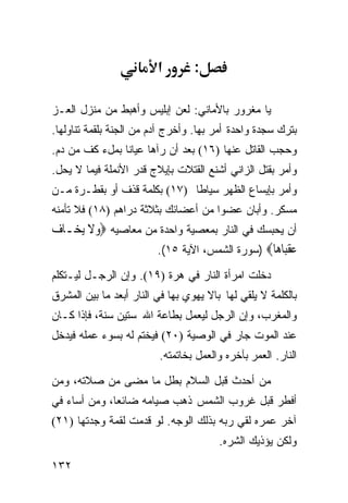 ‫א‬        ‫:‬

‫ﻴﺎ ﻤﻐﺭﻭﺭ ﺒﺎﻷﻤﺎﻨﻲ: ﻟﻌﻥ ﺇﺒﻠﻴﺱ ﻭﺃﻫﺒﻁ ﻤﻥ ﻤﻨﺯل ﺍﻟﻌـﺯ‬
‫ﺒﺘﺭﻙ ﺴﺠﺩﺓ ﻭﺍﺤﺩﺓ ﺃﻤﺭ ﺒﻬﺎ. ﻭﺃﺨﺭﺝ ﺁﺩﻡ ﻤﻥ ﺍﻟﺠﻨﺔ ﺒﻠﻘﻤﺔ ﺘﻨﺎﻭﻟﻬﺎ.‬
‫ﻭﺤﺠﺏ ﺍﻟﻘﺎﺘل ﻋﻨﻬﺎ )٦١( ﺒﻌﺩ ﺃﻥ ﺭﺁﻫﺎ ﻋﻴﺎﻨﺎ ﺒﻤلﺀ ﻜﻑ ﻤﻥ ﺩﻡ.‬
‫ﻭﺃﻤﺭ ﺒﻘﺘل ﺍﻟﺯﺍﻨﻲ ﺃﺸﻨﻊ ﺍﻟﻘﺘﻼﺕ ﺒﺈﻴﻼﺝ ﻗﺩﺭ ﺍﻷﻨﻤﻠﺔ ﻓﻴﻤﺎ ﻻ ﻴﺤل.‬
‫ﻭﺃﻤﺭ ﺒﺈﻴﺴﺎﻉ ﺍﻟﻅﻬﺭ ﺴﻴﺎﻁﺎ )٧١( ﺒﻜﻠﻤﺔ ﻗﺫﻑ ﺃﻭ ﺒﻘﻁـﺭﺓ ﻤـﻥ‬
‫ﻤﺴﻜﺭ. ﻭﺃﺒﺎﻥ ﻋﻀﻭﺍ ﻤﻥ ﺃﻋﻀﺎﺌﻙ ﺒﺜﻼﺜﺔ ﺩﺭﺍﻫﻡ )٨١( ﻓﻼ ﺘﺄﻤﻨﻪ‬
‫ﺃﻥ ﻴﺤﺒﺴﻙ ﻓﻲ ﺍﻟﻨﺎﺭ ﺒﻤﻌﺼﻴﺔ ﻭﺍﺤﺩﺓ ﻤﻥ ﻤﻌﺎﺼﻴﻪ ‪‬ﻭﻻ ‪‬ﻳﺨ‪‬ـﺎﻑ‪‬‬
         ‫‪‬ﹶ‬
                      ‫ﻋﻘ‪‬ﺎ ‪‬ﺎ‪) ‬ﺴﻭﺭﺓ ﺍﻟﺸﻤﺱ، ﺍﻵﻴﺔ ٥١(.‬
                                                ‫‪ ‬ﹾﺒ ﻫ‬
‫ﺩﺨﻠﺕ ﺍﻤﺭﺃﺓ ﺍﻟﻨﺎﺭ ﻓﻲ ﻫﺭﺓ )٩١(. ﻭﺇﻥ ﺍﻟﺭﺠـل ﻟﻴـﺘﻜﻠﻡ‬
‫ﺒﺎﻟﻜﻠﻤﺔ ﻻ ﻴﻠﻘﻲ ﻟﻬﺎ ﺒﺎﻻ ﻴﻬﻭﻱ ﺒﻬﺎ ﻓﻲ ﺍﻟﻨﺎﺭ ﺃﺒﻌﺩ ﻤﺎ ﺒﻴﻥ ﺍﻟﻤﺸﺭﻕ‬
‫ﻭﺍﻟﻤﻐﺭﺏ، ﻭﺇﻥ ﺍﻟﺭﺠل ﻟﻴﻌﻤل ﺒﻁﺎﻋﺔ ﺍﷲ ﺴﺘﻴﻥ ﺴﻨﺔ، ﻓﺈﺫﺍ ﻜـﺎﻥ‬
‫ﻋﻨﺩ ﺍﻟﻤﻭﺕ ﺠﺎﺭ ﻓﻲ ﺍﻟﻭﺼﻴﺔ )٠٢( ﻓﻴﺨﺘﻡ ﻟﻪ ﺒﺴﻭﺀ ﻋﻤﻠﻪ ﻓﻴﺩﺨل‬
                         ‫ﺍﻟﻨﺎﺭ. ﺍﻟﻌﻤﺭ ﺒﺂﺨﺭﻩ ﻭﺍﻟﻌﻤل ﺒﺨﺎﺘﻤﺘﻪ.‬

‫ﻤﻥ ﺃﺤﺩﺙ ﻗﺒل ﺍﻟﺴﻼﻡ ﺒﻁل ﻤﺎ ﻤﻀﻰ ﻤﻥ ﺼﻼﺘﻪ، ﻭﻤﻥ‬
‫ﺃﻓﻁﺭ ﻗﺒل ﻏﺭﻭﺏ ﺍﻟﺸﻤﺱ ﺫﻫﺏ ﺼﻴﺎﻤﻪ ﻀﺎﺌﻌﺎ، ﻭﻤﻥ ﺃﺴﺎﺀ ﻓﻲ‬
‫ﺁﺨﺭ ﻋﻤﺭﻩ ﻟﻘﻲ ﺭﺒﻪ ﺒﺫﻟﻙ ﺍﻟﻭﺠﻪ. ﻟﻭ ﻗﺩﻤﺕ ﻟﻘﻤﺔ ﻭﺠﺩﺘﻬﺎ )١٢(‬
                                        ‫ﻭﻟﻜﻥ ﻴﺅﺫﻴﻙ ﺍﻟﺸﺭﻩ.‬
‫٢٣١‬
 