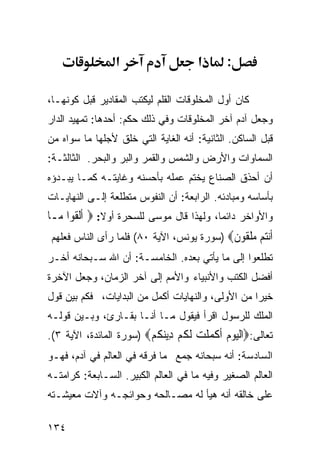 ‫א‬                    ‫א‬      ‫:‬

‫ﻜﺎﻥ ﺃﻭل ﺍﻟﻤﺨﻠﻭﻗﺎﺕ ﺍﻟﻘﻠﻡ ﻟﻴﻜﺘﺏ ﺍﻟﻤﻘﺎﺩﻴﺭ ﻗﺒل ﻜﻭﻨﻬـﺎ،‬
‫ﻭﺠﻌل ﺁﺩﻡ ﺁﺨﺭ ﺍﻟﻤﺨﻠﻭﻗﺎﺕ ﻭﻓﻲ ﺫﻟﻙ ﺤﻜﻡ: ﺃﺤﺩﻫﺎ: ﺘﻤﻬﻴﺩ ﺍﻟﺩﺍﺭ‬
‫ﻗﺒل ﺍﻟﺴﺎﻜﻥ. ﺍﻟﺜﺎﻨﻴﺔ: ﺃﻨﻪ ﺍﻟﻐﺎﻴﺔ ﺍﻟﺘﻲ ﺨﻠﻕ ﻷﺠﻠﻬﺎ ﻤﺎ ﺴﻭﺍﻩ ﻤﻥ‬
‫ﺍﻟﺴﻤﺎﻭﺍﺕ ﻭﺍﻷﺭﺽ ﻭﺍﻟﺸﻤﺱ ﻭﺍﻟﻘﻤﺭ ﻭﺍﻟﺒﺭ ﻭﺍﻟﺒﺤﺭ. ﺍﻟﺜﺎﻟﺜـﺔ:‬
‫ﺃﻥ ﺃﺤﺫﻕ ﺍﻟﺼﻨﺎﻉ ﻴﺨﺘﻡ ﻋﻤﻠﻪ ﺒﺄﺤﺴﻨﻪ ﻭﻏﺎﻴﺘـﻪ ﻜﻤـﺎ ﻴﺒـﺩﺅﻩ‬
‫ﺒﺄﺴﺎﺴﻪ ﻭﻤﺒﺎﺩﺌﻪ. ﺍﻟﺭﺍﺒﻌﺔ: ﺃﻥ ﺍﻟﻨﻔﻭﺱ ﻤﺘﻁﻠﻌﺔ ﺇﻟـﻰ ﺍﻟﻨﻬﺎﻴـﺎﺕ‬
‫ﻭﺍﻷﻭﺍﺨﺭ ﺩﺍﺌﻤﺎ، ﻭﻟﻬﺫﺍ ﻗﺎل ﻤﻭﺴﻰ ﻟﻠﺴﺤﺭﺓ ﺃﻭﻻ: ‪ ‬ﹶﺃﹾﻟ ﹸﻮﺍ ﻣ‪‬ـﺎ‬
       ‫ﻘ‬         ‫ﹰ‬
‫ﺃﻧ‪‬ﻢ ﻣﻠ ﹸﻮﻥ‪) ‬ﺴﻭﺭﺓ ﻴﻭﻨﺱ، ﺍﻵﻴﺔ ٠٨( ﻓﻠﻤﺎ ﺭﺃﻯ ﺍﻟﻨﺎﺱ ﻓﻌﻠﻬﻡ‬
                                           ‫ﹶ‪‬ﺘ ‪ ‬ﹾﻘ ﹶ‬
‫ﺘﻁﻠﻌﻭﺍ ﺇﻟﻰ ﻤﺎ ﻴﺄﺘﻲ ﺒﻌﺩﻩ. ﺍﻟﺨﺎﻤﺴـﺔ: ﺃﻥ ﺍﷲ ﺴـﺒﺤﺎﻨﻪ ﺃﺨـﺭ‬
‫ﺃﻓﻀل ﺍﻟﻜﺘﺏ ﻭﺍﻷﻨﺒﻴﺎﺀ ﻭﺍﻷﻤﻡ ﺇﻟﻰ ﺁﺨﺭ ﺍﻟﺯﻤﺎﻥ، ﻭﺠﻌل ﺍﻵﺨﺭﺓ‬
‫ﺨﻴﺭﺍ ﻤﻥ ﺍﻷﻭﻟﻰ، ﻭﺍﻟﻨﻬﺎﻴﺎﺕ ﺃﻜﻤل ﻤﻥ ﺍﻟﺒﺩﺍﻴﺎﺕ، ﻓﻜﻡ ﺒﻴﻥ ﻗﻭل‬
‫ﺍﻟﻤﻠﻙ ﻟﻠﺭﺴﻭل ﺍﻗﺭﺃ ﻓﻴﻘﻭل ﻤـﺎ ﺃﻨـﺎ ﺒﻘـﺎﺭﺉ، ﻭﺒـﻴﻥ ﻗﻭﻟـﻪ‬
‫ﺘﻌﺎﻟﻰ:‪‬ﺍﻟﻴﻮﻡ ﺃﻛﻤﻠﺖ ﻟﻜﻢ ِﻳﻨﻜﻢ‪) ‬ﺴﻭﺭﺓ ﺍﻟﻤﺎﺌﺩﺓ، ﺍﻵﻴﺔ ٣(.‬
                         ‫ﹾ‪   ‬ﹶ ﹾ ‪ ‬ﹾ ‪ ‬ﹶ ﹸ ‪ ‬ﺩ ‪ ‬ﹸ ‪‬‬
‫ﺍﻟﺴﺎﺩﺴﺔ: ﺃﻨﻪ ﺴﺒﺤﺎﻨﻪ ﺠﻤﻊ ﻤﺎ ﻓﺭﻗﻪ ﻓﻲ ﺍﻟﻌﺎﻟﻡ ﻓﻲ ﺁﺩﻡ، ﻓﻬـﻭ‬
‫ﺍﻟﻌﺎﻟﻡ ﺍﻟﺼﻐﻴﺭ ﻭﻓﻴﻪ ﻤﺎ ﻓﻲ ﺍﻟﻌﺎﻟﻡ ﺍﻟﻜﺒﻴﺭ. ﺍﻟﺴـﺎﺒﻌﺔ: ﻜﺭﺍﻤﺘـﻪ‬
‫ﻋﻠﻰ ﺨﺎﻟﻘﻪ ﺃﻨﻪ ﻫﻴﺄ ﻟﻪ ﻤﺼـﺎﻟﺤﻪ ﻭﺤﻭﺍﺌﺠـﻪ ﻭﺁﻻﺕ ﻤﻌﻴﺸـﺘﻪ‬

‫٤٣١‬
 