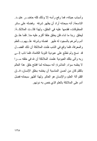 ‫ﻭﺃﺴﺒﺎﺏ ﺤﻴﺎﺘﻪ، ﻓﻤﺎ ﺭﻓﻊ ﺭﺃﺴﻪ ﺇﻻ ﻭﺫﻟﻙ ﻜﻠﻪ ﺤﺎﻀـﺭ ﻋﺘﻴـﺩ.‬
‫ﺍﻟﺘﺎﺴﻌﺔ: ﺃﻨﻪ ﺴﺒﺤﺎﻨﻪ ﺃﺭﺍﺩ ﺃﻥ ﻴﻅﻬﺭ ﺸﺭﻓﻪ ﻭﻓﻀﻠﻪ ﻋﻠﻰ ﺴﺎﺌﺭ‬
‫ﺍﻟﻤﺨﻠﻭﻗﺎﺕ، ﻓﻘﺩﻤﻬﺎ ﻋﻠﻴﻪ ﻓﻲ ﺍﻟﺨﻠﻕ، ﻭﻟﻬﺫﺍ ﻗﺎﻟـﺕ ﺍﻟﻤﻼﺌﻜـﺔ:‬
‫ﻟﻴﺨﻠﻕ ﺭﺒﻨﺎ ﻤﺎ ﺸﺎﺀ ﻓﻠﻥ ﻴﺨﻠﻕ ﺨﻠﻘﺎ ﺃﻜﺭﻡ ﻋﻠﻴﻪ ﻤﻨﺎ. ﻓﻠﻤﺎ ﺨﻠـﻕ‬
‫ﺁﺩﻡ ﻭﺃﻤﺭﻫﻡ ﺒﺎﻟﺴﺠﻭﺩ ﻟﻪ ﻅﻬﺭ ﻓﻀﻠﻪ ﻭﺸﺭﻓﻪ ﻋﻠـﻴﻬﻡ ﺒـﺎﻟﻌﻠﻡ‬
‫ﻭﺍﻟﻤﻌﺭﻓﺔ، ﻓﻠﻤﺎ ﻭﻗﻊ ﻓﻲ ﺍﻟﺫﻨﺏ ﻅﻨﺕ ﺍﻟﻤﻼﺌﻜﺔ ﺃﻥ ﺫﻟﻙ ﺍﻟﻔﻀـل‬
‫ﻗﺩ ﻨﺴﺦ ﻭﻟﻡ ﺘﻁﻠﻊ ﻋﻠﻰ ﻋﺒﻭﺩﻴﺔ ﺍﻟﺘﻭﺒﺔ ﺍﻟﻜﺎﻤﻨﺔ، ﻓﻠﻤﺎ ﺘﺎﺏ ﺇﻟـﻰ‬
‫ﺭﺒﻪ ﻭﺃﺘﻰ ﺒﺘﻠﻙ ﺍﻟﻌﺒﻭﺩﻴﺔ ﻋﻠﻤﺕ ﺍﻟﻤﻼﺌﻜﺔ ﺃﻥ ﷲ ﻓﻲ ﺨﻠﻘﻪ ﺴـﺭﺍ‬
‫ﻻ ﻴﻌﻠﻤﻪ ﺴﻭﺍﻩ. ﺍﻟﻌﺎﺸﺭﺓ: ﺃﻨﻪ ﺴﺒﺤﺎﻨﻪ ﻟﻤﺎ ﺍﻓﺘﺘﺢ ﺨﻠﻕ ﻫﺫﺍ ﺍﻟﻌﺎﻟﻡ‬
‫ﺒﺎﻟﻘﻠﻡ ﻜﺎﻥ ﻤﻥ ﺃﺤﺴﻥ ﺍﻟﻤﻨﺎﺴﺒﺔ ﺃﻥ ﻴﺨﺘﻤﻪ ﺒﺨﻠﻕ ﺍﻹﻨﺴﺎﻥ، ﻓـﺈﻥ‬
‫ﺍﻟﻘﻠﻡ ﺁﻟﺔ ﺍﻟﻌﻠﻡ، ﻭﺍﻹﻨﺴﺎﻥ ﻫﻭ ﺍﻟﻌﺎﻟﻡ. ﻭﻟﻬﺫﺍ ﺃﻅﻬﺭ ﺴﺒﺤﺎﻨﻪ ﻓﻀل‬
               ‫ﺁﺩﻡ ﻋﻠﻰ ﺍﻟﻤﻼﺌﻜﺔ ﺒﺎﻟﻌﻠﻡ ﺍﻟﺫﻱ ﺨﺹ ﺒﻪ ﺩﻭﻨﻬﻡ.‬




‫٥٣١‬
 