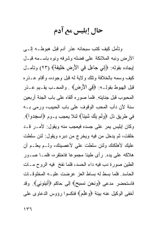 ‫ﻭﺘﺄﻤل ﻜﻴﻑ ﻜﺘﺏ ﺴﺒﺤﺎﻨﻪ ﻋﺫﺭ ﺁﺩﻡ ﻗﺒل ﻫﺒﻭﻁـﻪ ﺇﻟـﻰ‬
‫ﺍﻷﺭﺽ ﻭﻨﺒﻪ ﺍﻟﻤﻼﺌﻜﺔ ﻋﻠﻰ ﻓﻀﻠﻪ ﻭﺸﺭﻓﻪ ﻭﻨﻭﻩ ﺒﺎﺴـﻤﻪ ﻗﺒـل‬
‫ﺇﻴﺠﺎﺩﻩ ﺒﻘﻭﻟﻪ: ‪‬ﺇ‪‬ﻲ ‪‬ﺎﻋ ﹲ ِﻲ ﺍﻷﺭﺽ ﺧ ِﻴﻔﺔ‪ (٢٣) ‬ﻭﺘﺄﻤـل‬
             ‫ِﻧ ﺟ ِﻞ ﻓ َ ‪ ِ ‬ﻠ ﹶ ﹰ‬
‫ﻜﻴﻑ ﻭﺴﻤﻪ ﺒﺎﻟﺨﻼﻓﺔ ﻭﺘﻠﻙ ﻭﻻﻴﺔ ﻟﻪ ﻗﺒل ﻭﺠﻭﺩﻩ، ﻭﺃﻗﺎﻡ ﻋـﺫﺭﻩ‬
‫ﻗﺒل ﺍﻟﻬﺒﻭﻁ ﺒﻘﻭﻟـﻪ: ‪ِ ‬ﻲ ﺍﻷﺭﺽ‪ . ‬ﻭﺍﻟﻤﺤـﺏ ﻴﻘـﻴﻡ ﻋـﺫﺭ‬
                      ‫ﻓ َ‪ِ ‬‬
‫ﺍﻟﻤﺤﺒﻭﺏ ﻗﺒل ﺠﻨﺎﻴﺘﻪ. ﻓﻠﻤﺎ ﺼﻭﺭﻩ ﺃﻟﻘﺎﻩ ﻋﻠﻰ ﺒﺎﺏ ﺍﻟﺠﻨﺔ ﺃﺭﺒﻌﻴﻥ‬
‫ﺴﻨﺔ ﻷﻥ ﺩﺃﺏ ﺍﻟﻤﺤﺏ ﺍﻟﻭﻗﻭﻑ ﻋﻠﻰ ﺒﺎﺏ ﺍﻟﺤﺒﻴﺏ، ﻭﺭﻤﻰ ﺒـﻪ‬
‫ﻓﻲ ﻁﺭﻴﻕ ﺫل ‪‬ﻭﻟﻢ ﻳ ‪ ‬ﺷﻴﹰﺎ‪ ‬ﻟﺌﻼ ﻴﻌﺠﺏ ﻴـﻭﻡ ‪‬ﺍﺳﺠ ‪‬ﻭﺍ‪.‬‬
    ‫‪ ‬ﺪ‬                   ‫‪‬ﹶ ‪ ‬ﻚ ‪ ‬ﺌ‬
‫ﻭﻜﺎﻥ ﺇﺒﻠﻴﺱ ﻴﻤﺭ ﻋﻠﻰ ﺠﺴﺩﻩ ﻓﻴﻌﺠﺏ ﻤﻨﻪ ﻭﻴﻘﻭل: ﻷﻤـﺭ ﻗـﺩ‬
‫ﺨﻠﻘﺕ، ﺜﻡ ﻴﺩﺨل ﻤﻥ ﻓﻴﻪ ﻭﻴﺨﺭﺝ ﻤﻥ ﺩﺒﺭﻩ ﻭﻴﻘﻭل: ﻟﺌﻥ ﺴﻠﻁﺕ‬
‫ﻋﻠﻴﻙ ﻷﻫﻠﻜﻨﻙ ﻭﻟﺌﻥ ﺴﻠﻁﺕ ﻋﻠﻲ ﻷﻋﺼﻴﻨﻙ، ﻭﻟـﻡ ﻴﻌﻠـﻡ ﺃﻥ‬
‫ﻫﻼﻜﻪ ﻋﻠﻰ ﻴﺩﻩ. ﺭﺃﻯ ﻁﻴﻨﺎ ﻤﺠﻤﻭﻋﺎ ﻓﺎﺤﺘﻘﺭﻩ، ﻓﻠﻤـﺎ ﺼـﻭﺭ‬
‫ﺍﻟﻁﻴﻥ ﺼﻭﺭﺓ ﺩﺏ ﻓﻴﻪ ﺩﺍﺀ ﺍﻟﺤﺴﺩ، ﻓﻠﻤﺎ ﻨﻔﺦ ﻓﻴﻪ ﺍﻟﺭﻭﺡ ﻤـﺎﺕ‬
‫ﺍﻟﺤﺎﺴﺩ. ﻓﻠﻤﺎ ﺒﺴﻁ ﻟﻪ ﺒﺴﺎﻁ ﺍﻟﻌﺯ ﻋﺭﻀﺕ ﻋﻠﻴـﻪ ﺍﻟﻤﺨﻠﻭﻗـﺎﺕ‬
‫ﻓﺎﺴﺘﺤﻀﺭ ﻤﺩﻋﻰ ‪‬ﻭﻧﺤ ‪ ‬ﺴﺒ ‪ ‬ﺇﻟﻰ ﺤﺎﻜﻡ ‪‬ﺃﻧﺒﹸﻮِﻲ‪ .‬ﻭﻗﺩ‬
       ‫ﹶ ‪ِ ‬ﺌ ﻧ‬          ‫‪ ‬ﻦ ﻧ ‪‬ﺢ‬
‫ﺃﺨﻔﻰ ﺍﻟﻭﻜﻴل ﻋﻨﻪ ﺒﻴﻨﺔ ‪‬ﻭﻋﻠﻢ‪ ‬ﻓﻨﻜﺴﻭﺍ ﺭﺅﻭﺱ ﺍﻟﺩﻋﺎﻭﻯ ﻋﻠﻰ‬
                         ‫‪ ِ ‬‬

‫٦٣١‬
 