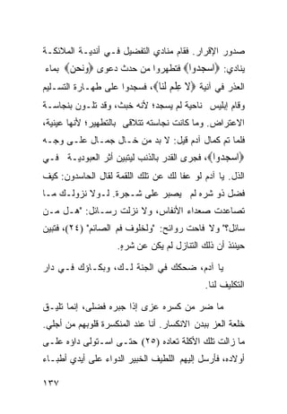 ‫ﺼﺩﻭﺭ ﺍﻹﻗﺭﺍﺭ. ﻓﻘﺎﻡ ﻤﻨﺎﺩﻱ ﺍﻟﺘﻔﻀﻴل ﻓـﻲ ﺃﻨﺩﻴـﺔ ﺍﻟﻤﻼﺌﻜـﺔ‬
‫ﻴﻨﺎﺩﻱ: ‪‬ﺍﺳﺠ ‪‬ﻭﺍ‪ ‬ﻓﺘﻁﻬﺭﻭﺍ ﻤﻥ ﺤﺩﺙ ﺩﻋﻭﻯ ‪‬ﻭﻧﺤ ‪ ‬ﺒﻤﺎﺀ‬
      ‫‪ ‬ﻦ‬                         ‫‪ ‬ﺪ‬
‫ﺍﻟﻌﺫﺭ ﻓﻲ ﺁﻨﻴﺔ ‪‬ﻻ ﻋﻠﻢ ﻟ‪‬ﺎ‪ ،‬ﻓﺴﺠﺩﻭﺍ ﻋﻠﻰ ﻁﻬـﺎﺭﺓ ﺍﻟﺘﺴـﻠﻴﻡ‬
                              ‫ﹶ ِ ﹾ ‪ ‬ﹶﻨ‬
‫ﻭﻗﺎﻡ ﺇﺒﻠﻴﺱ ﻨﺎﺤﻴﺔ ﻟﻡ ﻴﺴﺠﺩ؛ ﻷﻨﻪ ﺨﺒﺙ، ﻭﻗﺩ ﺘﻠـﻭﻥ ﺒﻨﺠﺎﺴـﺔ‬
‫ﺍﻻﻋﺘﺭﺍﺽ. ﻭﻤﺎ ﻜﺎﻨﺕ ﻨﺠﺎﺴﺘﻪ ﺘﺘﻼﻗﻰ ﺒﺎﻟﺘﻁﻬﻴﺭ؛ ﻷﻨﻬﺎ ﻋﻴﻨﻴﺔ،‬
‫ﻓﻠﻤﺎ ﺘﻡ ﻜﻤﺎل ﺁﺩﻡ ﻗﻴل: ﻻ ﺒﺩ ﻤﻥ ﺨـﺎل ﺠﻤـﺎل ﻋﻠـﻰ ﻭﺠـﻪ‬
‫‪‬ﺍﺳﺠ ‪‬ﻭﺍ‪ ،‬ﻓﺠﺭﻯ ﺍﻟﻘﺩﺭ ﺒﺎﻟﺫﻨﺏ ﻟﻴﺘﺒﻴﻥ ﺃﺜﺭ ﺍﻟﻌﺒﻭﺩﻴـﺔ ﻓـﻲ‬
                                               ‫‪ ‬ﺪ‬
‫ﺍﻟﺫل. ﻴﺎ ﺁﺩﻡ ﻟﻭ ﻋﻔﺎ ﻟﻙ ﻋﻥ ﺘﻠﻙ ﺍﻟﻠﻘﻤﺔ ﻟﻘﺎل ﺍﻟﺤﺎﺴﺩﻭﻥ: ﻜﻴﻑ‬
‫ﻓﻀل ﺫﻭ ﺸﺭﻩ ﻟﻡ ﻴﺼﺒﺭ ﻋﻠﻰ ﺸـﺠﺭﺓ. ﻟـﻭﻻ ﻨﺯﻭﻟـﻙ ﻤـﺎ‬
‫ﺘﺼﺎﻋﺩﺕ ﺼﻌﺩﺍﺀ ﺍﻷﻨﻔﺎﺱ، ﻭﻻ ﻨﺯﻟﺕ ﺭﺴـﺎﺌل: "ﻫـل ﻤـﻥ‬
‫ﺴﺎﺌل؟" ﻭﻻ ﻓﺎﺤﺕ ﺭﻭﺍﺌﺢ: "ﻭﻟﺨﻠﻭﻑ ﻓﻡ ﺍﻟﺼﺎﺌﻡ" )٤٢(، ﻓﺘﺒﻴﻥ‬
                    ‫ﺤﻴﻨﺌﺫ ﺃﻥ ﺫﻟﻙ ﺍﻟﺘﻨﺎﺯل ﻟﻡ ﻴﻜﻥ ﻋﻥ ﺸ ‪.ٍ ‬‬
                     ‫ﹶﺭ ﻩ‬

‫ﻴﺎ ﺁﺩﻡ، ﻀﺤﻜﻙ ﻓﻲ ﺍﻟﺠﻨﺔ ﻟـﻙ، ﻭﺒﻜـﺎﺅﻙ ﻓـﻲ ﺩﺍﺭ‬
                                             ‫ﺍﻟﺘﻜﻠﻴﻑ ﻟﻨﺎ.‬

‫ﻤﺎ ﻀﺭ ﻤﻥ ﻜﺴﺭﻩ ﻋﺯﻯ ﺇﺫﺍ ﺠﺒﺭﻩ ﻓﻀﻠﻰ، ﺇﻨﻤﺎ ﺘﻠﻴـﻕ‬
‫ﺨﻠﻌﺔ ﺍﻟﻌﺯ ﺒﺒﺩﻥ ﺍﻻﻨﻜﺴﺎﺭ. ﺃﻨﺎ ﻋﻨﺩ ﺍﻟﻤﻨﻜﺴﺭﺓ ﻗﻠﻭﺒﻬﻡ ﻤﻥ ﺃﺠﻠﻲ.‬
‫ﻤﺎ ﺯﺍﻟﺕ ﺘﻠﻙ ﺍﻷﻜﻠﺔ ﺘﻌﺎﺩﻩ )٥٢( ﺤﺘـﻰ ﺍﺴـﺘﻭﻟﻰ ﺩﺍﺅﻩ ﻋﻠـﻰ‬
‫ﺃﻭﻻﺩﻩ، ﻓﺄﺭﺴل ﺇﻟﻴﻬﻡ ﺍﻟﻠﻁﻴﻑ ﺍﻟﺨﺒﻴﺭ ﺍﻟﺩﻭﺍﺀ ﻋﻠﻰ ﺃﻴﺩﻱ ﺃﻁﺒـﺎﺀ‬

‫٧٣١‬
 