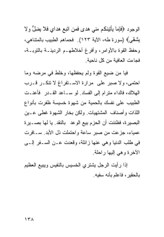 ‫ﺍﻟﻭﺠﻭﺩ ‪‬ﻓﺈ ‪‬ﺎ ‪‬ﻳﺄِﺗﻴﻨ ﹸﻢ ﻣ‪‬ﻲ ﻫﺪ‪‬ﻯ ﻓﻤﻦ ﺍ‪‬ﺗﺒﻊ ﻫﺪ‪‬ﺍﻱ ﻓﻼ ‪‬ﻳﻀﻞ ﻭﻻ‬
‫ﹶِﻣ ﹾ ‪‬ﻜ ‪‬ﻨ ‪ ‬ﹶ ‪     ِ ‬ﹶ ﹶ ِ ﱡ ‪ ‬ﹶ‬
‫ﻳﺸ ﹶﻰ‪) ‬ﺴﻭﺭﺓ ﻁﻪ، ﺍﻵﻴﺔ ٣٢١(. ﻓﺤﻤﺎﻫﻡ ﺍﻟﻁﺒﻴﺏ ﺒﺎﻟﻤﺘﻨﺎﻫﻲ،‬
                                                ‫‪ ‬ﻘ‬
‫ﻭﺤﻔﻅ ﺍﻟﻘﻭﺓ ﺒﺎﻷﻭﺍﻤﺭ، ﻭﺃﻓﺭﻍ ﺃﺨﻼﻁﻬـﻡ ﺍﻟﺭﺩﻴﺌـﺔ ﺒﺎﻟﺘﻭﺒـﺔ،‬
                               ‫ﻓﺠﺎﺀﺕ ﺍﻟﻌﺎﻓﻴﺔ ﻤﻥ ﻜل ﻨﺎﺤﻴﺔ.‬

‫ﻓﻴﺎ ﻤﻥ ﻀﻴﻊ ﺍﻟﻘﻭﺓ ﻭﻟﻡ ﻴﺤﻔﻅﻬﺎ، ﻭﺨﻠﻁ ﻓﻲ ﻤﺭﻀﻪ ﻭﻤﺎ‬
‫ﺍﺤﺘﻤﻰ، ﻭﻻ ﺼﺒﺭ ﻋﻠﻰ ﻤﺭﺍﺭﺓ ﺍﻻﺴـﺘﻔﺭﺍﻍ ﻻ ﺘﻨﻜـﺭ ﻗـﺭﺏ‬
‫ﺍﻟﻬﻼﻙ، ﻓﺎﻟﺩﺍﺀ ﻤﺘﺭﺍﻡ ﺇﻟﻰ ﺍﻟﻔﺴﺎﺩ. ﻟﻭ ﺴـﺎﻋﺩ ﺍﻟﻘـﺩﺭ ﻓﺄﻋﻨـﺕ‬
‫ﺍﻟﻁﺒﻴﺏ ﻋﻠﻰ ﻨﻔﺴﻙ ﺒﺎﻟﺤﻤﻴﺔ ﻤﻥ ﺸﻬﻭﺓ ﺨﺴﻴﺴﺔ ﻅﻔﺭﺕ ﺒﺄﻨﻭﺍﻉ‬
‫ﺍﻟﻠﺫﺍﺕ ﻭﺃﺼﻨﺎﻑ ﺍﻟﻤﺸﺘﻬﻴﺎﺕ. ﻭﻟﻜﻥ ﺒﺨﺎﺭ ﺍﻟﺸﻬﻭﺓ ﻏﻁﻰ ﻋـﻴﻥ‬
‫ﺍﻟﺒﺼﻴﺭﺓ، ﻓﻅﻨﻨﺕ ﺃﻥ ﺍﻟﺤﺯﻡ ﺒﻴﻊ ﺍﻟﻭﻋﺩ ﺒﺎﻟﻨﻘﺩ. ﻴﺎ ﻟﻬﺎ ﺒﺼـﻴﺭﺓ‬
‫ﻋﻤﻴﺎﺀ، ﺠﺯﻋﺕ ﻤﻥ ﺼﺒﺭ ﺴﺎﻋﺔ ﻭﺍﺤﺘﻤﻠﺕ ﺫل ﺍﻷﺒﺩ. ﺴـﺎﻓﺭﺕ‬
‫ﻓﻲ ﻁﻠﺏ ﺍﻟﺩﻨﻴﺎ ﻭﻫﻲ ﻋﻨﻬﺎ ﺯﺍﺌﻠﺔ، ﻭﻗﻌﺩﺕ ﻋـﻥ ﺍﻟﺴـﻔﺭ ﺇﻟـﻰ‬
                                   ‫ﺍﻵﺨﺭﺓ ﻭﻫﻲ ﺇﻟﻴﻬﺎ ﺭﺍﺤﻠﺔ.‬

‫ﺇﺫﺍ ﺭﺃﻴﺕ ﺍﻟﺭﺠل ﻴﺸﺘﺭﻱ ﺍﻟﺨﺴﻴﺱ ﺒﺎﻟﻨﻔﻴﺱ ﻭﻴﺒﻴﻊ ﺍﻟﻌﻅﻴﻡ‬
                                   ‫ﺒﺎﻟﺤﻘﻴﺭ، ﻓﺎﻋﻠﻡ ﺒﺄﻨﻪ ﺴﻔﻴﻪ.‬




‫٨٣١‬
 