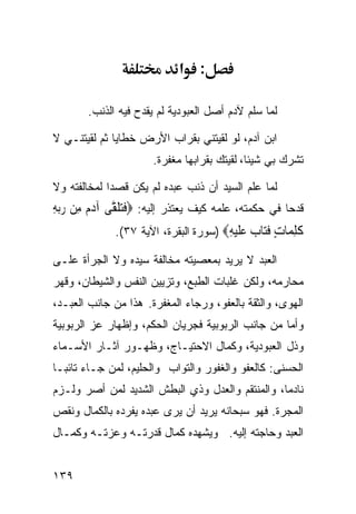 ‫: א‬

       ‫ﻟﻤﺎ ﺴﻠﻡ ﻵﺩﻡ ﺃﺼل ﺍﻟﻌﺒﻭﺩﻴﺔ ﻟﻡ ﻴﻘﺩﺡ ﻓﻴﻪ ﺍﻟﺫﻨﺏ.‬

‫ﺍﺒﻥ ﺁﺩﻡ، ﻟﻭ ﻟﻘﻴﺘﻨﻲ ﺒﻘﺭﺍﺏ ﺍﻷﺭﺽ ﺨﻁﺎﻴﺎ ﺜﻡ ﻟﻘﻴﺘﻨـﻲ ﻻ‬
                      ‫ﺘﺸﺭﻙ ﺒﻲ ﺸﻴﺌﺎ، ﻟﻘﻴﺘﻙ ﺒﻘﺭﺍﺒﻬﺎ ﻤﻐﻔﺭﺓ.‬

‫ﻟﻤﺎ ﻋﻠﻡ ﺍﻟﺴﻴﺩ ﺃﻥ ﺫﻨﺏ ﻋﺒﺩﻩ ﻟﻡ ﻴﻜﻥ ﻗﺼﺩﺍ ﻟﻤﺨﺎﻟﻔﺘﻪ ﻭﻻ‬
‫ﻗﺩﺤﺎ ﻓﻲ ﺤﻜﻤﺘﻪ، ﻋﻠﻤﻪ ﻜﻴﻑ ﻴﻌﺘﺫﺭ ﺇﻟﻴﻪ: ‪‬ﻓﺘﻠ ﱠﻰ ﺁﺩ ‪ ‬ﻣِﻦ ﺭ‪‬ﺑﻪ‬
‫‪ِ‬‬       ‫ﹶ‪ ‬ﹶﻘ ‪‬ﻡ‬
              ‫ﻛﻠ ‪‬ﺎﺕ ﻓ‪‬ﺎﺏ ﻋﻠﻴﻪ‪) ‬ﺴﻭﺭﺓ ﺍﻟﺒﻘﺭﺓ، ﺍﻵﻴﺔ ٧٣(.‬
                                       ‫ﹶ ِﻤ ٍ ﹶﺘ ‪  ‬ﹶ ‪ِ ‬‬
‫ﺍﻟﻌﺒﺩ ﻻ ﻴﺭﻴﺩ ﺒﻤﻌﺼﻴﺘﻪ ﻤﺨﺎﻟﻔﺔ ﺴﻴﺩﻩ ﻭﻻ ﺍﻟﺠﺭﺃﺓ ﻋﻠـﻰ‬
‫ﻤﺤﺎﺭﻤﻪ، ﻭﻟﻜﻥ ﻏﻠﺒﺎﺕ ﺍﻟﻁﺒﻊ، ﻭﺘﺯﻴﻴﻥ ﺍﻟﻨﻔﺱ ﻭﺍﻟﺸﻴﻁﺎﻥ، ﻭﻗﻬﺭ‬
‫ﺍﻟﻬﻭﻯ، ﻭﺍﻟﺜﻘﺔ ﺒﺎﻟﻌﻔﻭ، ﻭﺭﺠﺎﺀ ﺍﻟﻤﻐﻔﺭﺓ. ﻫﺫﺍ ﻤﻥ ﺠﺎﻨﺏ ﺍﻟﻌﺒـﺩ،‬
‫ﻭﺃﻤﺎ ﻤﻥ ﺠﺎﻨﺏ ﺍﻟﺭﺒﻭﺒﻴﺔ ﻓﺠﺭﻴﺎﻥ ﺍﻟﺤﻜﻡ، ﻭﺇﻅﻬﺎﺭ ﻋﺯ ﺍﻟﺭﺒﻭﺒﻴﺔ‬
‫ﻭﺫل ﺍﻟﻌﺒﻭﺩﻴﺔ، ﻭﻜﻤﺎل ﺍﻻﺤﺘﻴـﺎﺝ، ﻭﻅﻬـﻭﺭ ﺁﺜـﺎﺭ ﺍﻷﺴـﻤﺎﺀ‬
‫ﺍﻟﺤﺴﻨﻰ: ﻜﺎﻟﻌﻔﻭ ﻭﺍﻟﻐﻔﻭﺭ ﻭﺍﻟﺘﻭﺍﺏ ﻭﺍﻟﺤﻠﻴﻡ، ﻟﻤﻥ ﺠـﺎﺀ ﺘﺎﺌﺒـﺎ‬
‫ﻨﺎﺩﻤﺎ، ﻭﺍﻟﻤﻨﺘﻘﻡ ﻭﺍﻟﻌﺩل ﻭﺫﻱ ﺍﻟﺒﻁﺵ ﺍﻟﺸﺩﻴﺩ ﻟﻤﻥ ﺃﺼﺭ ﻭﻟـﺯﻡ‬
‫ﺍﻟﻤﺠﺭﺓ. ﻓﻬﻭ ﺴﺒﺤﺎﻨﻪ ﻴﺭﻴﺩ ﺃﻥ ﻴﺭﻯ ﻋﺒﺩﻩ ﻴﻔﺭﺩﻩ ﺒﺎﻟﻜﻤﺎل ﻭﻨﻘﺹ‬
‫ﺍﻟﻌﺒﺩ ﻭﺤﺎﺠﺘﻪ ﺇﻟﻴﻪ. ﻭﻴﺸﻬﺩﻩ ﻜﻤﺎل ﻗﺩﺭﺘـﻪ ﻭﻋﺯﺘـﻪ ﻭﻜﻤـﺎل‬


‫٩٣١‬
 