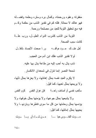 ‫ﻤﻐﻔﺭﺘﻪ ﻭﻋﻔﻭﻩ ﻭﺭﺤﻤﺘﻪ، ﻭﻜﻤﺎل ﺒﺭﻩ ﻭﺴﺘﺭﻩ ﻭﺤﻠﻤﻪ ﻭﻓﻀـﻠﻪ‬
‫ﻓﻬﻭ ﻫﺎﻟﻙ ﻻ ﻤﺤﺎﻟﺔ. ﻓﻠﻠﻪ ﻜﻡ ﻓﻲ ﺘﻘﺩﻴﺭ ﺍﻟﺫﻨﺏ ﻤﻥ ﺤﻜﻤﺔ ﻭﻜـﻡ‬
             ‫ﻓﻴﻪ ﻤﻊ ﺘﺤﻘﻴﻕ ﺍﻟﺘﻭﺒﺔ ﻟﻠﻌﺒﺩ ﻤﻥ ﻤﺼﻠﺤﺔ ﻭﺭﺤﻤﺔ.‬

‫ﺍﻟﺘﻭﺒﺔ ﻤﻥ ﺍﻟﺫﻨﺏ ﻜﺸﺭﺏ ﺍﻟﺩﻭﺍﺀ ﺍﻟﻌﻠﻴـل، ﻭﺭﺏ ﻋﻠـﺔ‬
                                         ‫ﻜﺎﻨﺕ ﺴﺒﺏ ﺍﻟﺼﺤﺔ.‬
 ‫ﻭﺭﲟﺎ ﺻﺤﺖ ﺍﻷﺟﺴﺎﺩ ﺑﺎﻟﻌﻠـﻞ‬         ‫ﻟﻌﻞ ﻋﺘﺒـﻚ ﳏﻤـﻮﺩ ﻋﻮﺍﻗﺒـﻪ‬

            ‫ﻟﻭﻻ ﺘﻘﺩﻴﺭ ﺍﻟﺫﻨﺏ ﻫﻠﻙ ﺍﺒﻥ ﺁﺩﻡ ﻤﻥ ﺍﻟﻌﺠﺏ.‬

       ‫ﺫﻨﺏ ﻴﺫل ﺒﻪ ﺃﺤﺏ ﺇﻟﻴﻪ ﻤﻥ ﻁﺎﻋﺔ ﻴﺩل ﺒﻬﺎ ﻋﻠﻴﻪ.‬

        ‫ﺸﻤﻌﺔ ﺍﻟﻨﺼﺭ ﺇﻨﻤﺎ ﺘﻨﺯل ﻓﻲ ﺸﻤﻌﺩﺍﻥ ﺍﻻﻨﻜﺴﺎﺭ.‬

‫ﻻ ﻴﻜﺭﻡ ﺍﻟﻌﺒﺩ ﻨﻔﺴﻪ ﺒﻤﺜل ﺇﻫﺎﻨﺘﻬﺎ، ﻭﻻ ﻴﻌﺯﻫﺎ ﺒﻤﺜل ﺫﻟﻬﺎ،‬
                             ‫ﻭﻻ ﻴﺭﻴﺤﻬﺎ ﺒﻤﺜل ﺘﻌﺒﻬﺎ، ﻜﻤﺎ ﻗﻴل:‬
‫ﻓﺈﻥ ﻫﻮﺍﻥ ﺍﻟﻨﻔﺲ ﰲ ﻛﺮﻡ ﺍﻟﻨﻔﺲ‬      ‫ﺳﺄﺗﻌﺐ ﻧﻔﺴﻲ ﺃﻭ ﺃﺻﺎﺩﻑ ﺭﺍﺣـﺔ‬

‫ﻭﻻ ﻴﺸﺒﻌﻬﺎ ﺒﻤﺜل ﺠﻭﻋﻬﺎ، ﻭﻻ ﻴﺅﻤﻨﻬﺎ ﺒﻤﺜل ﺨﻭﻓﻬﺎ، ﻭﻻ‬
‫ﻴﺅﻨﺴﻬﺎ ﺒﻤﺜل ﻭﺤﺸﺘﻬﺎ ﻤﻥ ﻜل ﻤﺎ ﺴﻭﻯ ﻓﺎﻁﺭﻫﺎ ﻭﺒﺎﺭﺌﻬـﺎ ﻭﻻ‬
                                ‫ﻴﺤﻴﻴﻬﺎ ﺒﻤﺜل ﺇﻤﺎﺘﺘﻬﺎ، ﻜﻤﺎ ﻗﻴل:‬
 ‫ـﻦ ـﺎﺀ ﺃﻥ ـﺎ ـﻮﺕ‬
   ‫ﳛﻴـ ﳝـ‬    ‫ﻣـ ﺷـ‬               ‫ﻣــﻮﺕ ﺍﻟﻨﻔــﻮﺱ ﺣﻴﺎ‪‬ــﺎ‬


‫٠٤١‬
 