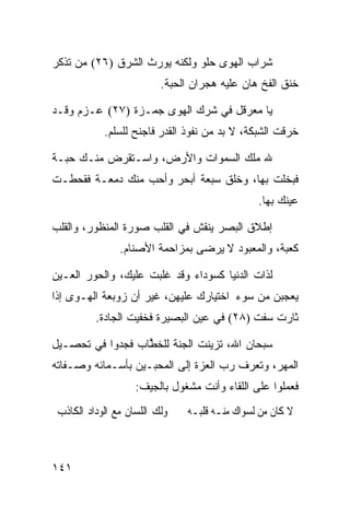 ‫ﺸﺭﺍﺏ ﺍﻟﻬﻭﻯ ﺤﻠﻭ ﻭﻟﻜﻨﻪ ﻴﻭﺭﺙ ﺍﻟﺸﺭﻕ )٦٢( ﻤﻥ ﺘﺫﻜﺭ‬
                          ‫ﺨﻨﻕ ﺍﻟﻔﺦ ﻫﺎﻥ ﻋﻠﻴﻪ ﻫﺠﺭﺍﻥ ﺍﻟﺤﺒﺔ.‬

‫ﻴﺎ ﻤﻌﺭﻗل ﻓﻲ ﺸﺭﻙ ﺍﻟﻬﻭﻯ ﺠﻤـﺯﺓ )٧٢( ﻋـﺯﻡ ﻭﻗـﺩ‬
            ‫ﺨﺭﻗﺕ ﺍﻟﺸﺒﻜﺔ، ﻻ ﺒﺩ ﻤﻥ ﻨﻔﻭﺫ ﺍﻟﻘﺩﺭ ﻓﺎﺠﻨﺢ ﻟﻠﺴﻠﻡ.‬

‫ﷲ ﻤﻠﻙ ﺍﻟﺴﻤﻭﺍﺕ ﻭﺍﻷﺭﺽ، ﻭﺍﺴـﺘﻘﺭﺽ ﻤﻨـﻙ ﺤﺒـﺔ‬
‫ﻓﺒﺨﻠﺕ ﺒﻬﺎ، ﻭﺨﻠﻕ ﺴﺒﻌﺔ ﺃﺒﺤﺭ ﻭﺃﺤﺏ ﻤﻨﻙ ﺩﻤﻌـﺔ ﻓﻘﺤﻁـﺕ‬
                                               ‫ﻋﻴﻨﻙ ﺒﻬﺎ.‬

‫ﺇﻁﻼﻕ ﺍﻟﺒﺼﺭ ﻴﻨﻘﺵ ﻓﻲ ﺍﻟﻘﻠﺏ ﺼﻭﺭﺓ ﺍﻟﻤﻨﻅﻭﺭ، ﻭﺍﻟﻘﻠﺏ‬
                ‫ﻜﻌﺒﺔ، ﻭﺍﻟﻤﻌﺒﻭﺩ ﻻ ﻴﺭﻀﻰ ﺒﻤﺯﺍﺤﻤﺔ ﺍﻷﺼﻨﺎﻡ.‬

‫ﻟﺫﺍﺕ ﺍﻟﺩﻨﻴﺎ ﻜﺴﻭﺩﺍﺀ ﻭﻗﺩ ﻏﻠﺒﺕ ﻋﻠﻴﻙ، ﻭﺍﻟﺤﻭﺭ ﺍﻟﻌـﻴﻥ‬
‫ﻴﻌﺠﺒﻥ ﻤﻥ ﺴﻭﺀ ﺍﺨﺘﻴﺎﺭﻙ ﻋﻠﻴﻬﻥ، ﻏﻴﺭ ﺃﻥ ﺯﻭﺒﻌﺔ ﺍﻟﻬـﻭﻯ ﺇﺫﺍ‬
          ‫ﺜﺎﺭﺕ ﺴﻔﺕ )٨٢( ﻓﻲ ﻋﻴﻥ ﺍﻟﺒﺼﻴﺭﺓ ﻓﺨﻔﻴﺕ ﺍﻟﺠﺎﺩﺓ.‬

‫ﺴﺒﺤﺎﻥ ﺍﷲ، ﺘﺯﻴﻨﺕ ﺍﻟﺠﻨﺔ ﻟﻠﺨ ﱠﺎﺏ ﻓﺠ ‪‬ﻭﺍ ﻓﻲ ﺘﺤﺼـﻴل‬
            ‫‪‬ﺩ‬     ‫ﹸﻁ‬
‫ﺍﻟﻤﻬﺭ، ﻭﺘﻌﺭﻑ ﺭﺏ ﺍﻟﻌﺯﺓ ﺇﻟﻰ ﺍﻟﻤﺤﺒـﻴﻥ ﺒﺄﺴـﻤﺎﺌﻪ ﻭﺼـﻔﺎﺘﻪ‬
                    ‫ﻓﻌﻤﻠﻭﺍ ﻋﻠﻰ ﺍﻟﻠﻘﺎﺀ ﻭﺃﻨﺕ ﻤﺸﻐﻭل ﺒﺎﻟﺠﻴﻑ:‬
 ‫ﻭﻟﻚ ﺍﻟﻠﺴﺎﻥ ﻣﻊ ﺍﻟﻮﺩﺍﺩ ﺍﻟﻜﺎﺫﺏ‬   ‫ﻻ ﻛﺎﻥ ﻣﻦ ﻟﺴﻮﺍﻙ ﻣﻨـﻪ ﻗﻠﺒـﻪ‬



‫١٤١‬
 