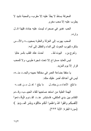 ‫ﺍﻟﻤﻌﺭﻓﺔ ﺒﺴﺎﻁ ﻻ ﻴﻁﺄ ﻋﻠﻴﻪ ﺇﻻ ﻤﻘﺭﺏ، ﻭﺍﻟﻤﺤﺒﺔ ﻨﺸﻴﺩ ﻻ‬
                                  ‫ﻴﻁﺭﺏ ﻋﻠﻴﻪ ﺇﻻ ﻤﺤﺏ ﻤﻐﺭﻡ.‬

‫ﺍﻟﺤﺏ ﻏﺩﻴﺭ ﻓﻲ ﺼﺤﺭﺍﺀ ﻟﻴﺴﺕ ﻋﻠﻴﻪ ﺠﺎﺩﺓ، ﻓﻠﻬﺫﺍ ﻗـل‬
                                                          ‫ﻭﺍﺭﺩﻩ.‬

‫ﺍﻟﻤﺤﺏ ﻴﻬﺭﺏ ﺇﻟﻰ ﺍﻟﻌﺯﻟﺔ ﻭﺍﻟﺨﻠﻭﺓ ﺒﻤﺤﺒﻭﺒـﻪ ﻭﺍﻷﻨـﺱ‬
              ‫ﺒﺫﻜﺭﻩ ﻜﻬﺭﺏ ﺍﻟﺤﻭﺕ ﺇﻟﻰ ﺍﻟﻤﺎﺀ ﻭﺍﻟﻁﻔل ﺇﻟﻰ ﺃﻤﻪ:‬
 ‫ﺃﺣﺪﺙ ﻋﻨﻚ ﺍﻟﻘﻠﺐ ﺑﺎﻟﺴﺮ ﺧﺎﻟﻴﺎ‬
 ‫ﹰ‬                                 ‫ﻭﺃﺧﺮﺝ ﻣﻦ ﺑﲔ ﺍﻟﺒﻴﻮﺕ ﻟﻌﻠـﲏ‬

‫ﻟﻴﺱ ﻟﻠﻌﺎﺒﺩ ﻤﺴﺘﺭﺍﺡ ﺇﻻ ﺘﺤﺕ ﺸﺠﺭﺓ ﻁﻭﺒﻰ، ﻭﻻ ﻟﻠﻤﺤﺏ‬
                                           ‫ﻗﺭﺍﺭ ﺇﻻ ﻴﻭﻡ ﺍﻟﻤﺯﻴﺩ.‬

‫ﻴﺎ ﻤﻨﻔﻘﺎ ﺒﻀﺎﻋﺔ ﺍﻟﻌﻤﺭ ﻓﻲ ﻤﺨﺎﻟﻔﺔ ﺤﺒﻴﺒﻪ ﻭﺍﻟﺒﻌـﺩ ﻤﻨـﻪ،‬
                             ‫ﻟﻴﺱ ﻓﻲ ﺃﻋﺩﺍﺌﻙ ﺃﻀﺭ ﻋﻠﻴﻙ ﻤﻨﻙ:‬
 ‫ﻣﺎ ﻳﺒﻠﻎ ﺍﳉﺎﻫـﻞ ﻣـﻦ ﻧﻔﺴـﻪ‬          ‫ﻣﺎ ﺗﺒﻠﻎ ﺍﻷﻋﺪﺍﺀ ﻣـﻦ ﺟﺎﻫـﻞ‬

‫ﺍﻟﻬﻤﺔ ﺍﻟﻌﻠﻴﺔ ﻤﻥ ﺍﺴﺘﻌﺩ ﺼﺎﺤﺒﻬﺎ ﻟﻠﻘﺎﺀ ﺍﻟﺤﺒﻴـﺏ، ﻭﻗـﺩﻡ‬
‫ﺍﻟﺘﻘﺎﺩﻡ ﺒﻴﻥ ﻴﺩﻱ ﺍﻟﻤﻠﺘﻘﻰ، ﻓﺎﺴﺘﺒﺸﺭ ﻋﻨـﺩ ﺍﻟﻘـﺩﻭﻡ ‪‬ﻭﻗﹶـﺪ ‪‬ﻮﺍ‬
  ‫‪ ‬ﻣ‬
‫ﻷ‪‬ﻧ ﹸﺴ ﹸﻢ ﻭ‪‬ﺍ‪‬ﺗ ﹸﻮﺍ ﺍﷲ ﻭ‪‬ﺍﻋﻠ ‪‬ﻮﺍ ﹶﺃ‪‬ﻧ ﹸﻢ ﻣﻼ ﹸﻮﻩ ﻭ‪‬ﺑﺸﺮ ﺍﹾﻟ ‪‬ـﺆﻣﻨﲔ‪‬‬
 ‫َ ﻔ ِﻜ ‪ ‬ﻘ َ ‪ ‬ﹶﻤ ﻜ ‪ ‬ﹶﻗ ‪ ِ   ‬ﻤ ‪ ِِ ‬‬
                                   ‫)ﺴﻭﺭﺓ ﺍﻟﺒﻘﺭﺓ: ﺍﻵﻴﺔ ٣٢٢(.‬


‫٢٤١‬
 