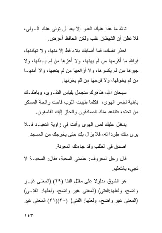 ‫ﺘﺎﷲ ﻤﺎ ﻋﺩﺍ ﻋﻠﻴﻙ ﺍﻟﻌﺩﻭ ﺇﻻ ﺒﻌﺩ ﺃﻥ ﺘﻭﻟﻰ ﻋﻨﻙ ﺍﻟـﻭﻟﻲ،‬
           ‫ﻓﻼ ﺘﻅﻥ ﺃﻥ ﺍﻟﺸﻴﻁﺎﻥ ﻏﻠﺏ ﻭﻟﻜﻥ ﺍﻟﺤﺎﻓﻅ ﺃﻋﺭﺽ.‬

‫ﺍﺤﺫﺭ ﻨﻔﺴﻙ، ﻓﻤﺎ ﺃﺼﺎﺒﻙ ﺒﻼﺀ ﻗﻁ ﺇﻻ ﻤﻨﻬﺎ، ﻭﻻ ﺘﻬﺎﺩﻨﻬﺎ،‬
‫ﻓﻭﺍﷲ ﻤﺎ ﺃﻜﺭﻤﻬﺎ ﻤﻥ ﻟﻡ ﻴﻬﻨﻬﺎ، ﻭﻻ ﺃﻋﺯﻫﺎ ﻤﻥ ﻟﻡ ﻴـﺫﻟﻬﺎ، ﻭﻻ‬
‫ﺠﺒﺭﻫﺎ ﻤﻥ ﻟﻡ ﻴﻜﺴﺭﻫﺎ، ﻭﻻ ﺃﺭﺍﺤﻬﺎ ﻤﻥ ﻟﻡ ﻴﺘﻌﺒﻬﺎ، ﻭﻻ ﺃﻤﻨﻬـﺎ‬
                  ‫ﻤﻥ ﻟﻡ ﻴﺨﻭﻓﻬﺎ، ﻭﻻ ﻓﺭﺤﻬﺎ ﻤﻥ ﻟﻡ ﻴﺤﺯﻨﻬﺎ.‬

‫ﺴﺒﺤﺎﻥ ﺍﷲ، ﻅﺎﻫﺭﻙ ﻤﺘﺠﻤل ﺒﻠﺒﺎﺱ ﺍﻟﺘﻘـﻭﻯ، ﻭﺒﺎﻁﻨـﻙ‬
‫ﺒﺎﻁﻴﺔ ﻟﺨﻤﺭ ﺍﻟﻬﻭﻯ، ﻓﻜﻠﻤﺎ ﻁﻴﺒﺕ ﺍﻟﺜﻭﺏ ﻓﺎﺤﺕ ﺭﺍﺌﺤﺔ ﺍﻟﻤﺴﻜﺭ‬
      ‫ﻤﻥ ﺘﺤﺘﻪ، ﻓﺘﺒﺎﻋﺩ ﻤﻨﻙ ﺍﻟﺼﺎﺩﻗﻭﻥ ﻭﺍﻨﺤﺎﺯ ﺇﻟﻴﻙ ﺍﻟﻔﺎﺴﻘﻭﻥ.‬

‫ﻴﺩﺨل ﻋﻠﻴﻙ ﻟﺹ ﺍﻟﻬﻭﻯ ﻭﺃﻨﺕ ﻓﻲ ﺯﺍﻭﻴﺔ ﺍﻟﺘﻌﺒـﺩ ﻓـﻼ‬
 ‫ﻴﺭﻯ ﻤﻨﻙ ﻁﺭﺩﺍ ﻟﻪ، ﻓﻼ ﻴﺯﺍل ﺒﻙ ﺤﺘﻰ ﻴﺨﺭﺠﻙ ﻤﻥ ﺍﻟﻤﺴﺠﺩ.‬
                                     ‫ﹰ‬

               ‫ﺍﺼﺩﻕ ﻓﻲ ﺍﻟﻁﻠﺏ ﻭﻗﺩ ﺠﺎﺀﺘﻙ ﺍﻟﻤﻌﻭﻨﺔ.‬

‫ﻗﺎل ﺭﺠل ﻟﻤﻌﺭﻭﻑ: ﻋﻠﻤﻨﻲ ﺍﻟﻤﺤﺒﺔ، ﻓﻘﺎل: ﺍﻟﻤﺤﺒـﺔ ﻻ‬
                                           ‫ﺘﺠﻲﺀ ﺒﺎﻟﺘﻌﻠﻴﻡ.‬

‫ﻫﻭ ﺍﻟﺸﻭﻕ ﻤﺩﻟﻭﻻ ﻋﻠﻰ ﻤﻘﺘل ﺍﻟﻔﻨﺎ )٩٢( )ﺍﻟﻤﻌﻨﻰ ﻏﻴـﺭ‬
                                 ‫ﹰ‬
‫ﻭﺍﻀﺢ، ﻭﻟﻌﻠﻬﺎ:ﺍﻟﻔﺘﻰ( )ﺍﻟﻤﻌﻨﻰ ﻏﻴﺭ ﻭﺍﻀﺢ، ﻭﻟﻌﻠﻬﺎ: ﺍﻟﻔﺘـﻰ(‬
‫)ﺍﻟﻤﻌﻨﻰ ﻏﻴﺭ ﻭﺍﻀﺢ، ﻭﻟﻌﻠﻬﺎ: ﺍﻟﻔﺘﻰ( )٠٣()١٣( ﺍﻟﻤﻌﻨﻰ ﻏﻴﺭ‬

‫٣٤١‬
 