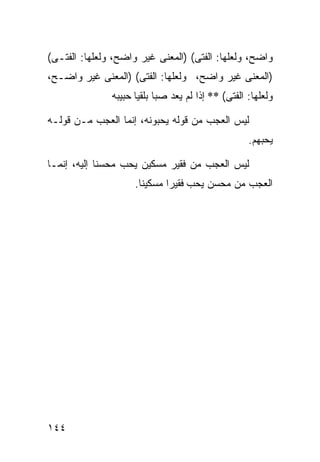 ‫ﻭﺍﻀﺢ، ﻭﻟﻌﻠﻬﺎ: ﺍﻟﻔﺘﻰ( )ﺍﻟﻤﻌﻨﻰ ﻏﻴﺭ ﻭﺍﻀﺢ، ﻭﻟﻌﻠﻬﺎ: ﺍﻟﻔﺘـﻰ(‬
‫)ﺍﻟﻤﻌﻨﻰ ﻏﻴﺭ ﻭﺍﻀﺢ، ﻭﻟﻌﻠﻬﺎ: ﺍﻟﻔﺘﻰ( )ﺍﻟﻤﻌﻨﻰ ﻏﻴﺭ ﻭﺍﻀـﺢ،‬
               ‫ﻭﻟﻌﻠﻬﺎ: ﺍﻟﻔﺘﻰ( ** ﺇﺫﺍ ﻟﻡ ﻴﻌﺩ ﺼﺒﺎ ﺒﻠﻘﻴﺎ ﺤﺒﻴﺒﻪ‬

‫ﻟﻴﺱ ﺍﻟﻌﺠﺏ ﻤﻥ ﻗﻭﻟﻪ ﻴﺤﺒﻭﻨﻪ، ﺇﻨﻤﺎ ﺍﻟﻌﺠﺏ ﻤـﻥ ﻗﻭﻟـﻪ‬
                                                    ‫ﻴﺤﺒﻬﻡ.‬

‫ﻟﻴﺱ ﺍﻟﻌﺠﺏ ﻤﻥ ﻓﻘﻴﺭ ﻤﺴﻜﻴﻥ ﻴﺤﺏ ﻤﺤﺴﻨﺎ ﺇﻟﻴﻪ، ﺇﻨﻤـﺎ‬
            ‫ﹰ‬
                     ‫ﺍﻟﻌﺠﺏ ﻤﻥ ﻤﺤﺴﻥ ﻴﺤﺏ ﻓﻘﻴﺭﺍ ﻤﺴﻜﻴﻨﺎ.‬
                      ‫ﹰ‬      ‫ﹰ‬




‫٤٤١‬
 