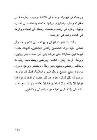 ‫ﻭﺭﺤﻤﺘﻪ ﻓﻲ ﻗﻴﻭﻤﻴﺘﻪ، ﻭﻋﺩﻟﻪ ﻓﻲ ﺍﻨﺘﻘﺎﻤﻪ، ﻭﺠﻭﺩﻩ ﻭﻜﺭﻤﻪ ﻓـﻲ‬
‫ﻤﻐﻔﺭﺘﻪ ﻭﺴﺘﺭﻩ ﻭﺘﺠﺎﻭﺯﻩ. ﻭﻴﺸﻬﺩ ﺤﻜﻤﺘﻪ ﻭﻨﻌﻤﺘﻪ ﻓـﻲ ﺃﻤـﺭﻩ‬
‫ﻭﻨﻬﻴﻪ، ﻭﻋﺯﻩ ﻓﻲ ﺭﻀﺎﻩ ﻭﻏﻀﺒﻪ، ﻭﺤﻤﻠﻪ ﻓﻲ ﺇﻤﻬﺎﻟﻪ، ﻭﻜﺭﻤﻪ‬
                           ‫ﻓﻲ ﺇﻗﺒﺎﻟﻪ، ﻭﻏﻨﺎﻩ ﻓﻲ ﺇﻋﺭﺍﻀﻪ.‬

‫ﻭﺃﻨﺕ ﺇﺫﺍ ﺘﺩﺒﺭﺕ ﺍﻟﻘﺭﺁﻥ ﻭﺃﺠﺭﺘﻪ ﻤـﻥ ﺍﻟﺘﺤﺭﻴـﻑ ﻭﺃﻥ‬
‫ﺘﻘﻀﻲ ﻋﻠﻴﻪ ﺒﺂﺭﺍﺀ ﺍﻟﻤﺘﻜﻠﻤﻴﻥ ﻭﺃﻓﻜﺎﺭ ﺍﻟﻤﺘﻜﻠﻔﻴﻥ، ﺃﺸﻬﺩﻙ ﻤﻠﻜـﺎ‬
‫ﻗﻴﻭﻤﺎ ﻓﻭﻕ ﺴﻤﺎﻭﺍﺘﻪ ﻋﻠﻰ ﻋﺭﺸﻪ ﻴﺩﺒﺭ ﺃﻤﺭ ﻋﺒﺎﺩﻩ، ﻴﺄﻤﺭ ﻭﻴﻨﻬﻰ،‬
‫ﻭﻴﺭﺴل ﺍﻟﺭﺴل ﻭﻴﻨﺯل ﺍﻟﻜﺘﺏ، ﻭﻴﺭﻀﻰ ﻭﻴﻐﻀـﺏ، ﻭﻴﺜﺒـﺕ‬
‫ﻭﻴﻌﺎﻗﺏ، ﻭﻴﻌﻁﻲ ﻭﻴﻤﻨﻊ، ﻭﻴﻌﺯ ﻭﻴﺫل، ﻭﻴﺨﻔﺽ ﻭﻴﺭﻓﻊ، ﻴـﺭﻯ‬
‫ﻤﻥ ﻓﻭﻕ ﺴﺒﻊ ﻭﻴﺴﻤﻊ، ﻭﻴﻌﻠﻡ ﺍﻟﺴﺭ ﻭﺍﻟﻌﻼﻨﻴﺔ، ﻓﻌﺎل ﻟﻤﺎ ﻴﺭﻴـﺩ،‬
‫ﻤﻭﺼﻭﻑ ﺒﻜل ﻜﻤﺎل، ﻤﻨﺯﻩ ﻋﻥ ﻜل ﻋﻴﺏ، ﻻ ﺘﺘﺤﺭﻙ ﺫﺭﺓ ﻓﻤﺎ‬
‫ﻓﻭﻗﻬﺎ ﺇﻻ ﺒﺈﺫﻨﻪ، ﻭﻻ ﺘﺴﻘﻁ ﻭﺭﻗﺔ ﺇﻻ ﺒﻌﻠﻤﻪ، ﻭﻻ ﻴﺸـﻔﻊ ﺃﺤـﺩ‬
        ‫ﻋﻨﺩﻩ ﺇﻟﻰ ﺒﺈﺫﻨﻪ، ﻟﻴﺱ ﻟﻌﺒﺎﺩﻩ ﻤﻥ ﺩﻭﻨﻪ ﻭﻟﻲ ﻭﻻ ﺸﻔﻴﻊ.‬




‫٨٤١‬
 