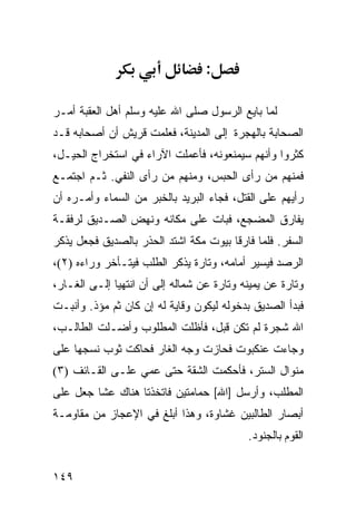 ‫:‬

‫ﻟﻤﺎ ﺒﺎﻴﻊ ﺍﻟﺭﺴﻭل ﺼﻠﻰ ﺍﷲ ﻋﻠﻴﻪ ﻭﺴﻠﻡ ﺃﻫل ﺍﻟﻌﻘﺒﺔ ﺃﻤـﺭ‬
‫ﺍﻟﺼﺤﺎﺒﺔ ﺒﺎﻟﻬﺠﺭﺓ ﺇﻟﻰ ﺍﻟﻤﺩﻴﻨﺔ، ﻓﻌﻠﻤﺕ ﻗﺭﻴﺵ ﺃﻥ ﺃﺼﺤﺎﺒﻪ ﻗـﺩ‬
‫ﻜﺜﺭﻭﺍ ﻭﺃﻨﻬﻡ ﺴﻴﻤﻨﻌﻭﻨﻪ، ﻓﺄﻋﻤﻠﺕ ﺍﻵﺭﺍﺀ ﻓﻲ ﺍﺴﺘﺨﺭﺍﺝ ﺍﻟﺤﻴـل،‬
‫ﻓﻤﻨﻬﻡ ﻤﻥ ﺭﺃﻯ ﺍﻟﺤﺒﺱ، ﻭﻤﻨﻬﻡ ﻤﻥ ﺭﺃﻯ ﺍﻟﻨﻔﻲ. ﺜـﻡ ﺍﺠﺘﻤـﻊ‬
‫ﺭﺃﻴﻬﻡ ﻋﻠﻰ ﺍﻟﻘﺘل، ﻓﺠﺎﺀ ﺍﻟﺒﺭﻴﺩ ﺒﺎﻟﺨﺒﺭ ﻤﻥ ﺍﻟﺴﻤﺎﺀ ﻭﺃﻤـﺭﻩ ﺃﻥ‬
‫ﻴﻔﺎﺭﻕ ﺍﻟﻤﻀﺠﻊ، ﻓﺒﺎﺕ ﻋﻠﻰ ﻤﻜﺎﻨﻪ ﻭﻨﻬﺽ ﺍﻟ ‪‬ـ ‪‬ﻴﻕ ﻟﺭﻓﻘـﺔ‬
         ‫ﺼ ﺩ‬
‫ﺍﻟﺴﻔﺭ. ﻓﻠﻤﺎ ﻓﺎﺭﻗﺎ ﺒﻴﻭﺕ ﻤﻜﺔ ﺍﺸﺘﺩ ﺍﻟﺤﺫﺭ ﺒﺎﻟﺼﺩﻴﻕ ﻓﺠﻌل ﻴﺫﻜﺭ‬
‫ﺍﻟﺭﺼﺩ ﻓﻴﺴﻴﺭ ﺃﻤﺎﻤﻪ، ﻭﺘﺎﺭﺓ ﻴﺫﻜﺭ ﺍﻟﻁﻠﺏ ﻓﻴﺘـﺄﺨﺭ ﻭﺭﺍﺀﻩ )٢(،‬
‫ﻭﺘﺎﺭﺓ ﻋﻥ ﻴﻤﻴﻨﻪ ﻭﺘﺎﺭﺓ ﻋﻥ ﺸﻤﺎﻟﻪ ﺇﻟﻰ ﺃﻥ ﺍﻨﺘﻬﻴﺎ ﺇﻟـﻰ ﺍﻟﻐـﺎﺭ،‬
‫ﻓﺒﺩﺃ ﺍﻟﺼﺩﻴﻕ ﺒﺩﺨﻭﻟﻪ ﻟﻴﻜﻭﻥ ﻭﻗﺎﻴﺔ ﻟﻪ ﺇﻥ ﻜﺎﻥ ﺜﻡ ﻤﺅﺫ. ﻭﺃﻨﺒـﺕ‬
            ‫ﹶ‪‬‬
‫ﺍﷲ ﺸﺠﺭﺓ ﻟﻡ ﺘﻜﻥ ﻗﺒل، ﻓﺄﻅﻠﺕ ﺍﻟﻤﻁﻠﻭﺏ ﻭﺃﻀـﻠﺕ ﺍﻟﻁﺎﻟـﺏ،‬
‫ﻭﺠﺎﺀﺕ ﻋﻨﻜﺒﻭﺕ ﻓﺤﺎﺯﺕ ﻭﺠﻪ ﺍﻟﻐﺎﺭ ﻓﺤﺎﻜﺕ ﺜﻭﺏ ﻨﺴﺠﻬﺎ ﻋﻠﻰ‬
‫ﻤﻨﻭﺍل ﺍﻟﺴﺘﺭ، ﻓﺄﺤﻜﻤﺕ ﺍﻟﺸﻘﺔ ﺤﺘﻰ ﻋﻤﻲ ﻋﻠـﻰ ﺍﻟﻘـﺎﺌﻑ )٣(‬
‫ﺍﻟﻤﻁﻠﺏ، ﻭﺃﺭﺴل ]ﺍﷲ[ ﺤﻤﺎﻤﺘﻴﻥ ﻓﺎﺘﺨﺫﺘﺎ ﻫﻨﺎﻙ ﻋﺸﺎ ﺠﻌل ﻋﻠﻰ‬
‫ﺃﺒﺼﺎﺭ ﺍﻟﻁﺎﻟﺒﻴﻥ ﻏﺸﺎﻭﺓ، ﻭﻫﺫﺍ ﺃﺒﻠﻎ ﻓﻲ ﺍﻹﻋﺠﺎﺯ ﻤﻥ ﻤﻘﺎﻭﻤـﺔ‬
                                           ‫ﺍﻟﻘﻭﻡ ﺒﺎﻟﺠﻨﻭﺩ.‬


‫٩٤١‬
 