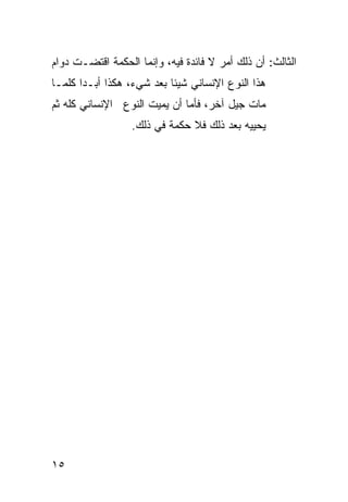 ‫ﺍﻟﺜﺎﻟﺙ: ﺃﻥ ﺫﻟﻙ ﺃﻤﺭ ﻻ ﻓﺎﺌﺩﺓ ﻓﻴﻪ، ﻭﺇﻨﻤﺎ ﺍﻟﺤﻜﻤﺔ ﺍﻗﺘﻀـﺕ ﺩﻭﺍﻡ‬
‫ﻫﺫﺍ ﺍﻟﻨﻭﻉ ﺍﻹﻨﺴﺎﻨﻲ ﺸﻴﺌﺎ ﺒﻌﺩ ﺸﻲﺀ، ﻫﻜﺫﺍ ﺃﺒـﺩﺍ ﻜﻠﻤـﺎ‬
‫ﻤﺎﺕ ﺠﻴل ﺁﺨﺭ، ﻓﺄﻤﺎ ﺃﻥ ﻴﻤﻴﺕ ﺍﻟﻨﻭﻉ ﺍﻹﻨﺴﺎﻨﻲ ﻜﻠﻪ ﺜﻡ‬
                  ‫ﻴﺤﻴﻴﻪ ﺒﻌﺩ ﺫﻟﻙ ﻓﻼ ﺤﻜﻤﺔ ﻓﻲ ﺫﻟﻙ.‬




‫٥١‬
 