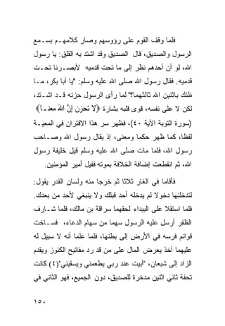 ‫ﻓﻠﻤﺎ ﻭﻗﻑ ﺍﻟﻘﻭﻡ ﻋﻠﻰ ﺭﺅﻭﺴﻬﻡ ﻭﺼﺎﺭ ﻜﻼﻤﻬـﻡ ﺒﺴـﻤﻊ‬
‫ﺍﻟﺭﺴﻭل ﻭﺍﻟﺼﺩﻴﻕ، ﻗﺎل ﺍﻟﺼﺩﻴﻕ ﻭﻗﺩ ﺍﺸﺘﺩ ﺒﻪ ﺍﻟﻘﻠﻕ: ﻴﺎ ﺭﺴﻭل‬
‫ﺍﷲ، ﻟﻭ ﺃﻥ ﺃﺤﺩﻫﻡ ﻨﻅﺭ ﺇﻟﻰ ﻤﺎ ﺘﺤﺕ ﻗﺩﻤﻴﻪ ﻷﺒﺼـﺭﻨﺎ ﺘﺤـﺕ‬
‫ﻗﺩﻤﻴﻪ. ﻓﻘﺎل ﺭﺴﻭل ﺍﷲ ﺼﻠﻰ ﺍﷲ ﻋﻠﻴﻪ ﻭﺴﻠﻡ: "ﻴﺎ ﺃﺒﺎ ﺒﻜﺭ، ﻤـﺎ‬
‫ﻅﻨﻙ ﺒﺎﺜﻨﻴﻥ ﺍﷲ ﺜﺎﻟﺜﻬﻤﺎ؟" ﻟﻤﺎ ﺭﺃﻯ ﺍﻟﺭﺴﻭل ﺤﺯﻨﻪ ﻗـﺩ ﺍﺸـﺘﺩ،‬
‫ﻟﻜﻥ ﻻ ﻋﻠﻰ ﻨﻔﺴﻪ، ﻗﻭﻯ ﻗﻠﺒﻪ ﺒﺸﺎﺭﺓ ‪‬ﻻ ‪‬ﺗﺤﺰﻥ ِﺇﻥ ﺍﷲ ﻣﻌﻨ‪‬ـﺎ‪‬‬
     ‫ﹶ ‪  ‬ﹾ ﱠ َ ‪‬‬
‫)ﺴﻭﺭﺓ ﺍﻟﺘﻭﺒﺔ ﺍﻵﻴﺔ ٠٤(، ﻓﻅﻬﺭ ﺴﺭ ﻫﺫﺍ ﺍﻻﻗﺘﺭﺍﻥ ﻓﻲ ﺍﻟﻤﻌﻴـﺔ‬
‫ﻟﻔﻅﹰ، ﻜﻤﺎ ﻅﻬﺭ ﺤﻜﻤﺎ ﻭﻤﻌﻨﻰ، ﺇﺫ ﻴﻘﺎل ﺭﺴﻭل ﺍﷲ ﻭﺼـﺎﺤﺏ‬
                                            ‫ﺎ‬
‫ﺭﺴﻭل ﺍﷲ، ﻓﻠﻤﺎ ﻤﺎﺕ ﺼﻠﻰ ﺍﷲ ﻋﻠﻴﻪ ﻭﺴﻠﻡ ﻗﻴل ﺨﻠﻴﻔﺔ ﺭﺴﻭل‬
   ‫ﺍﷲ، ﺜﻡ ﺍﻨﻘﻁﻌﺕ ﺇﻀﺎﻓﺔ ﺍﻟﺨﻼﻓﺔ ﺒﻤﻭﺘﻪ ﻓﻘﻴل ﺃﻤﻴﺭ ﺍﻟﻤﺅﻤﻨﻴﻥ.‬

‫ﻓﺄﻗﺎﻤﺎ ﻓﻲ ﺍﻟﻐﺎﺭ ﺜﻼﺜﺎ ﺜﻡ ﺨﺭﺠﺎ ﻤﻨﻪ ﻭﻟﺴﺎﻥ ﺍﻟﻘﺩﺭ ﻴﻘﻭل:‬
                              ‫ﹰ‬
‫ﻟﺘﺩﺨﻠﻨﻬﺎ ﺩﺨﻭﻻ ﻟﻡ ﻴﺩﺨﻠﻪ ﺃﺤﺩ ﻗﺒﻠﻙ ﻭﻻ ﻴﻨﺒﻐﻲ ﻷﺤﺩ ﻤﻥ ﺒﻌﺩﻙ.‬
                                        ‫ﹰ‬
‫ﻓﻠﻤﺎ ﺍﺴﺘﻘﻼ ﻋﻠﻰ ﺍﻟﺒﻴﺩﺍﺀ ﻟﺤﻘﻬﻤﺎ ﺴﺭﺍﻗﺔ ﺒﻥ ﻤﺎﻟﻙ، ﻓﻠﻤﺎ ﺸـﺎﺭﻑ‬
‫ﺍﻟﻅﻔﺭ ﺃﺭﺴل ﻋﻠﻴﻪ ﺍﻟﺭﺴﻭل ﺴﻬﻤﺎ ﻤﻥ ﺴﻬﺎﻡ ﺍﻟﺩﻋﺎﺀ، ﻓﺴـﺎﺨﺕ‬
‫ﻗﻭﺍﺌﻡ ﻓﺭﺴﻪ ﻓﻲ ﺍﻷﺭﺽ ﺇﻟﻰ ﺒﻁﻨﻬﺎ، ﻓﻠﻤﺎ ﻋﻠﻤﺎ ﺃﻨﻪ ﻻ ﺴﺒﻴل ﻟﻪ‬
‫ﻋﻠﻴﻬﻤﺎ ﺃﺨﺫ ﻴﻌﺭﺽ ﺍﻟﻤﺎل ﻋﻠﻰ ﻤﻥ ﻗﺩ ﺭﺩ ﻤﻔﺎﺘﻴﺢ ﺍﻟﻜﻨﻭﺯ ﻭﻴﻘﺩﻡ‬
‫ﺍﻟﺯﺍﺩ ﺇﻟﻰ ﺸﺒﻌﺎﻥ، "ﺃﺒﻴﺕ ﻋﻨﺩ ﺭﺒﻲ ﻴﻁﻌﻤﻨﻲ ﻭﻴﺴﻘﻴﻨﻲ")٤( ﻜﺎﻨﺕ‬
‫ﺘﺤﻔﺔ ﺜﺎﻨﻲ ﺍﺜﻨﻴﻥ ﻤﺩﺨﺭﺓ ﻟﻠﺼﺩﻴﻕ، ﺩﻭﻥ ﺍﻟﺠﻤﻴﻊ، ﻓﻬﻭ ﺍﻟﺜﺎﻨﻲ ﻓﻲ‬


‫٠٥١‬
 