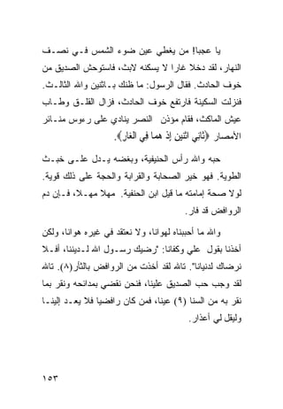 ‫ﻴﺎ ﻋﺠﺒﺎ! ﻤﻥ ﻴﻐﻁﻲ ﻋﻴﻥ ﻀﻭﺀ ﺍﻟﺸﻤﺱ ﻓـﻲ ﻨﺼـﻑ‬
‫ﺍﻟﻨﻬﺎﺭ، ﻟﻘﺩ ﺩﺨﻼ ﻏﺎﺭﺍ ﻻ ﻴﺴﻜﻨﻪ ﻻﺒﺙ، ﻓﺎﺴﺘﻭﺤﺵ ﺍﻟﺼﺩﻴﻕ ﻤﻥ‬
‫ﺨﻭﻑ ﺍﻟﺤﺎﺩﺙ. ﻓﻘﺎل ﺍﻟﺭﺴﻭل: ﻤﺎ ﻅﻨﻙ ﺒـﺎﺜﻨﻴﻥ ﻭﺍﷲ ﺍﻟﺜﺎﻟـﺙ.‬
‫ﻓﻨﺯﻟﺕ ﺍﻟﺴﻜﻴﻨﺔ ﻓﺎﺭﺘﻔﻊ ﺨﻭﻑ ﺍﻟﺤﺎﺩﺙ، ﻓﺯﺍل ﺍﻟﻘﻠـﻕ ﻭﻁـﺎﺏ‬
‫ﻋﻴﺵ ﺍﻟﻤﺎﻜﺙ، ﻓﻘﺎﻡ ﻤﺅﺫﻥ ﺍﻟﻨﺼﺭ ﻴﻨﺎﺩﻱ ﻋﻠﻰ ﺭﺀﻭﺱ ﻤﻨـﺎﺌﺭ‬
                    ‫ﺍﻷﻤﺼﺎﺭ ‪‬ﹶﺎﻧﻲ ﺍﺛﻨﻴﻦ ﺇﺫ ﻫ ‪‬ﺎ ِﻲ ﺍﻟ ‪‬ﺎﺭ‪.‬‬
                      ‫ﺛ ِ ‪ ‬ﹾ‪ ِ ِ  ‬ﹾ ‪‬ﻤ ﻓ ﹾﻐ ِ‬
‫ﺤﺒﻪ ﻭﺍﷲ ﺭﺃﺱ ﺍﻟﺤﻨﻴﻔﻴﺔ، ﻭﺒﻐﻀﻪ ﻴـﺩل ﻋﻠـﻰ ﺨﺒـﺙ‬
‫ﺍﻟﻁﻭﻴﺔ. ﻓﻬﻭ ﺨﻴﺭ ﺍﻟﺼﺤﺎﺒﺔ ﻭﺍﻟﻘﺭﺍﺒﺔ ﻭﺍﻟﺤﺠﺔ ﻋﻠﻰ ﺫﻟﻙ ﻗﻭﻴﺔ.‬
‫ﻟﻭﻻ ﺼﺤﺔ ﺇﻤﺎﻤﺘﻪ ﻤﺎ ﻗﻴل ﺍﺒﻥ ﺍﻟﺤﻨﻔﻴﺔ. ﻤﻬﻼ ﻤﻬـﻼ، ﻓـﺈﻥ ﺩﻡ‬
                                         ‫ﺍﻟﺭﻭﺍﻓﺽ ﻗﺩ ﻓﺎﺭ.‬

‫ﻭﺍﷲ ﻤﺎ ﺃﺤﺒﺒﻨﺎﻩ ﻟﻬﻭﺍﻨﺎ، ﻭﻻ ﻨﻌﺘﻘﺩ ﻓﻲ ﻏﻴﺭﻩ ﻫﻭﺍﻨﺎ، ﻭﻟﻜﻥ‬
‫ﺃﺨﺫﻨﺎ ﺒﻘﻭل ﻋﻠﻲ ﻭﻜﻔﺎﻨﺎ: "ﺭﻀﻴﻙ ﺭﺴـﻭل ﺍﷲ ﻟـﺩﻴﻨﻨﺎ، ﺃﻓـﻼ‬
‫ﻨﺭﻀﺎﻙ ﻟﺩﻨﻴﺎﻨﺎ". ﺘﺎﷲ ﻟﻘﺩ ﺃﺨﺫﺕ ﻤﻥ ﺍﻟﺭﻭﺍﻓﺽ ﺒﺎﻟﺜﺄﺭ)٨(. ﺘﺎﷲ‬
‫ﻟﻘﺩ ﻭﺠﺏ ﺤﺏ ﺍﻟﺼﺩﻴﻕ ﻋﻠﻴﻨﺎ، ﻓﻨﺤﻥ ﻨﻘﻀﻲ ﺒﻤﺩﺍﺌﺤﻪ ﻭﻨﻘﺭ ﺒﻤﺎ‬
‫ﻨﻘﺭ ﺒﻪ ﻤﻥ ﺍﻟﺴﻨﺎ )٩( ﻋﻴﻨﺎ، ﻓﻤﻥ ﻜﺎﻥ ﺭﺍﻓﻀ ‪‬ﺎ ﻓﻼ ﻴﻌـﺩ ﺇﻟﻴﻨـﺎ‬
                ‫ﻴ‬
                                          ‫ﻭﻟﻴﻘل ﻟﻲ ﺃﻋﺫﺍﺭ.‬




‫٣٥١‬
 